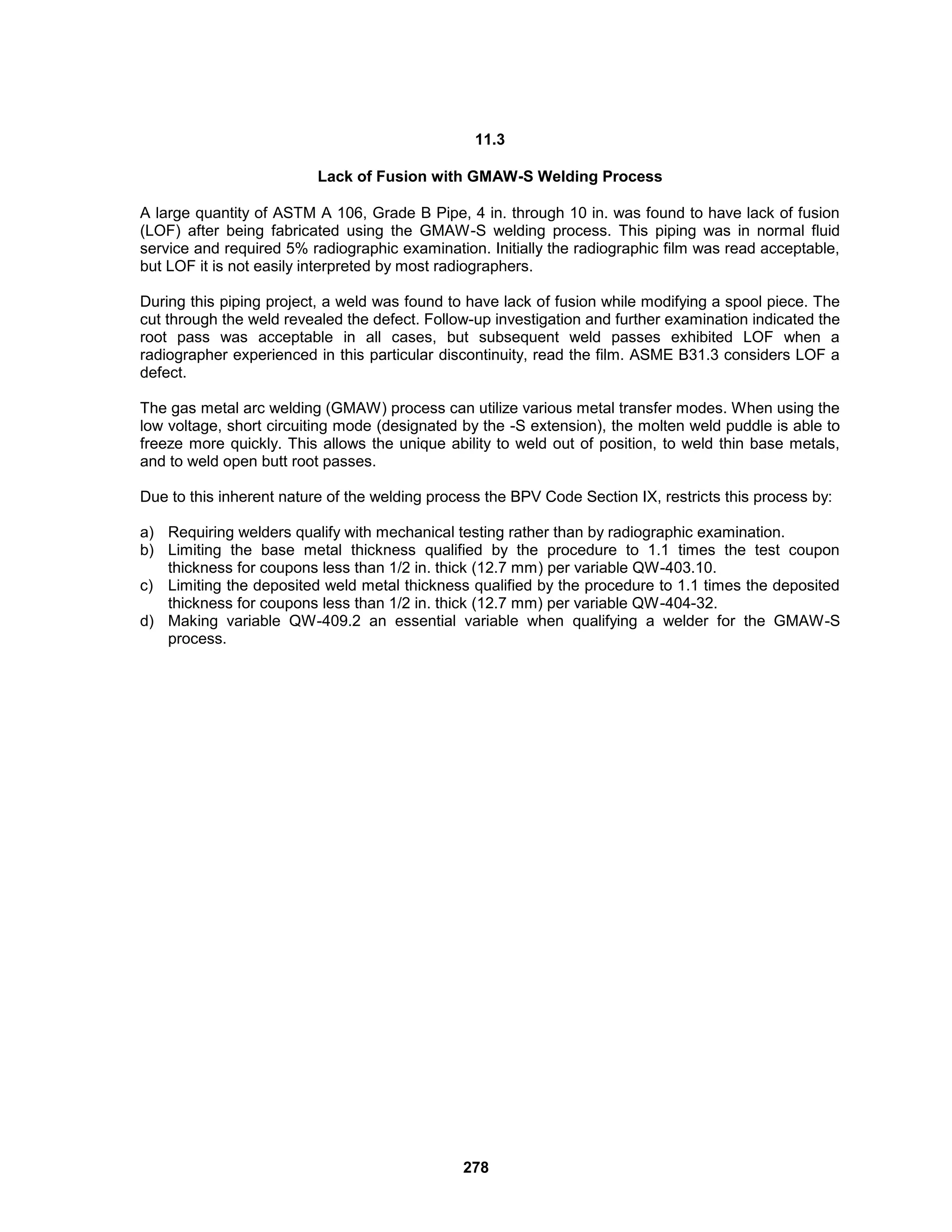278
11.3
Lack of Fusion with GMAW-S Welding Process
A large quantity of ASTM A 106, Grade B Pipe, 4 in. through 10 in. was found to have lack of fusion
(LOF) after being fabricated using the GMAW-S welding process. This piping was in normal fluid
service and required 5% radiographic examination. Initially the radiographic film was read acceptable,
but LOF it is not easily interpreted by most radiographers.
During this piping project, a weld was found to have lack of fusion while modifying a spool piece. The
cut through the weld revealed the defect. Follow-up investigation and further examination indicated the
root pass was acceptable in all cases, but subsequent weld passes exhibited LOF when a
radiographer experienced in this particular discontinuity, read the film. ASME B31.3 considers LOF a
defect.
The gas metal arc welding (GMAW) process can utilize various metal transfer modes. When using the
low voltage, short circuiting mode (designated by the -S extension), the molten weld puddle is able to
freeze more quickly. This allows the unique ability to weld out of position, to weld thin base metals,
and to weld open butt root passes.
Due to this inherent nature of the welding process the BPV Code Section IX, restricts this process by:
a) Requiring welders qualify with mechanical testing rather than by radiographic examination.
b) Limiting the base metal thickness qualified by the procedure to 1.1 times the test coupon
thickness for coupons less than 1/2 in. thick (12.7 mm) per variable QW-403.10.
c) Limiting the deposited weld metal thickness qualified by the procedure to 1.1 times the deposited
thickness for coupons less than 1/2 in. thick (12.7 mm) per variable QW-404-32.
d) Making variable QW-409.2 an essential variable when qualifying a welder for the GMAW-S
process.
 