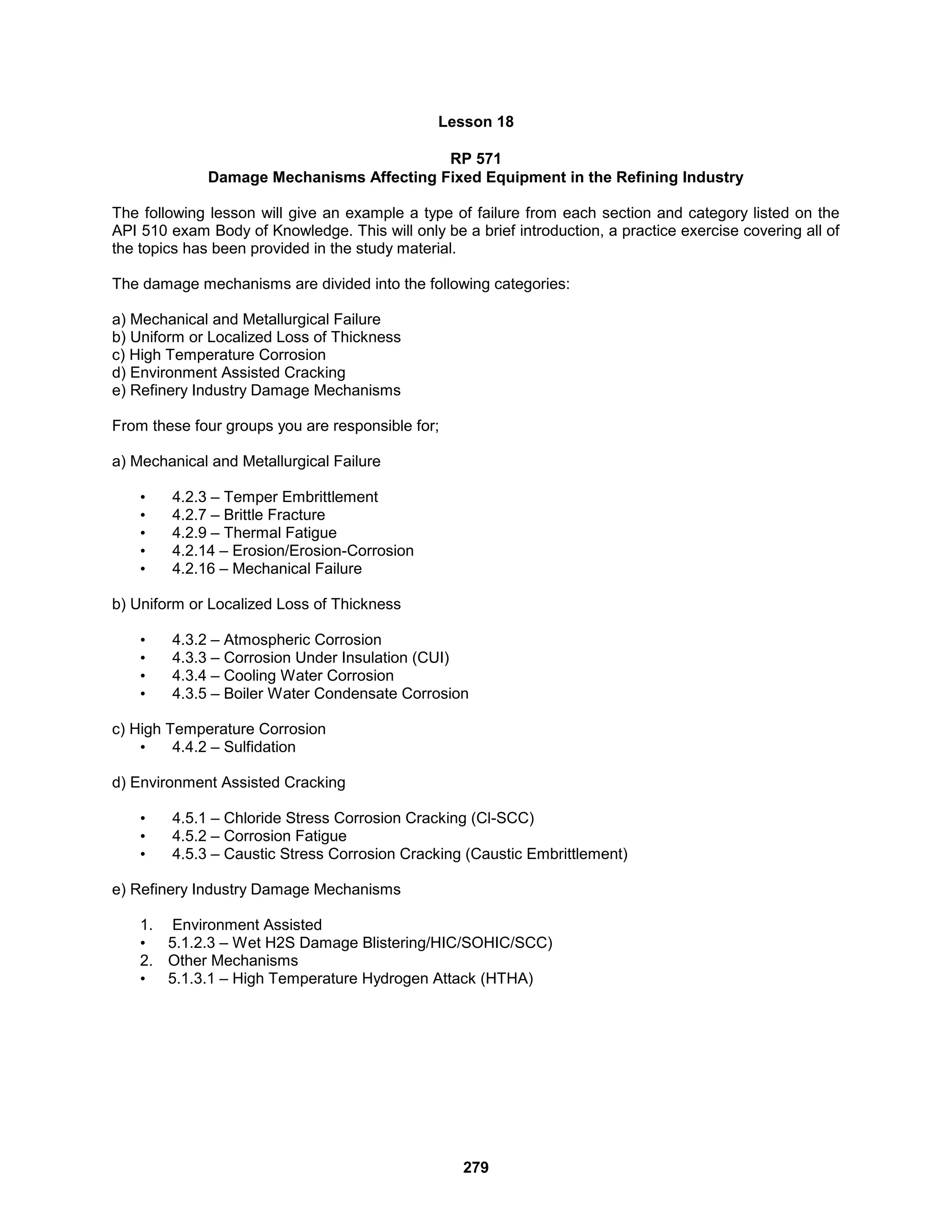 279
Lesson 18
RP 571
Damage Mechanisms Affecting Fixed Equipment in the Refining Industry
The following lesson will give an example a type of failure from each section and category listed on the
API 510 exam Body of Knowledge. This will only be a brief introduction, a practice exercise covering all of
the topics has been provided in the study material.
The damage mechanisms are divided into the following categories:
a) Mechanical and Metallurgical Failure
b) Uniform or Localized Loss of Thickness
c) High Temperature Corrosion
d) Environment Assisted Cracking
e) Refinery Industry Damage Mechanisms
From these four groups you are responsible for;
a) Mechanical and Metallurgical Failure
• 4.2.3 – Temper Embrittlement
• 4.2.7 – Brittle Fracture
• 4.2.9 – Thermal Fatigue
• 4.2.14 – Erosion/Erosion-Corrosion
• 4.2.16 – Mechanical Failure
b) Uniform or Localized Loss of Thickness
• 4.3.2 – Atmospheric Corrosion
• 4.3.3 – Corrosion Under Insulation (CUI)
• 4.3.4 – Cooling Water Corrosion
• 4.3.5 – Boiler Water Condensate Corrosion
c) High Temperature Corrosion
• 4.4.2 – Sulfidation
d) Environment Assisted Cracking
• 4.5.1 – Chloride Stress Corrosion Cracking (Cl-SCC)
• 4.5.2 – Corrosion Fatigue
• 4.5.3 – Caustic Stress Corrosion Cracking (Caustic Embrittlement)
e) Refinery Industry Damage Mechanisms
1. Environment Assisted
• 5.1.2.3 – Wet H2S Damage Blistering/HIC/SOHIC/SCC)
2. Other Mechanisms
• 5.1.3.1 – High Temperature Hydrogen Attack (HTHA)
 