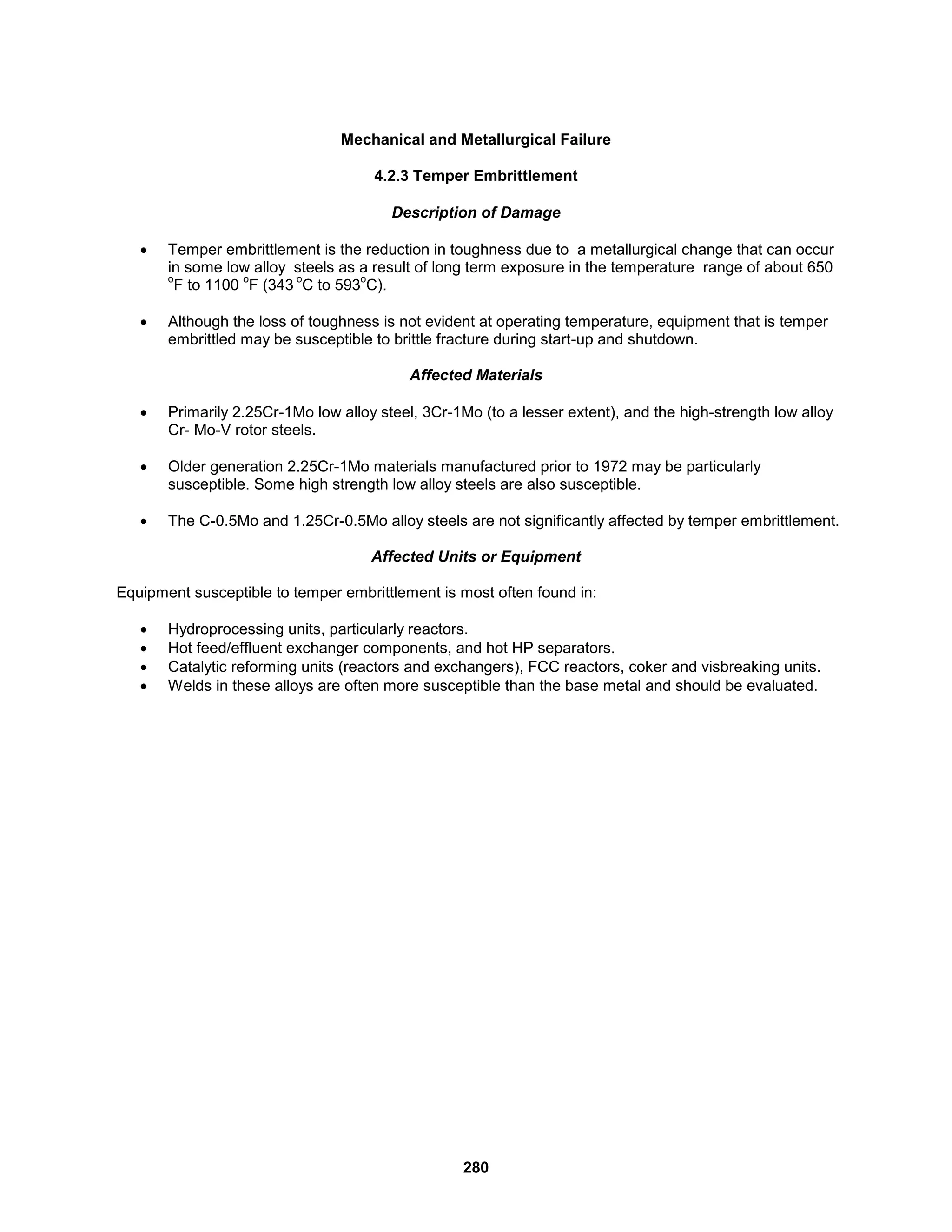 280
Mechanical and Metallurgical Failure
4.2.3 Temper Embrittlement
Description of Damage
 Temper embrittlement is the reduction in toughness due to a metallurgical change that can occur
in some low alloy steels as a result of long term exposure in the temperature range of about 650
o
F to 1100
o
F (343
o
C to 593
o
C).
 Although the loss of toughness is not evident at operating temperature, equipment that is temper
embrittled may be susceptible to brittle fracture during start-up and shutdown.
Affected Materials
 Primarily 2.25Cr-1Mo low alloy steel, 3Cr-1Mo (to a lesser extent), and the high-strength low alloy
Cr- Mo-V rotor steels.
 Older generation 2.25Cr-1Mo materials manufactured prior to 1972 may be particularly
susceptible. Some high strength low alloy steels are also susceptible.
 The C-0.5Mo and 1.25Cr-0.5Mo alloy steels are not significantly affected by temper embrittlement.
Affected Units or Equipment
Equipment susceptible to temper embrittlement is most often found in:
 Hydroprocessing units, particularly reactors.
 Hot feed/effluent exchanger components, and hot HP separators.
 Catalytic reforming units (reactors and exchangers), FCC reactors, coker and visbreaking units.
 Welds in these alloys are often more susceptible than the base metal and should be evaluated.
 