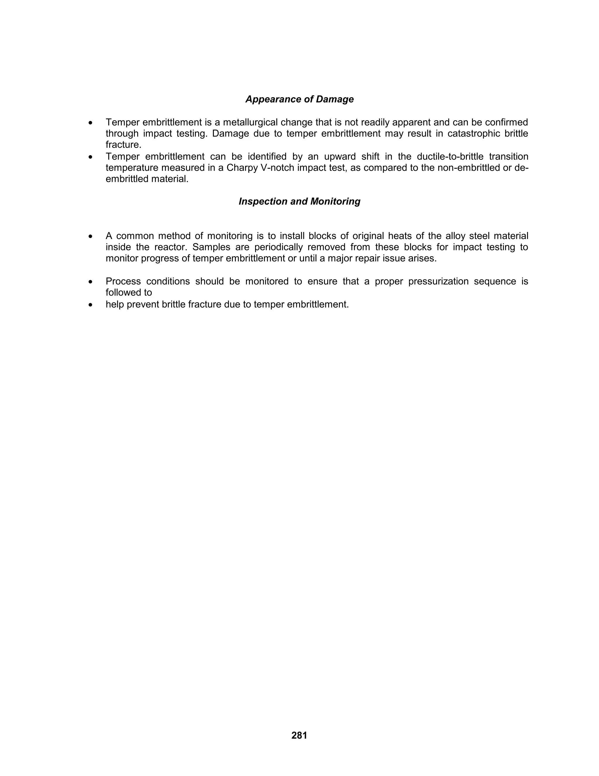 281
Appearance of Damage
 Temper embrittlement is a metallurgical change that is not readily apparent and can be confirmed
through impact testing. Damage due to temper embrittlement may result in catastrophic brittle
fracture.
 Temper embrittlement can be identified by an upward shift in the ductile-to-brittle transition
temperature measured in a Charpy V-notch impact test, as compared to the non-embrittled or de-
embrittled material.
Inspection and Monitoring
 A common method of monitoring is to install blocks of original heats of the alloy steel material
inside the reactor. Samples are periodically removed from these blocks for impact testing to
monitor progress of temper embrittlement or until a major repair issue arises.
 Process conditions should be monitored to ensure that a proper pressurization sequence is
followed to
 help prevent brittle fracture due to temper embrittlement.
 