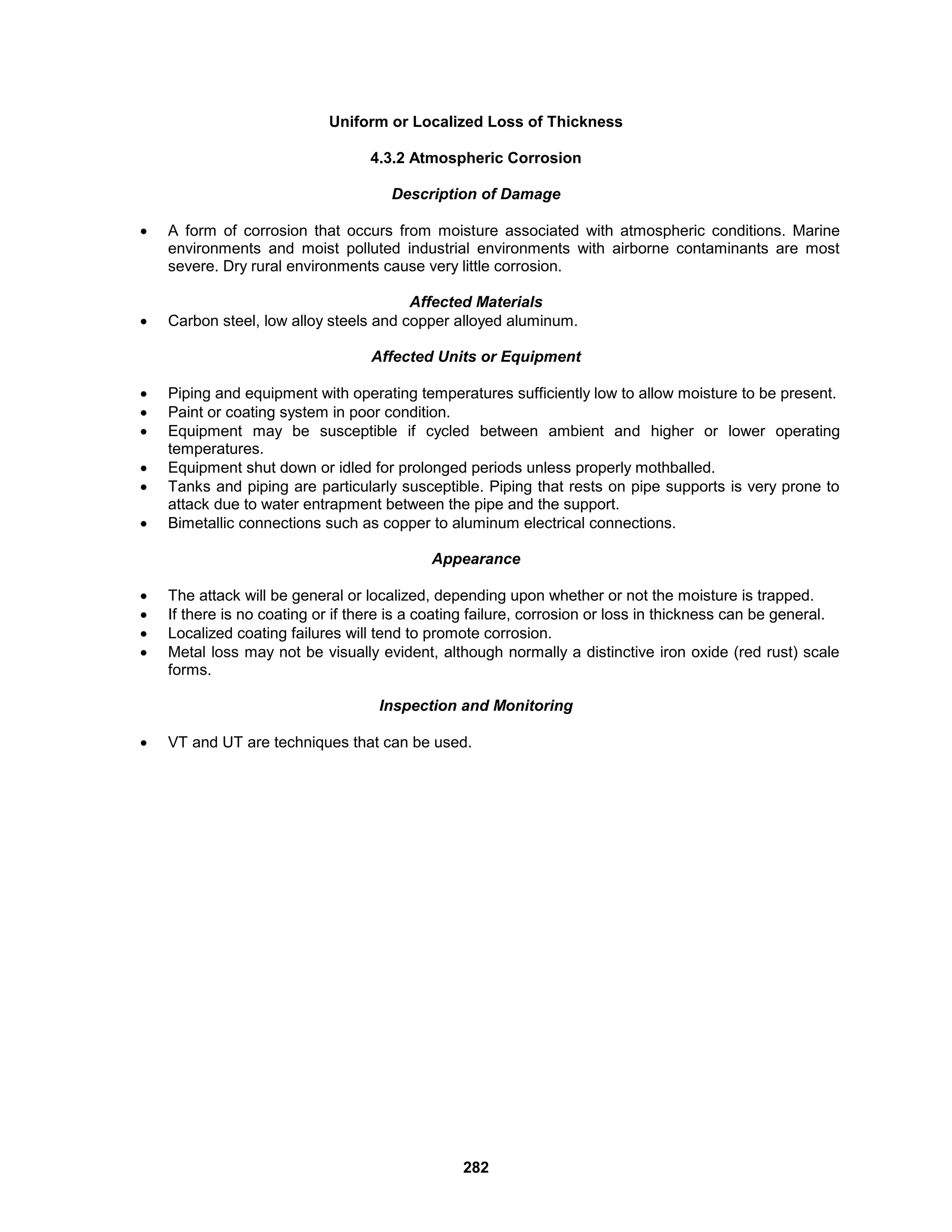 282
Uniform or Localized Loss of Thickness
4.3.2 Atmospheric Corrosion
Description of Damage
 A form of corrosion that occurs from moisture associated with atmospheric conditions. Marine
environments and moist polluted industrial environments with airborne contaminants are most
severe. Dry rural environments cause very little corrosion.
Affected Materials
 Carbon steel, low alloy steels and copper alloyed aluminum.
Affected Units or Equipment
 Piping and equipment with operating temperatures sufficiently low to allow moisture to be present.
 Paint or coating system in poor condition.
 Equipment may be susceptible if cycled between ambient and higher or lower operating
temperatures.
 Equipment shut down or idled for prolonged periods unless properly mothballed.
 Tanks and piping are particularly susceptible. Piping that rests on pipe supports is very prone to
attack due to water entrapment between the pipe and the support.
 Bimetallic connections such as copper to aluminum electrical connections.
Appearance
 The attack will be general or localized, depending upon whether or not the moisture is trapped.
 If there is no coating or if there is a coating failure, corrosion or loss in thickness can be general.
 Localized coating failures will tend to promote corrosion.
 Metal loss may not be visually evident, although normally a distinctive iron oxide (red rust) scale
forms.
Inspection and Monitoring
 VT and UT are techniques that can be used.
 