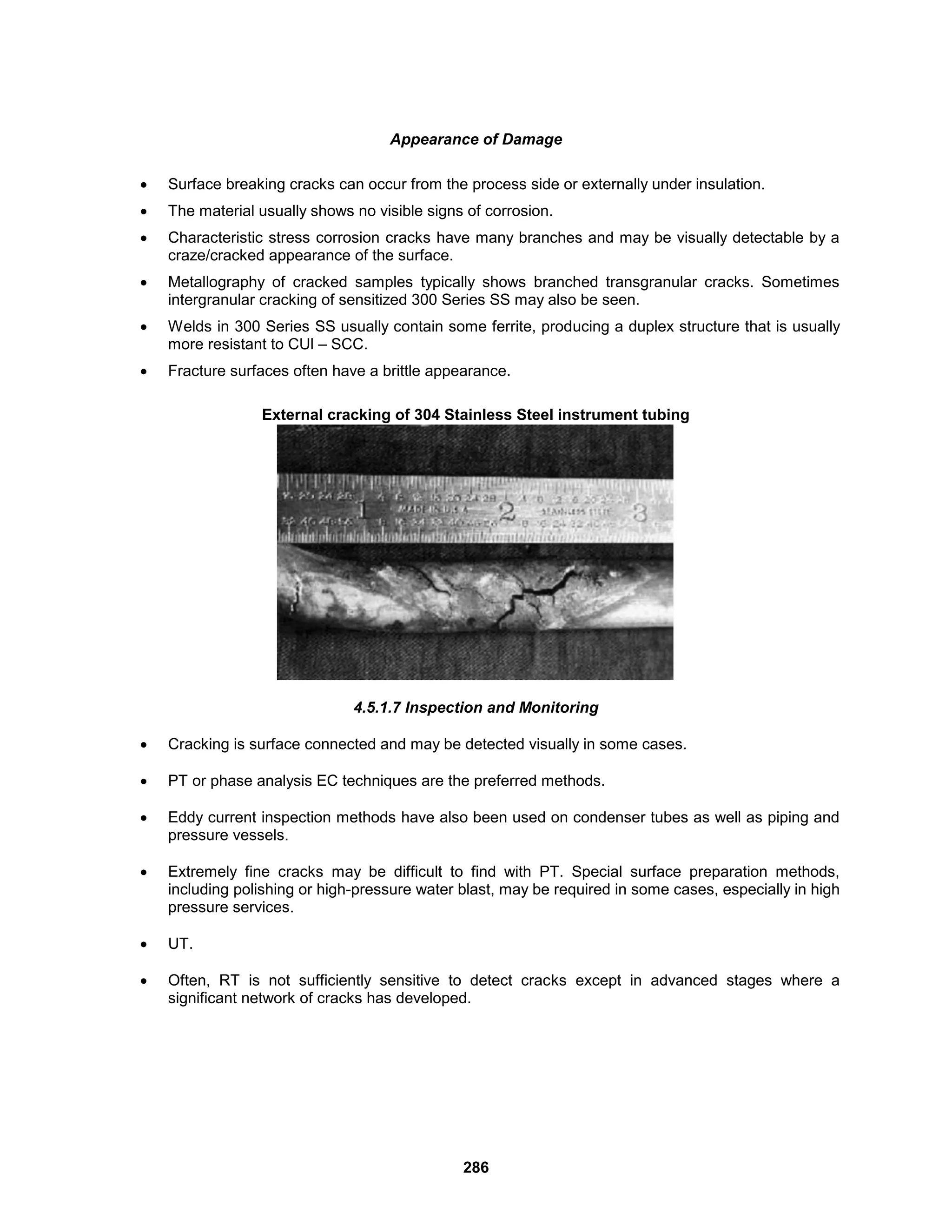 286
Appearance of Damage
 Surface breaking cracks can occur from the process side or externally under insulation.
 The material usually shows no visible signs of corrosion.
 Characteristic stress corrosion cracks have many branches and may be visually detectable by a
craze/cracked appearance of the surface.
 Metallography of cracked samples typically shows branched transgranular cracks. Sometimes
intergranular cracking of sensitized 300 Series SS may also be seen.
 Welds in 300 Series SS usually contain some ferrite, producing a duplex structure that is usually
more resistant to CUl – SCC.
 Fracture surfaces often have a brittle appearance.
External cracking of 304 Stainless Steel instrument tubing
4.5.1.7 Inspection and Monitoring
 Cracking is surface connected and may be detected visually in some cases.
 PT or phase analysis EC techniques are the preferred methods.
 Eddy current inspection methods have also been used on condenser tubes as well as piping and
pressure vessels.
 Extremely fine cracks may be difficult to find with PT. Special surface preparation methods,
including polishing or high-pressure water blast, may be required in some cases, especially in high
pressure services.
 UT.
 Often, RT is not sufficiently sensitive to detect cracks except in advanced stages where a
significant network of cracks has developed.
 