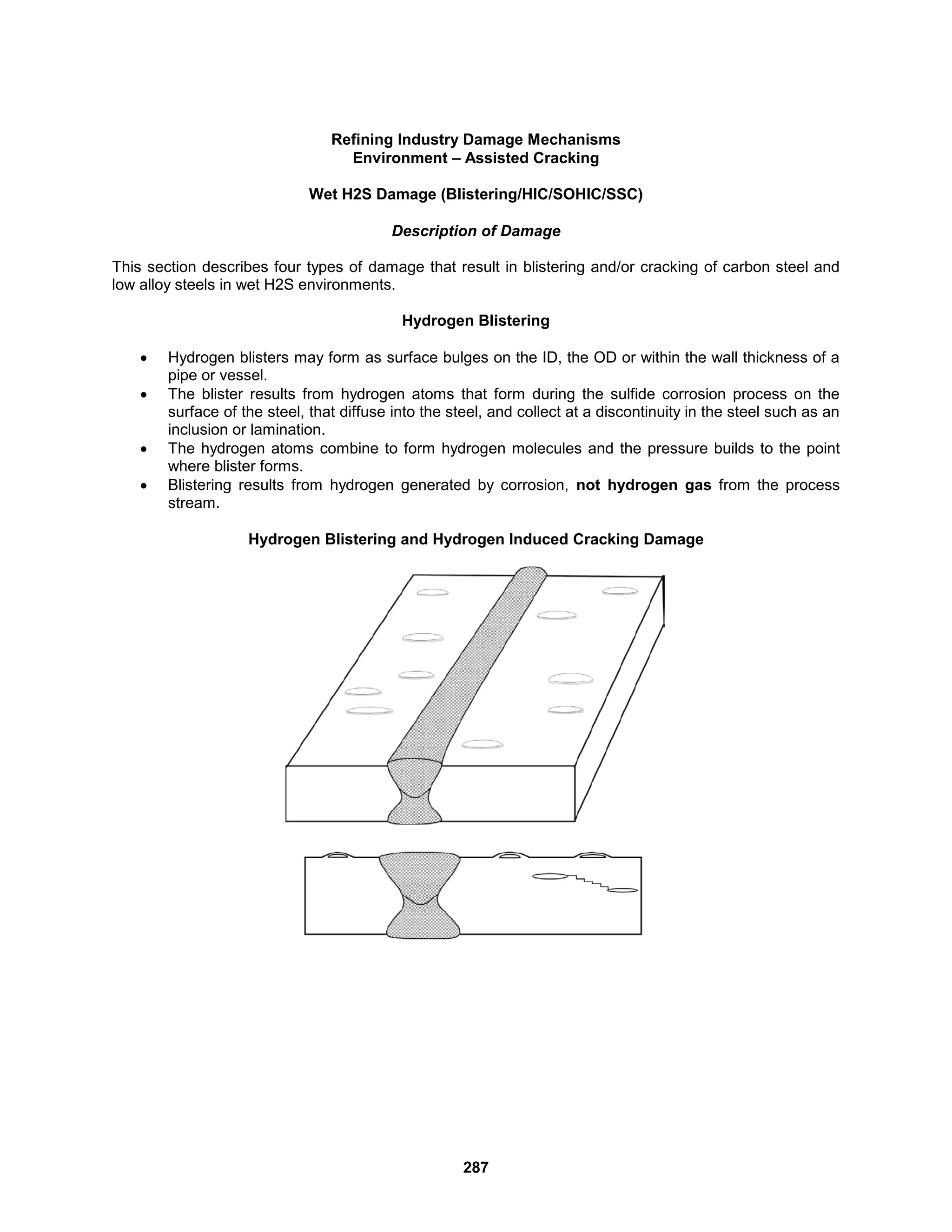287
Refining Industry Damage Mechanisms
Environment – Assisted Cracking
Wet H2S Damage (Blistering/HIC/SOHIC/SSC)
Description of Damage
This section describes four types of damage that result in blistering and/or cracking of carbon steel and
low alloy steels in wet H2S environments.
Hydrogen Blistering
 Hydrogen blisters may form as surface bulges on the ID, the OD or within the wall thickness of a
pipe or vessel.
 The blister results from hydrogen atoms that form during the sulfide corrosion process on the
surface of the steel, that diffuse into the steel, and collect at a discontinuity in the steel such as an
inclusion or lamination.
 The hydrogen atoms combine to form hydrogen molecules and the pressure builds to the point
where blister forms.
 Blistering results from hydrogen generated by corrosion, not hydrogen gas from the process
stream.
Hydrogen Blistering and Hydrogen Induced Cracking Damage
 
