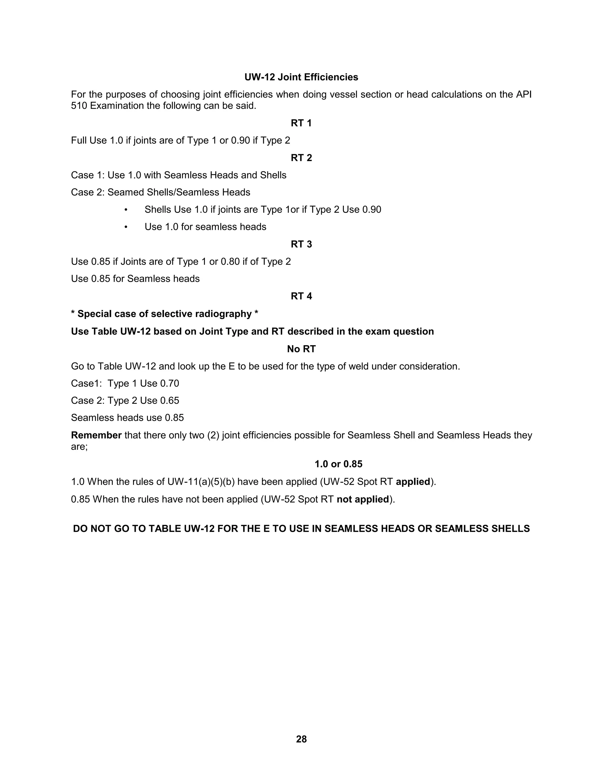 28
UW-12 Joint Efficiencies
For the purposes of choosing joint efficiencies when doing vessel section or head calculations on the API
510 Examination the following can be said.
RT 1
Full Use 1.0 if joints are of Type 1 or 0.90 if Type 2
RT 2
Case 1: Use 1.0 with Seamless Heads and Shells
Case 2: Seamed Shells/Seamless Heads
• Shells Use 1.0 if joints are Type 1or if Type 2 Use 0.90
• Use 1.0 for seamless heads
RT 3
Use 0.85 if Joints are of Type 1 or 0.80 if of Type 2
Use 0.85 for Seamless heads
RT 4
* Special case of selective radiography *
Use Table UW-12 based on Joint Type and RT described in the exam question
No RT
Go to Table UW-12 and look up the E to be used for the type of weld under consideration.
Case1: Type 1 Use 0.70
Case 2: Type 2 Use 0.65
Seamless heads use 0.85
Remember that there only two (2) joint efficiencies possible for Seamless Shell and Seamless Heads they
are;
1.0 or 0.85
1.0 When the rules of UW-11(a)(5)(b) have been applied (UW-52 Spot RT applied).
0.85 When the rules have not been applied (UW-52 Spot RT not applied).
DO NOT GO TO TABLE UW-12 FOR THE E TO USE IN SEAMLESS HEADS OR SEAMLESS SHELLS
 