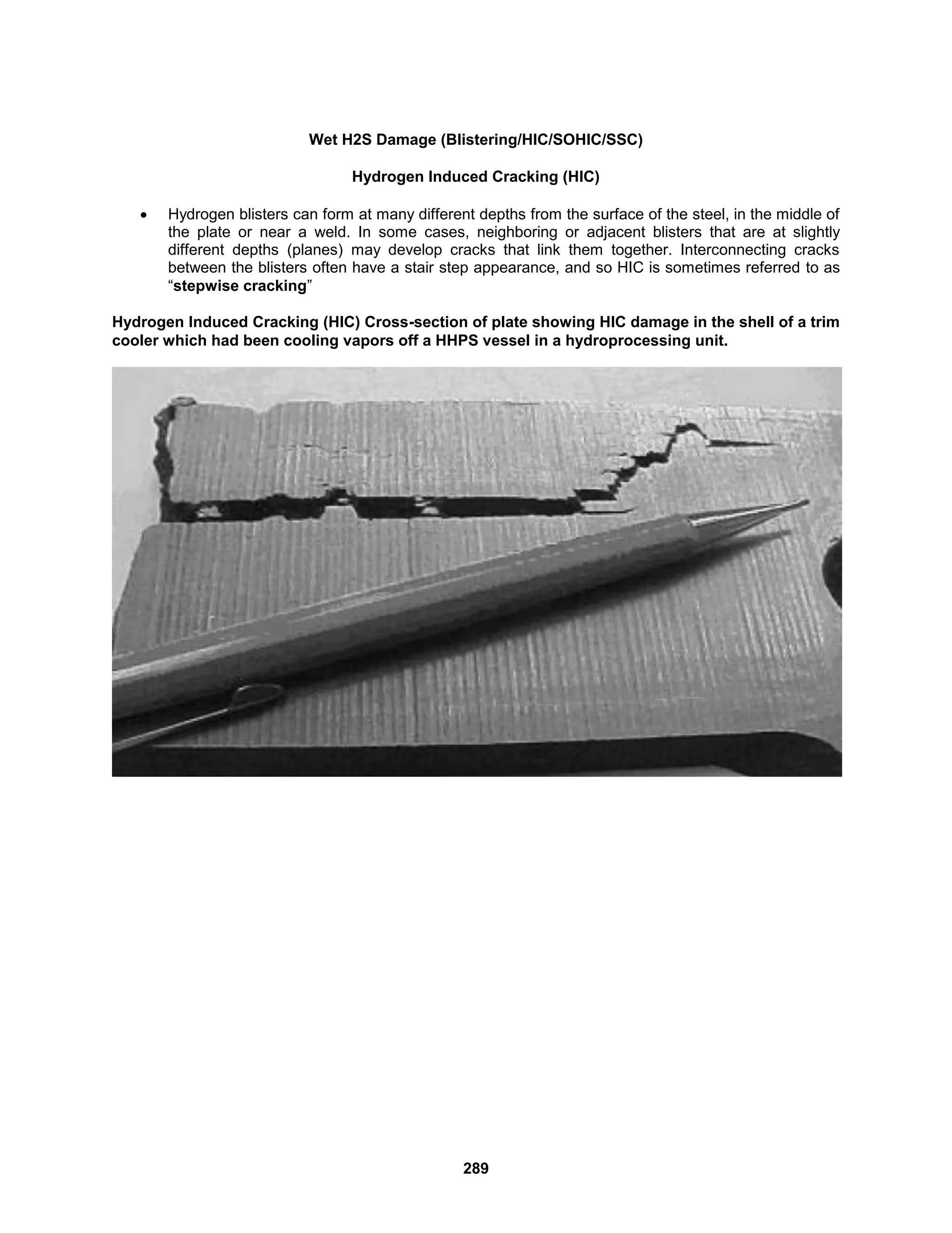 289
Wet H2S Damage (Blistering/HIC/SOHIC/SSC)
Hydrogen Induced Cracking (HIC)
 Hydrogen blisters can form at many different depths from the surface of the steel, in the middle of
the plate or near a weld. In some cases, neighboring or adjacent blisters that are at slightly
different depths (planes) may develop cracks that link them together. Interconnecting cracks
between the blisters often have a stair step appearance, and so HIC is sometimes referred to as
“stepwise cracking”
Hydrogen Induced Cracking (HIC) Cross-section of plate showing HIC damage in the shell of a trim
cooler which had been cooling vapors off a HHPS vessel in a hydroprocessing unit.
 