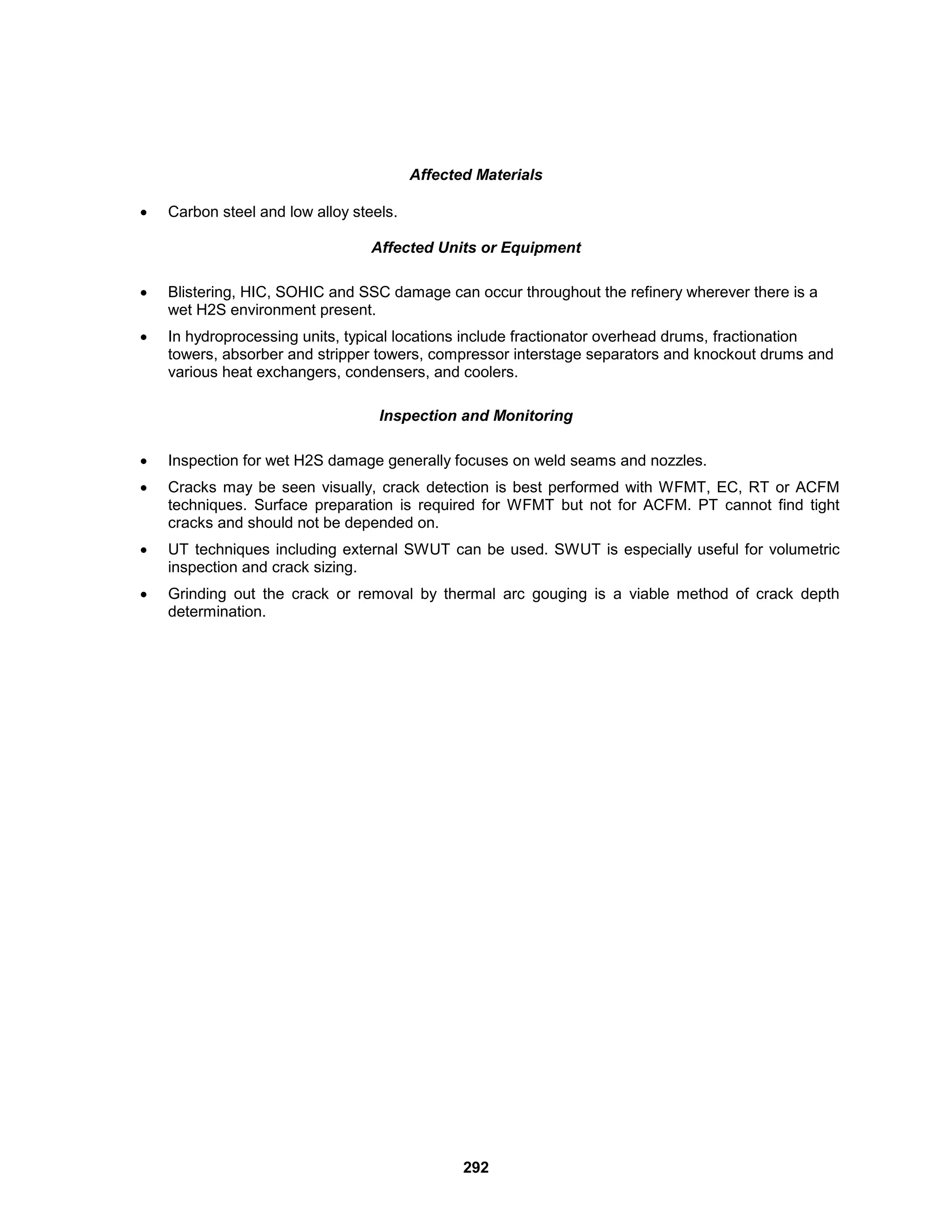 292
Affected Materials
 Carbon steel and low alloy steels.
Affected Units or Equipment
 Blistering, HIC, SOHIC and SSC damage can occur throughout the refinery wherever there is a
wet H2S environment present.
 In hydroprocessing units, typical locations include fractionator overhead drums, fractionation
towers, absorber and stripper towers, compressor interstage separators and knockout drums and
various heat exchangers, condensers, and coolers.
Inspection and Monitoring
 Inspection for wet H2S damage generally focuses on weld seams and nozzles.
 Cracks may be seen visually, crack detection is best performed with WFMT, EC, RT or ACFM
techniques. Surface preparation is required for WFMT but not for ACFM. PT cannot find tight
cracks and should not be depended on.
 UT techniques including external SWUT can be used. SWUT is especially useful for volumetric
inspection and crack sizing.
 Grinding out the crack or removal by thermal arc gouging is a viable method of crack depth
determination.
 
