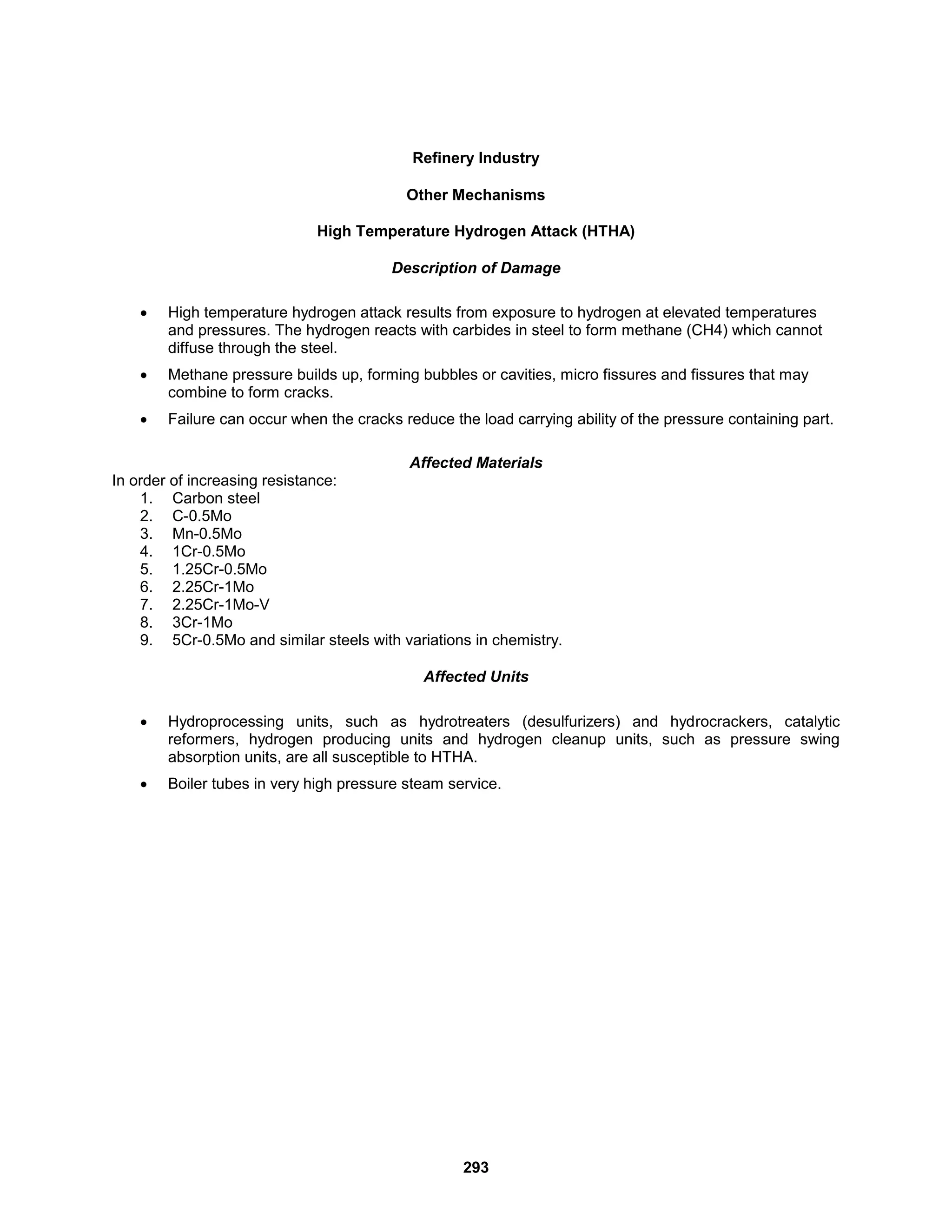 293
Refinery Industry
Other Mechanisms
High Temperature Hydrogen Attack (HTHA)
Description of Damage
 High temperature hydrogen attack results from exposure to hydrogen at elevated temperatures
and pressures. The hydrogen reacts with carbides in steel to form methane (CH4) which cannot
diffuse through the steel.
 Methane pressure builds up, forming bubbles or cavities, micro fissures and fissures that may
combine to form cracks.
 Failure can occur when the cracks reduce the load carrying ability of the pressure containing part.
Affected Materials
In order of increasing resistance:
1. Carbon steel
2. C-0.5Mo
3. Mn-0.5Mo
4. 1Cr-0.5Mo
5. 1.25Cr-0.5Mo
6. 2.25Cr-1Mo
7. 2.25Cr-1Mo-V
8. 3Cr-1Mo
9. 5Cr-0.5Mo and similar steels with variations in chemistry.
Affected Units
 Hydroprocessing units, such as hydrotreaters (desulfurizers) and hydrocrackers, catalytic
reformers, hydrogen producing units and hydrogen cleanup units, such as pressure swing
absorption units, are all susceptible to HTHA.
 Boiler tubes in very high pressure steam service.
 