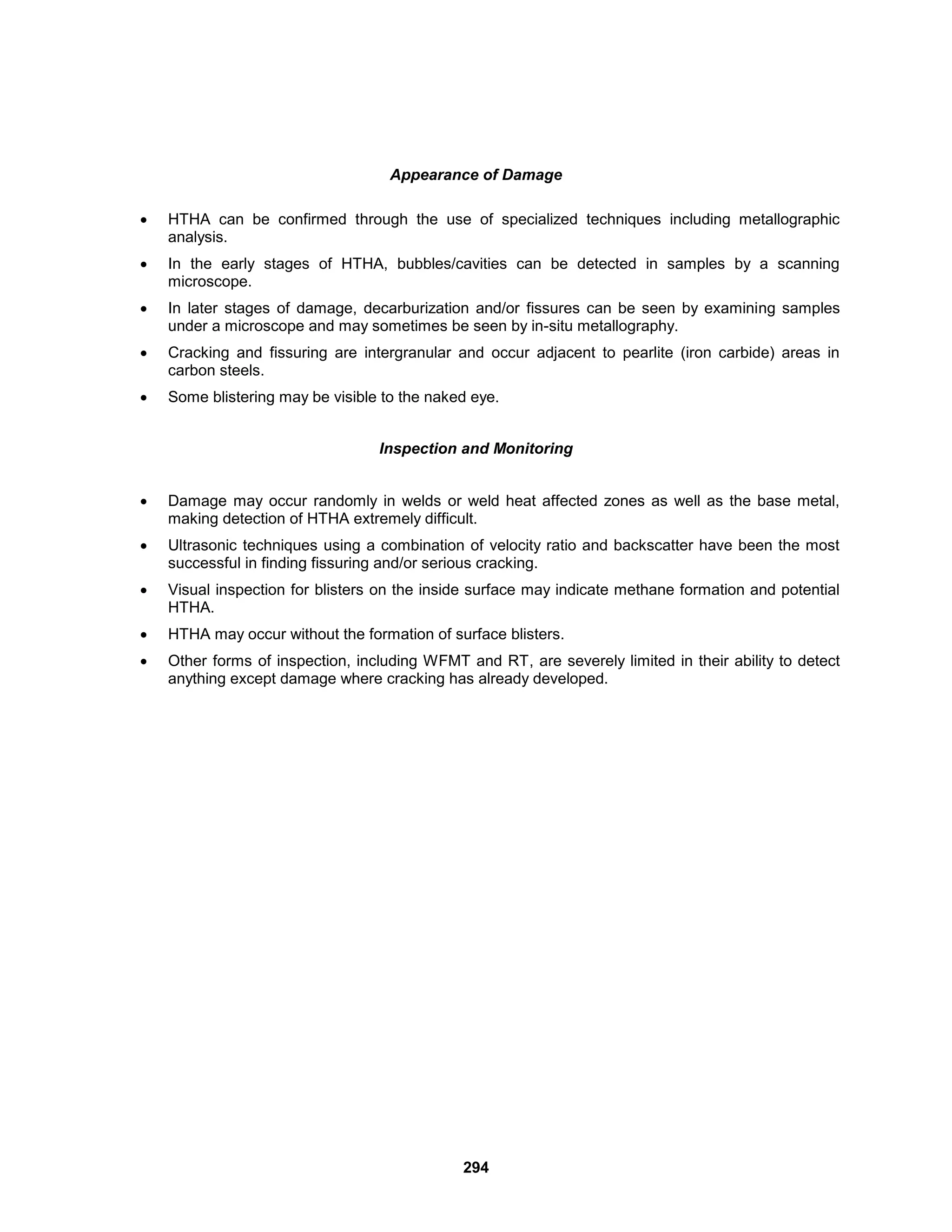 294
Appearance of Damage
 HTHA can be confirmed through the use of specialized techniques including metallographic
analysis.
 In the early stages of HTHA, bubbles/cavities can be detected in samples by a scanning
microscope.
 In later stages of damage, decarburization and/or fissures can be seen by examining samples
under a microscope and may sometimes be seen by in-situ metallography.
 Cracking and fissuring are intergranular and occur adjacent to pearlite (iron carbide) areas in
carbon steels.
 Some blistering may be visible to the naked eye.
Inspection and Monitoring
 Damage may occur randomly in welds or weld heat affected zones as well as the base metal,
making detection of HTHA extremely difficult.
 Ultrasonic techniques using a combination of velocity ratio and backscatter have been the most
successful in finding fissuring and/or serious cracking.
 Visual inspection for blisters on the inside surface may indicate methane formation and potential
HTHA.
 HTHA may occur without the formation of surface blisters.
 Other forms of inspection, including WFMT and RT, are severely limited in their ability to detect
anything except damage where cracking has already developed.
 