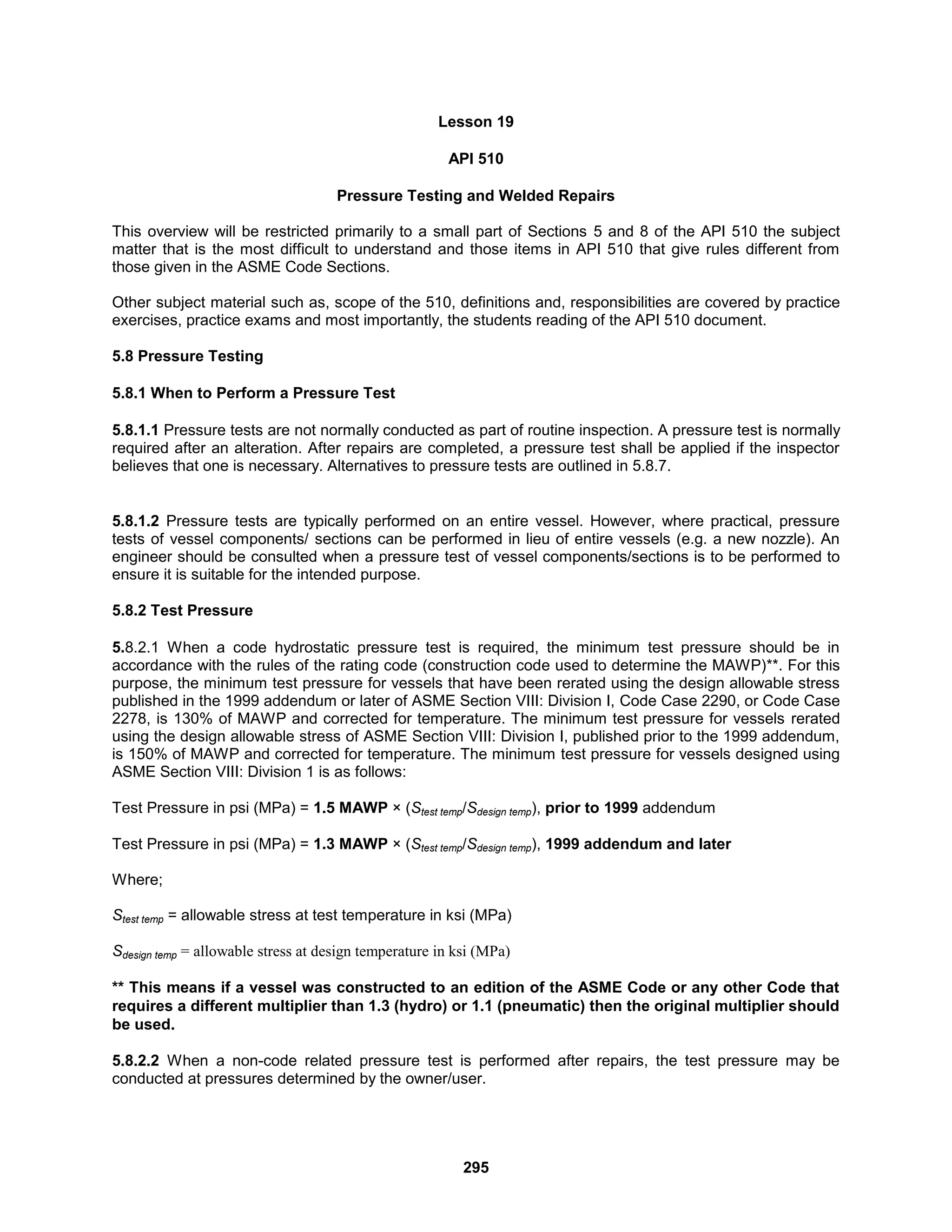 295
Lesson 19
API 510
Pressure Testing and Welded Repairs
This overview will be restricted primarily to a small part of Sections 5 and 8 of the API 510 the subject
matter that is the most difficult to understand and those items in API 510 that give rules different from
those given in the ASME Code Sections.
Other subject material such as, scope of the 510, definitions and, responsibilities are covered by practice
exercises, practice exams and most importantly, the students reading of the API 510 document.
5.8 Pressure Testing
5.8.1 When to Perform a Pressure Test
5.8.1.1 Pressure tests are not normally conducted as part of routine inspection. A pressure test is normally
required after an alteration. After repairs are completed, a pressure test shall be applied if the inspector
believes that one is necessary. Alternatives to pressure tests are outlined in 5.8.7.
5.8.1.2 Pressure tests are typically performed on an entire vessel. However, where practical, pressure
tests of vessel components/ sections can be performed in lieu of entire vessels (e.g. a new nozzle). An
engineer should be consulted when a pressure test of vessel components/sections is to be performed to
ensure it is suitable for the intended purpose.
5.8.2 Test Pressure
5.8.2.1 When a code hydrostatic pressure test is required, the minimum test pressure should be in
accordance with the rules of the rating code (construction code used to determine the MAWP)**. For this
purpose, the minimum test pressure for vessels that have been rerated using the design allowable stress
published in the 1999 addendum or later of ASME Section VIII: Division I, Code Case 2290, or Code Case
2278, is 130% of MAWP and corrected for temperature. The minimum test pressure for vessels rerated
using the design allowable stress of ASME Section VIII: Division I, published prior to the 1999 addendum,
is 150% of MAWP and corrected for temperature. The minimum test pressure for vessels designed using
ASME Section VIII: Division 1 is as follows:
Test Pressure in psi (MPa) = 1.5 MAWP × (Stest temp/Sdesign temp), prior to 1999 addendum
Test Pressure in psi (MPa) = 1.3 MAWP × (Stest temp/Sdesign temp), 1999 addendum and later
Where;
Stest temp = allowable stress at test temperature in ksi (MPa)
Sdesign temp = allowable stress at design temperature in ksi (MPa)
** This means if a vessel was constructed to an edition of the ASME Code or any other Code that
requires a different multiplier than 1.3 (hydro) or 1.1 (pneumatic) then the original multiplier should
be used.
5.8.2.2 When a non-code related pressure test is performed after repairs, the test pressure may be
conducted at pressures determined by the owner/user.
 