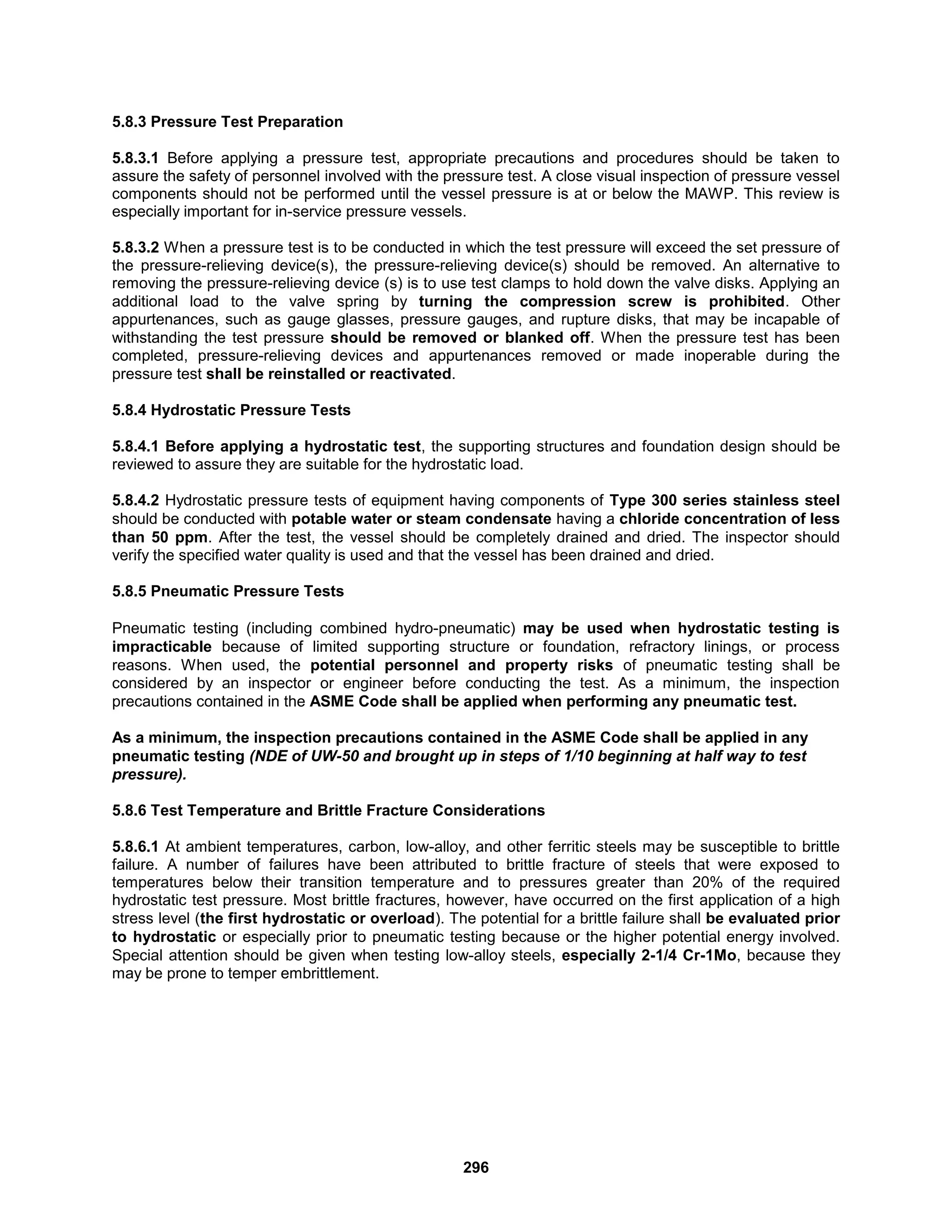 296
5.8.3 Pressure Test Preparation
5.8.3.1 Before applying a pressure test, appropriate precautions and procedures should be taken to
assure the safety of personnel involved with the pressure test. A close visual inspection of pressure vessel
components should not be performed until the vessel pressure is at or below the MAWP. This review is
especially important for in-service pressure vessels.
5.8.3.2 When a pressure test is to be conducted in which the test pressure will exceed the set pressure of
the pressure-relieving device(s), the pressure-relieving device(s) should be removed. An alternative to
removing the pressure-relieving device (s) is to use test clamps to hold down the valve disks. Applying an
additional load to the valve spring by turning the compression screw is prohibited. Other
appurtenances, such as gauge glasses, pressure gauges, and rupture disks, that may be incapable of
withstanding the test pressure should be removed or blanked off. When the pressure test has been
completed, pressure-relieving devices and appurtenances removed or made inoperable during the
pressure test shall be reinstalled or reactivated.
5.8.4 Hydrostatic Pressure Tests
5.8.4.1 Before applying a hydrostatic test, the supporting structures and foundation design should be
reviewed to assure they are suitable for the hydrostatic load.
5.8.4.2 Hydrostatic pressure tests of equipment having components of Type 300 series stainless steel
should be conducted with potable water or steam condensate having a chloride concentration of less
than 50 ppm. After the test, the vessel should be completely drained and dried. The inspector should
verify the specified water quality is used and that the vessel has been drained and dried.
5.8.5 Pneumatic Pressure Tests
Pneumatic testing (including combined hydro-pneumatic) may be used when hydrostatic testing is
impracticable because of limited supporting structure or foundation, refractory linings, or process
reasons. When used, the potential personnel and property risks of pneumatic testing shall be
considered by an inspector or engineer before conducting the test. As a minimum, the inspection
precautions contained in the ASME Code shall be applied when performing any pneumatic test.
As a minimum, the inspection precautions contained in the ASME Code shall be applied in any
pneumatic testing (NDE of UW-50 and brought up in steps of 1/10 beginning at half way to test
pressure).
5.8.6 Test Temperature and Brittle Fracture Considerations
5.8.6.1 At ambient temperatures, carbon, low-alloy, and other ferritic steels may be susceptible to brittle
failure. A number of failures have been attributed to brittle fracture of steels that were exposed to
temperatures below their transition temperature and to pressures greater than 20% of the required
hydrostatic test pressure. Most brittle fractures, however, have occurred on the first application of a high
stress level (the first hydrostatic or overload). The potential for a brittle failure shall be evaluated prior
to hydrostatic or especially prior to pneumatic testing because or the higher potential energy involved.
Special attention should be given when testing low-alloy steels, especially 2-1/4 Cr-1Mo, because they
may be prone to temper embrittlement.
 