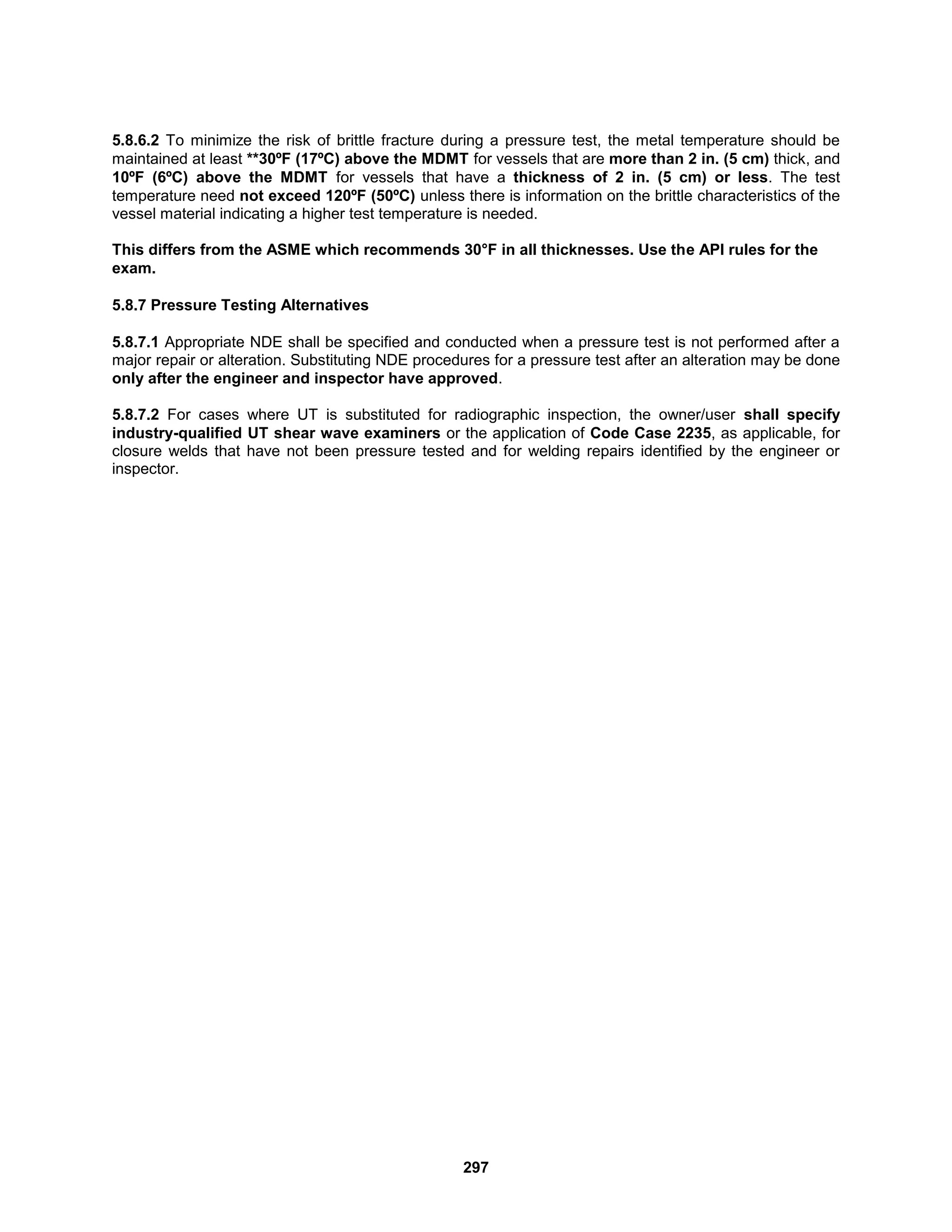 297
5.8.6.2 To minimize the risk of brittle fracture during a pressure test, the metal temperature should be
maintained at least **30ºF (17ºC) above the MDMT for vessels that are more than 2 in. (5 cm) thick, and
10ºF (6ºC) above the MDMT for vessels that have a thickness of 2 in. (5 cm) or less. The test
temperature need not exceed 120ºF (50ºC) unless there is information on the brittle characteristics of the
vessel material indicating a higher test temperature is needed.
This differs from the ASME which recommends 30°F in all thicknesses. Use the API rules for the
exam.
5.8.7 Pressure Testing Alternatives
5.8.7.1 Appropriate NDE shall be specified and conducted when a pressure test is not performed after a
major repair or alteration. Substituting NDE procedures for a pressure test after an alteration may be done
only after the engineer and inspector have approved.
5.8.7.2 For cases where UT is substituted for radiographic inspection, the owner/user shall specify
industry-qualified UT shear wave examiners or the application of Code Case 2235, as applicable, for
closure welds that have not been pressure tested and for welding repairs identified by the engineer or
inspector.
 