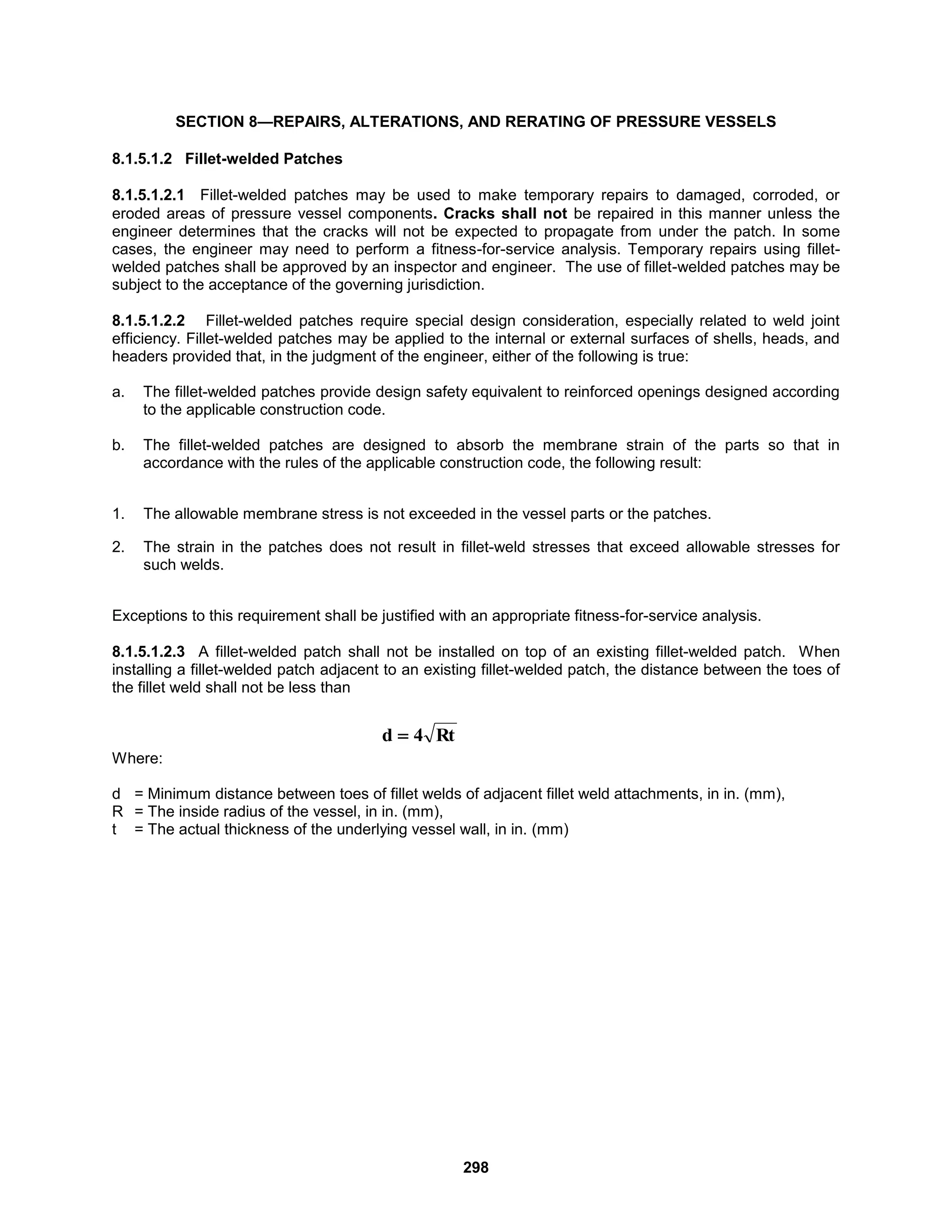 298
SECTION 8—REPAIRS, ALTERATIONS, AND RERATING OF PRESSURE VESSELS
8.1.5.1.2 Fillet-welded Patches
8.1.5.1.2.1 Fillet-welded patches may be used to make temporary repairs to damaged, corroded, or
eroded areas of pressure vessel components. Cracks shall not be repaired in this manner unless the
engineer determines that the cracks will not be expected to propagate from under the patch. In some
cases, the engineer may need to perform a fitness-for-service analysis. Temporary repairs using fillet-
welded patches shall be approved by an inspector and engineer. The use of fillet-welded patches may be
subject to the acceptance of the governing jurisdiction.
8.1.5.1.2.2 Fillet-welded patches require special design consideration, especially related to weld joint
efficiency. Fillet-welded patches may be applied to the internal or external surfaces of shells, heads, and
headers provided that, in the judgment of the engineer, either of the following is true:
a. The fillet-welded patches provide design safety equivalent to reinforced openings designed according
to the applicable construction code.
b. The fillet-welded patches are designed to absorb the membrane strain of the parts so that in
accordance with the rules of the applicable construction code, the following result:
1. The allowable membrane stress is not exceeded in the vessel parts or the patches.
2. The strain in the patches does not result in fillet-weld stresses that exceed allowable stresses for
such welds.
Exceptions to this requirement shall be justified with an appropriate fitness-for-service analysis.
8.1.5.1.2.3 A fillet-welded patch shall not be installed on top of an existing fillet-welded patch. When
installing a fillet-welded patch adjacent to an existing fillet-welded patch, the distance between the toes of
the fillet weld shall not be less than
Where:
d = Minimum distance between toes of fillet welds of adjacent fillet weld attachments, in in. (mm),
R = The inside radius of the vessel, in in. (mm),
t = The actual thickness of the underlying vessel wall, in in. (mm)
Rt
4
d 
 