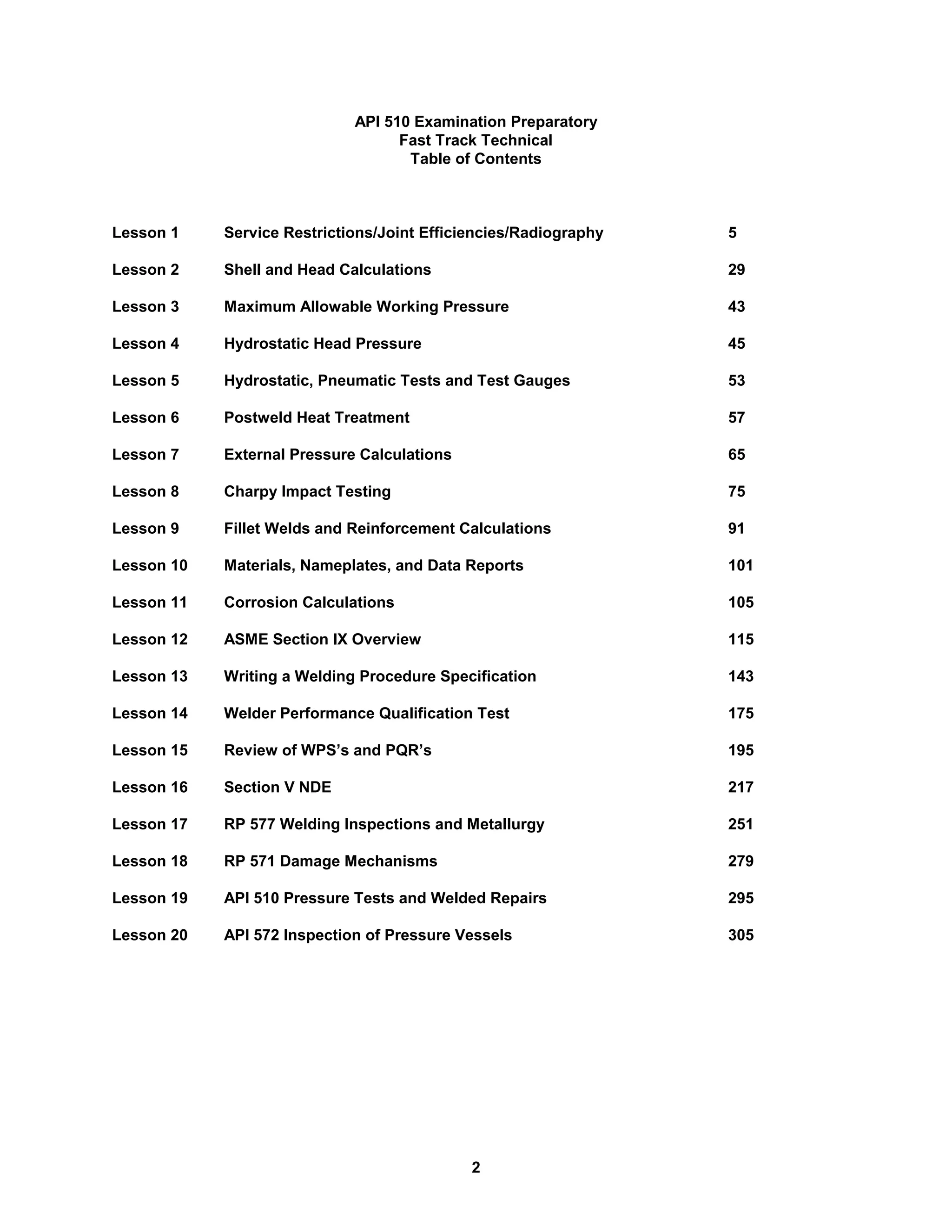 2
API 510 Examination Preparatory
Fast Track Technical
Table of Contents
Lesson 1 Service Restrictions/Joint Efficiencies/Radiography 5
Lesson 2 Shell and Head Calculations 29
Lesson 3 Maximum Allowable Working Pressure 43
Lesson 4 Hydrostatic Head Pressure 45
Lesson 5 Hydrostatic, Pneumatic Tests and Test Gauges 53
Lesson 6 Postweld Heat Treatment 57
Lesson 7 External Pressure Calculations 65
Lesson 8 Charpy Impact Testing 75
Lesson 9 Fillet Welds and Reinforcement Calculations 91
Lesson 10 Materials, Nameplates, and Data Reports 101
Lesson 11 Corrosion Calculations 105
Lesson 12 ASME Section IX Overview 115
Lesson 13 Writing a Welding Procedure Specification 143
Lesson 14 Welder Performance Qualification Test 175
Lesson 15 Review of WPS’s and PQR’s 195
Lesson 16 Section V NDE 217
Lesson 17 RP 577 Welding Inspections and Metallurgy 251
Lesson 18 RP 571 Damage Mechanisms 279
Lesson 19 API 510 Pressure Tests and Welded Repairs 295
Lesson 20 API 572 Inspection of Pressure Vessels 305
 