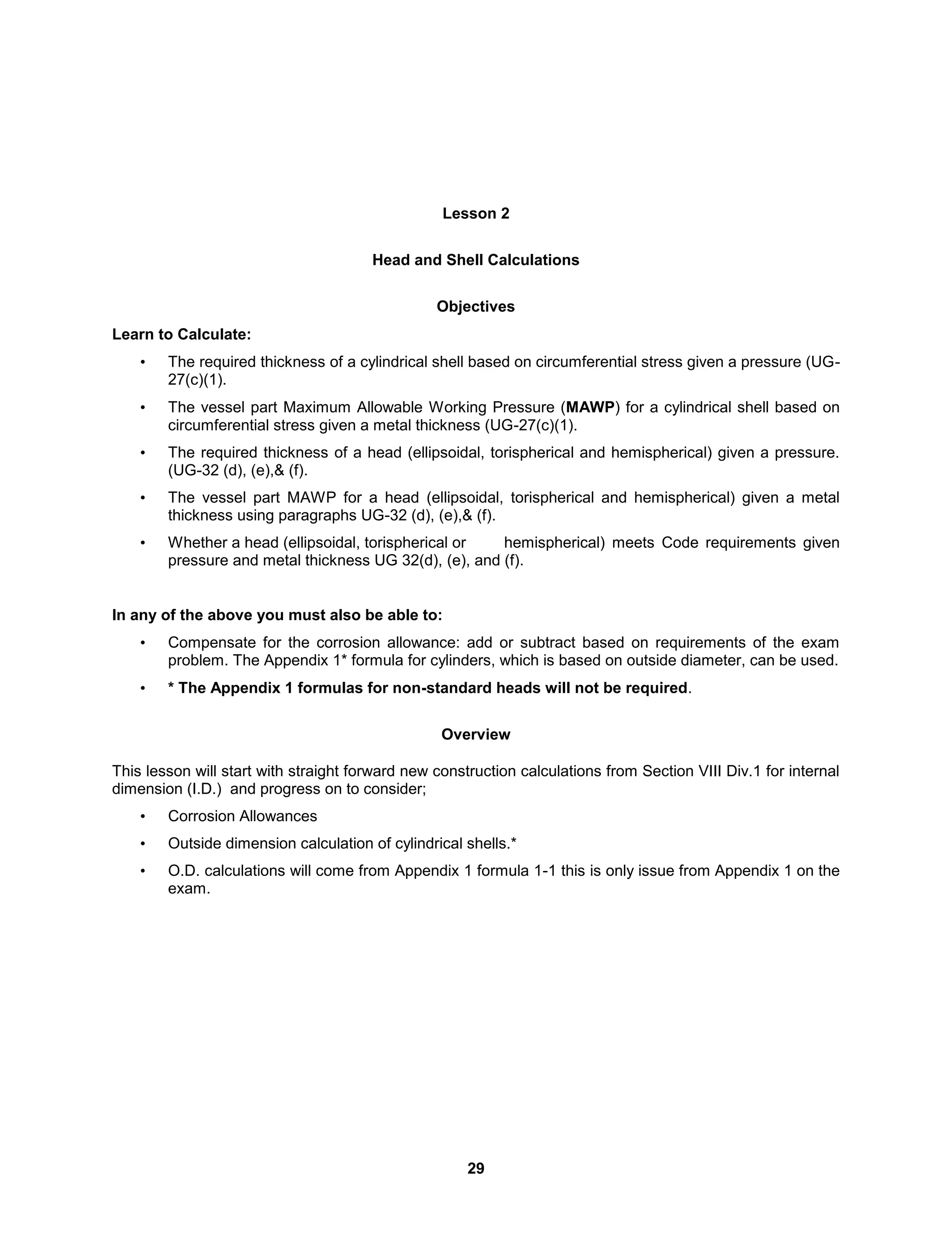 29
Lesson 2
Head and Shell Calculations
Objectives
Learn to Calculate:
• The required thickness of a cylindrical shell based on circumferential stress given a pressure (UG-
27(c)(1).
• The vessel part Maximum Allowable Working Pressure (MAWP) for a cylindrical shell based on
circumferential stress given a metal thickness (UG-27(c)(1).
• The required thickness of a head (ellipsoidal, torispherical and hemispherical) given a pressure.
(UG-32 (d), (e),& (f).
• The vessel part MAWP for a head (ellipsoidal, torispherical and hemispherical) given a metal
thickness using paragraphs UG-32 (d), (e),& (f).
• Whether a head (ellipsoidal, torispherical or hemispherical) meets Code requirements given
pressure and metal thickness UG 32(d), (e), and (f).
In any of the above you must also be able to:
• Compensate for the corrosion allowance: add or subtract based on requirements of the exam
problem. The Appendix 1* formula for cylinders, which is based on outside diameter, can be used.
• * The Appendix 1 formulas for non-standard heads will not be required.
Overview
This lesson will start with straight forward new construction calculations from Section VIII Div.1 for internal
dimension (I.D.) and progress on to consider;
• Corrosion Allowances
• Outside dimension calculation of cylindrical shells.*
• O.D. calculations will come from Appendix 1 formula 1-1 this is only issue from Appendix 1 on the
exam.
 