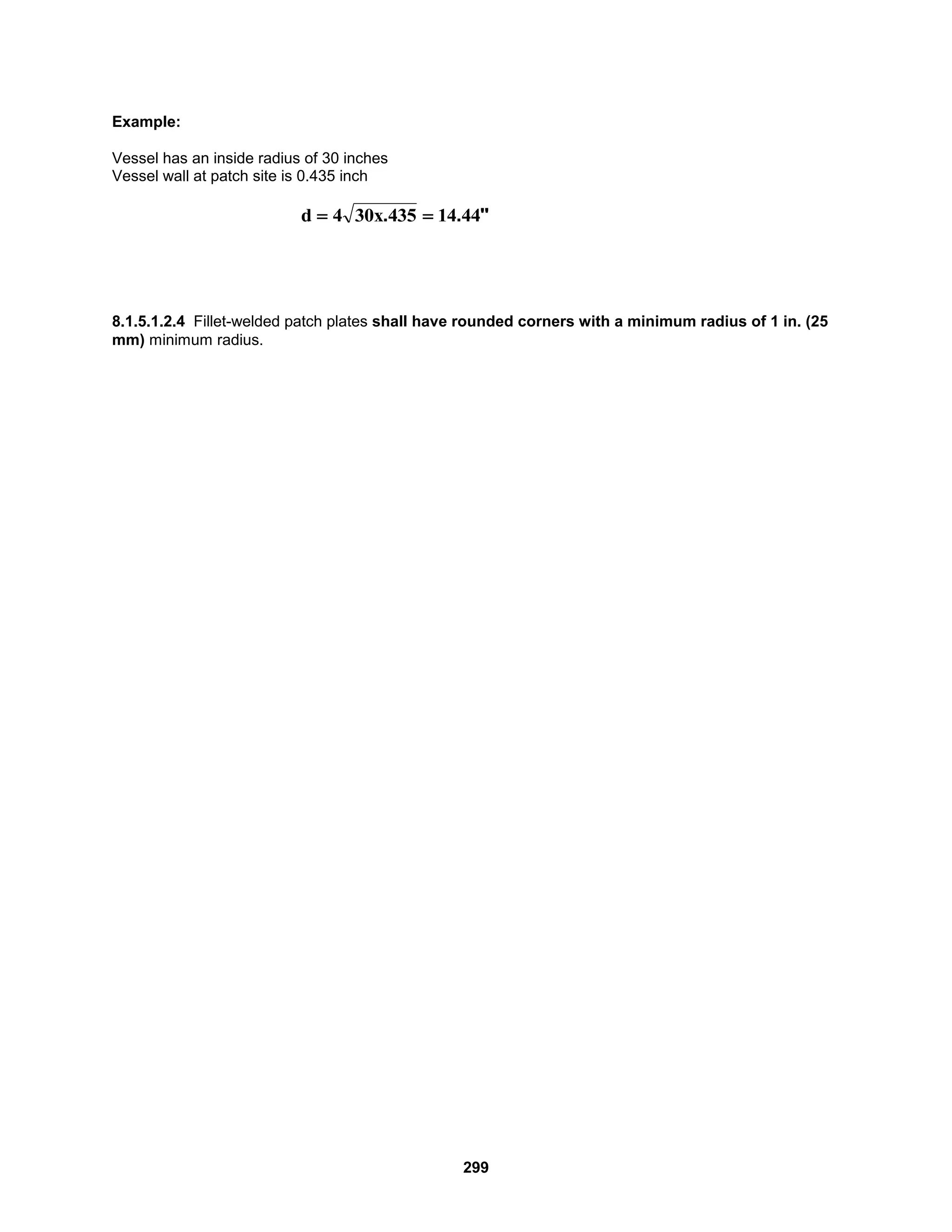 299
Example:
Vessel has an inside radius of 30 inches
Vessel wall at patch site is 0.435 inch
8.1.5.1.2.4 Fillet-welded patch plates shall have rounded corners with a minimum radius of 1 in. (25
mm) minimum radius.
"
.
. 44
14
435
x
30
4
d 

 