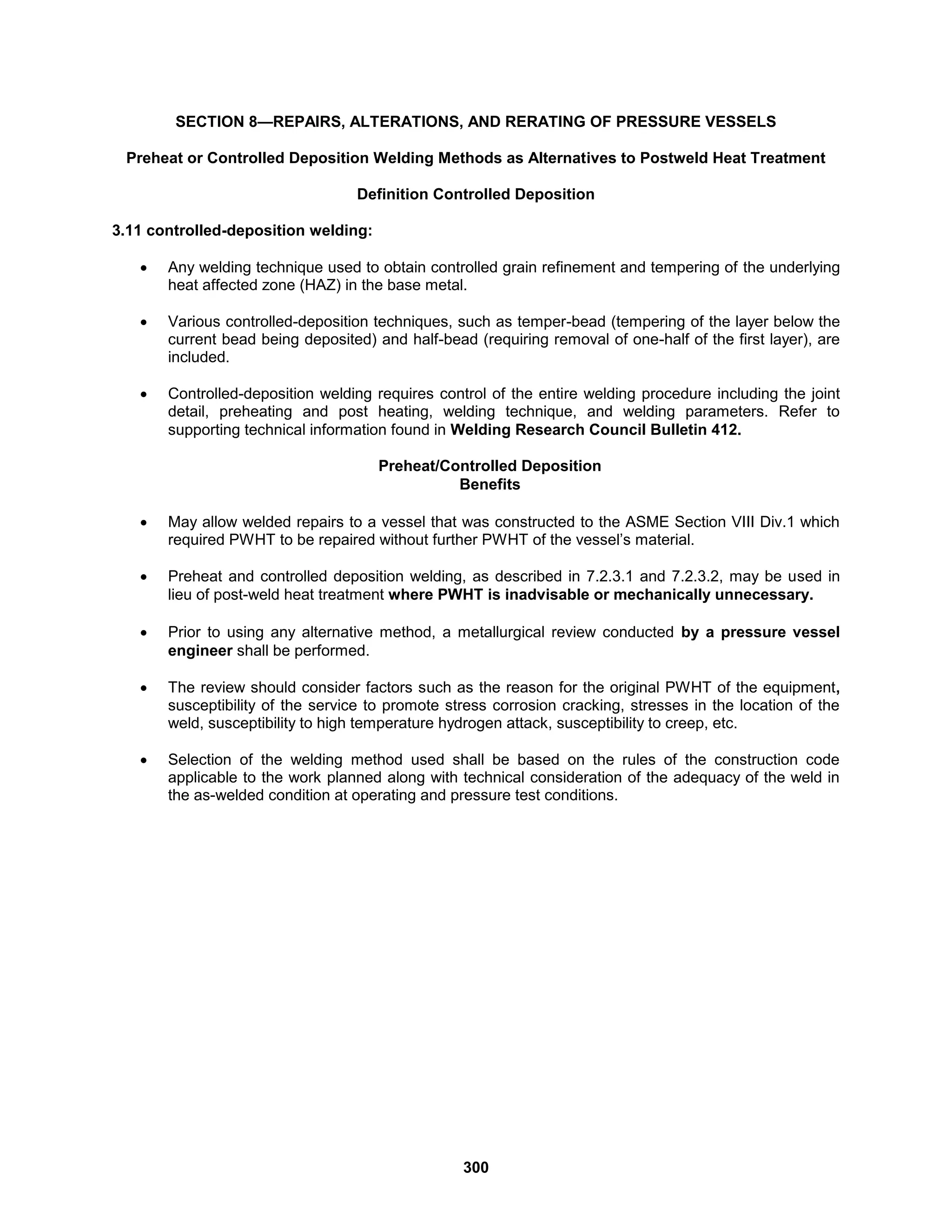 300
SECTION 8—REPAIRS, ALTERATIONS, AND RERATING OF PRESSURE VESSELS
Preheat or Controlled Deposition Welding Methods as Alternatives to Postweld Heat Treatment
Definition Controlled Deposition
3.11 controlled-deposition welding:
 Any welding technique used to obtain controlled grain refinement and tempering of the underlying
heat affected zone (HAZ) in the base metal.
 Various controlled-deposition techniques, such as temper-bead (tempering of the layer below the
current bead being deposited) and half-bead (requiring removal of one-half of the first layer), are
included.
 Controlled-deposition welding requires control of the entire welding procedure including the joint
detail, preheating and post heating, welding technique, and welding parameters. Refer to
supporting technical information found in Welding Research Council Bulletin 412.
Preheat/Controlled Deposition
Benefits
 May allow welded repairs to a vessel that was constructed to the ASME Section VIII Div.1 which
required PWHT to be repaired without further PWHT of the vessel’s material.
 Preheat and controlled deposition welding, as described in 7.2.3.1 and 7.2.3.2, may be used in
lieu of post-weld heat treatment where PWHT is inadvisable or mechanically unnecessary.
 Prior to using any alternative method, a metallurgical review conducted by a pressure vessel
engineer shall be performed.
 The review should consider factors such as the reason for the original PWHT of the equipment,
susceptibility of the service to promote stress corrosion cracking, stresses in the location of the
weld, susceptibility to high temperature hydrogen attack, susceptibility to creep, etc.
 Selection of the welding method used shall be based on the rules of the construction code
applicable to the work planned along with technical consideration of the adequacy of the weld in
the as-welded condition at operating and pressure test conditions.
 