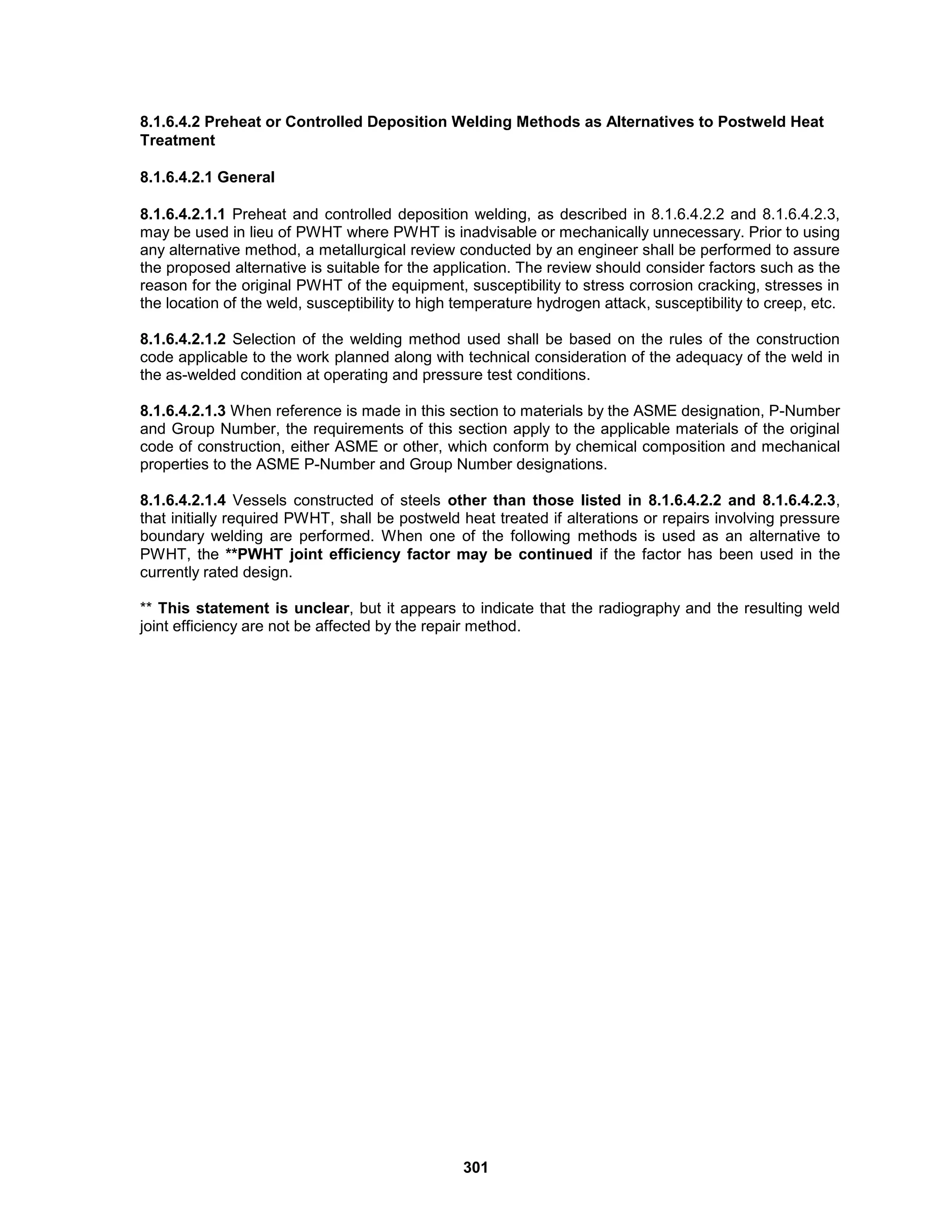 301
8.1.6.4.2 Preheat or Controlled Deposition Welding Methods as Alternatives to Postweld Heat
Treatment
8.1.6.4.2.1 General
8.1.6.4.2.1.1 Preheat and controlled deposition welding, as described in 8.1.6.4.2.2 and 8.1.6.4.2.3,
may be used in lieu of PWHT where PWHT is inadvisable or mechanically unnecessary. Prior to using
any alternative method, a metallurgical review conducted by an engineer shall be performed to assure
the proposed alternative is suitable for the application. The review should consider factors such as the
reason for the original PWHT of the equipment, susceptibility to stress corrosion cracking, stresses in
the location of the weld, susceptibility to high temperature hydrogen attack, susceptibility to creep, etc.
8.1.6.4.2.1.2 Selection of the welding method used shall be based on the rules of the construction
code applicable to the work planned along with technical consideration of the adequacy of the weld in
the as-welded condition at operating and pressure test conditions.
8.1.6.4.2.1.3 When reference is made in this section to materials by the ASME designation, P-Number
and Group Number, the requirements of this section apply to the applicable materials of the original
code of construction, either ASME or other, which conform by chemical composition and mechanical
properties to the ASME P-Number and Group Number designations.
8.1.6.4.2.1.4 Vessels constructed of steels other than those listed in 8.1.6.4.2.2 and 8.1.6.4.2.3,
that initially required PWHT, shall be postweld heat treated if alterations or repairs involving pressure
boundary welding are performed. When one of the following methods is used as an alternative to
PWHT, the **PWHT joint efficiency factor may be continued if the factor has been used in the
currently rated design.
** This statement is unclear, but it appears to indicate that the radiography and the resulting weld
joint efficiency are not be affected by the repair method.
 