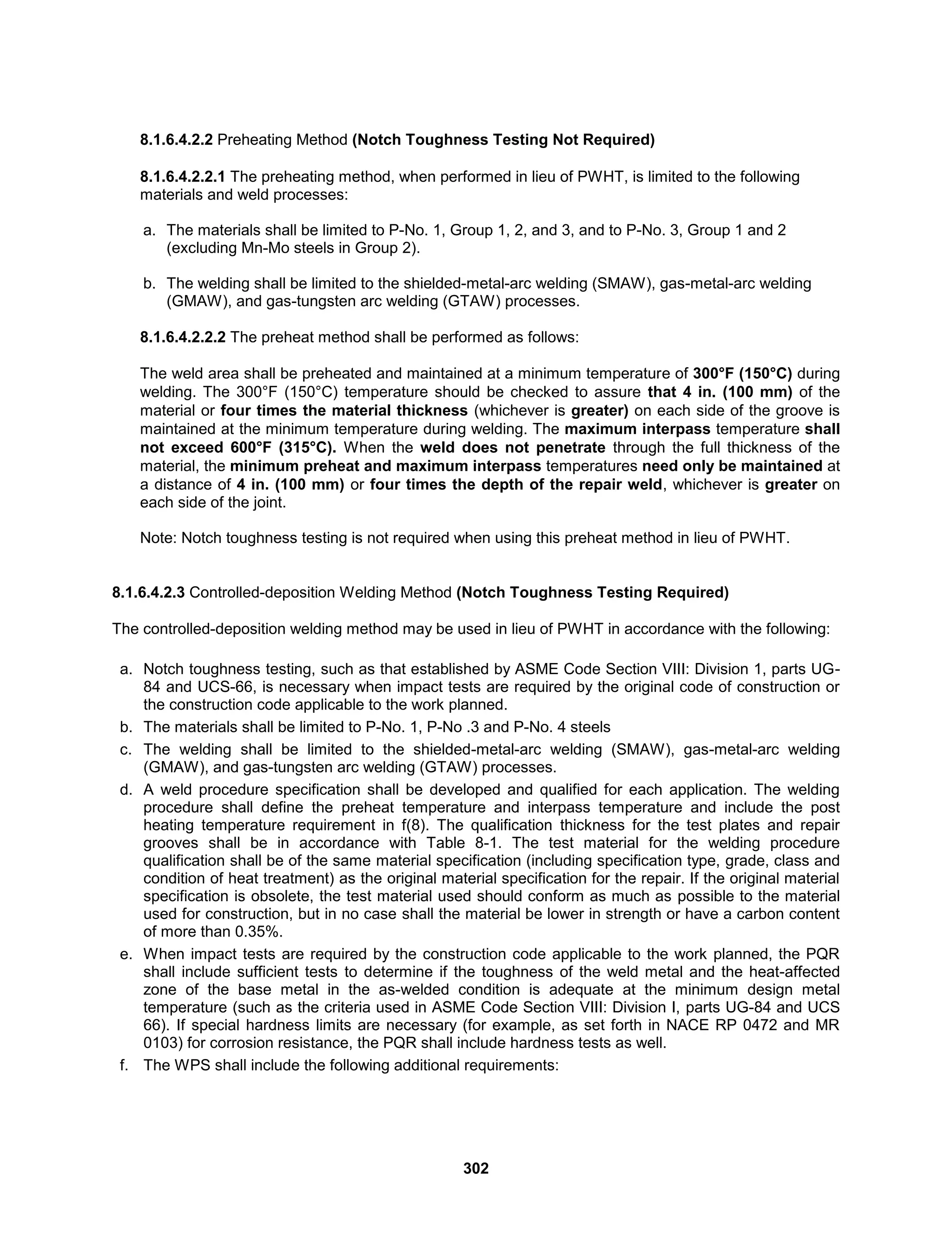 302
8.1.6.4.2.2 Preheating Method (Notch Toughness Testing Not Required)
8.1.6.4.2.2.1 The preheating method, when performed in lieu of PWHT, is limited to the following
materials and weld processes:
a. The materials shall be limited to P-No. 1, Group 1, 2, and 3, and to P-No. 3, Group 1 and 2
(excluding Mn-Mo steels in Group 2).
b. The welding shall be limited to the shielded-metal-arc welding (SMAW), gas-metal-arc welding
(GMAW), and gas-tungsten arc welding (GTAW) processes.
8.1.6.4.2.2.2 The preheat method shall be performed as follows:
The weld area shall be preheated and maintained at a minimum temperature of 300°F (150°C) during
welding. The 300°F (150°C) temperature should be checked to assure that 4 in. (100 mm) of the
material or four times the material thickness (whichever is greater) on each side of the groove is
maintained at the minimum temperature during welding. The maximum interpass temperature shall
not exceed 600°F (315°C). When the weld does not penetrate through the full thickness of the
material, the minimum preheat and maximum interpass temperatures need only be maintained at
a distance of 4 in. (100 mm) or four times the depth of the repair weld, whichever is greater on
each side of the joint.
Note: Notch toughness testing is not required when using this preheat method in lieu of PWHT.
8.1.6.4.2.3 Controlled-deposition Welding Method (Notch Toughness Testing Required)
The controlled-deposition welding method may be used in lieu of PWHT in accordance with the following:
a. Notch toughness testing, such as that established by ASME Code Section VIII: Division 1, parts UG-
84 and UCS-66, is necessary when impact tests are required by the original code of construction or
the construction code applicable to the work planned.
b. The materials shall be limited to P-No. 1, P-No .3 and P-No. 4 steels
c. The welding shall be limited to the shielded-metal-arc welding (SMAW), gas-metal-arc welding
(GMAW), and gas-tungsten arc welding (GTAW) processes.
d. A weld procedure specification shall be developed and qualified for each application. The welding
procedure shall define the preheat temperature and interpass temperature and include the post
heating temperature requirement in f(8). The qualification thickness for the test plates and repair
grooves shall be in accordance with Table 8-1. The test material for the welding procedure
qualification shall be of the same material specification (including specification type, grade, class and
condition of heat treatment) as the original material specification for the repair. If the original material
specification is obsolete, the test material used should conform as much as possible to the material
used for construction, but in no case shall the material be lower in strength or have a carbon content
of more than 0.35%.
e. When impact tests are required by the construction code applicable to the work planned, the PQR
shall include sufficient tests to determine if the toughness of the weld metal and the heat-affected
zone of the base metal in the as-welded condition is adequate at the minimum design metal
temperature (such as the criteria used in ASME Code Section VIII: Division I, parts UG-84 and UCS
66). If special hardness limits are necessary (for example, as set forth in NACE RP 0472 and MR
0103) for corrosion resistance, the PQR shall include hardness tests as well.
f. The WPS shall include the following additional requirements:
 