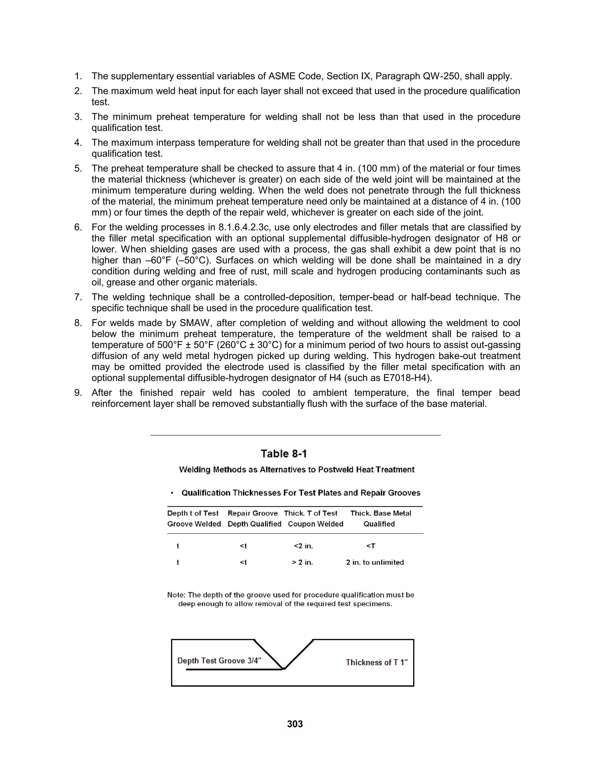 303
1. The supplementary essential variables of ASME Code, Section IX, Paragraph QW-250, shall apply.
2. The maximum weld heat input for each layer shall not exceed that used in the procedure qualification
test.
3. The minimum preheat temperature for welding shall not be less than that used in the procedure
qualification test.
4. The maximum interpass temperature for welding shall not be greater than that used in the procedure
qualification test.
5. The preheat temperature shall be checked to assure that 4 in. (100 mm) of the material or four times
the material thickness (whichever is greater) on each side of the weld joint will be maintained at the
minimum temperature during welding. When the weld does not penetrate through the full thickness
of the material, the minimum preheat temperature need only be maintained at a distance of 4 in. (100
mm) or four times the depth of the repair weld, whichever is greater on each side of the joint.
6. For the welding processes in 8.1.6.4.2.3c, use only electrodes and filler metals that are classified by
the filler metal specification with an optional supplemental diffusible-hydrogen designator of H8 or
lower. When shielding gases are used with a process, the gas shall exhibit a dew point that is no
higher than –60°F (–50°C). Surfaces on which welding will be done shall be maintained in a dry
condition during welding and free of rust, mill scale and hydrogen producing contaminants such as
oil, grease and other organic materials.
7. The welding technique shall be a controlled-deposition, temper-bead or half-bead technique. The
specific technique shall be used in the procedure qualification test.
8. For welds made by SMAW, after completion of welding and without allowing the weldment to cool
below the minimum preheat temperature, the temperature of the weldment shall be raised to a
temperature of 500°F ± 50°F (260°C ± 30°C) for a minimum period of two hours to assist out-gassing
diffusion of any weld metal hydrogen picked up during welding. This hydrogen bake-out treatment
may be omitted provided the electrode used is classified by the filler metal specification with an
optional supplemental diffusible-hydrogen designator of H4 (such as E7018-H4).
9. After the finished repair weld has cooled to ambient temperature, the final temper bead
reinforcement layer shall be removed substantially flush with the surface of the base material.
 
