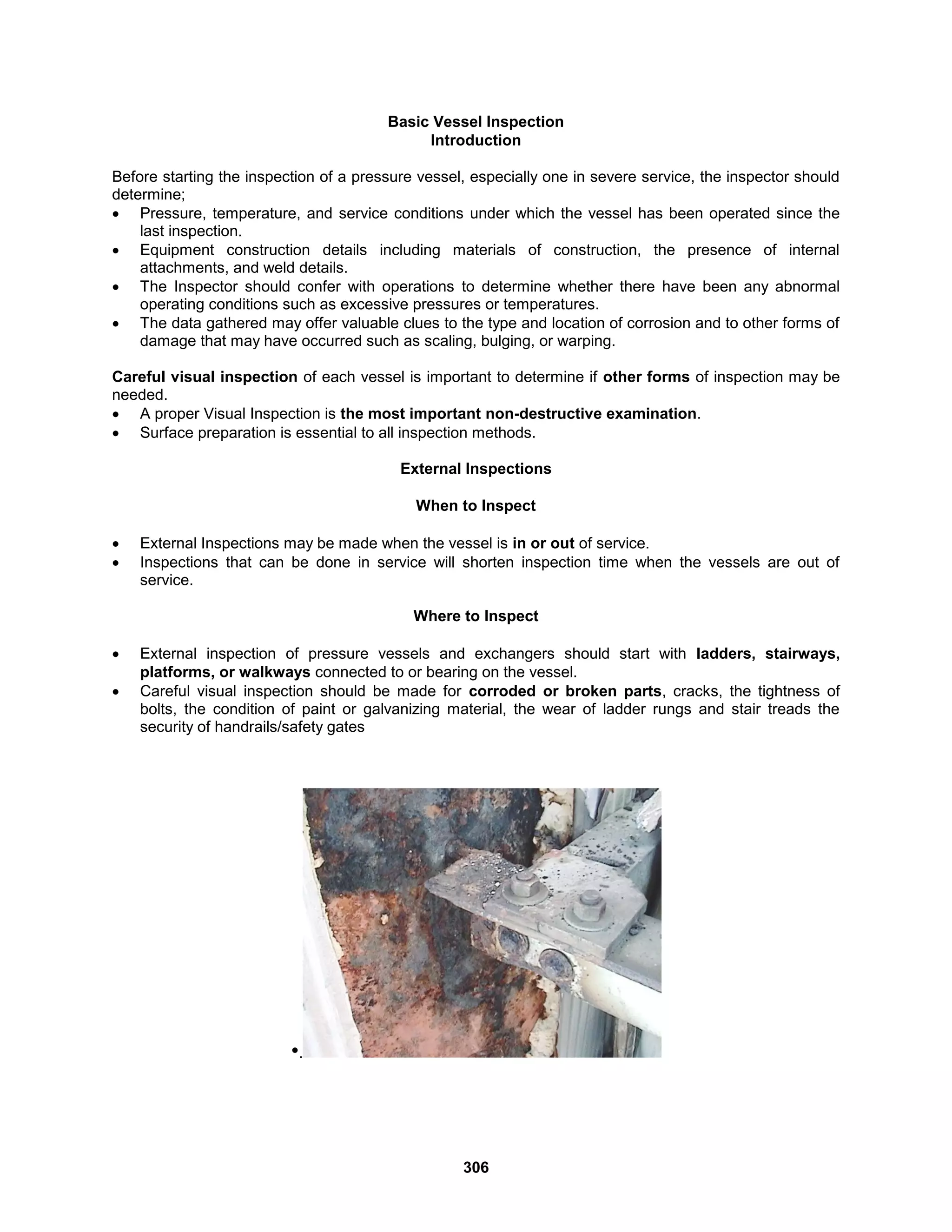 306
Basic Vessel Inspection
Introduction
Before starting the inspection of a pressure vessel, especially one in severe service, the inspector should
determine;
 Pressure, temperature, and service conditions under which the vessel has been operated since the
last inspection.
 Equipment construction details including materials of construction, the presence of internal
attachments, and weld details.
 The Inspector should confer with operations to determine whether there have been any abnormal
operating conditions such as excessive pressures or temperatures.
 The data gathered may offer valuable clues to the type and location of corrosion and to other forms of
damage that may have occurred such as scaling, bulging, or warping.
Careful visual inspection of each vessel is important to determine if other forms of inspection may be
needed.
 A proper Visual Inspection is the most important non-destructive examination.
 Surface preparation is essential to all inspection methods.
External Inspections
When to Inspect
 External Inspections may be made when the vessel is in or out of service.
 Inspections that can be done in service will shorten inspection time when the vessels are out of
service.
Where to Inspect
 External inspection of pressure vessels and exchangers should start with ladders, stairways,
platforms, or walkways connected to or bearing on the vessel.
 Careful visual inspection should be made for corroded or broken parts, cracks, the tightness of
bolts, the condition of paint or galvanizing material, the wear of ladder rungs and stair treads the
security of handrails/safety gates
•.
 