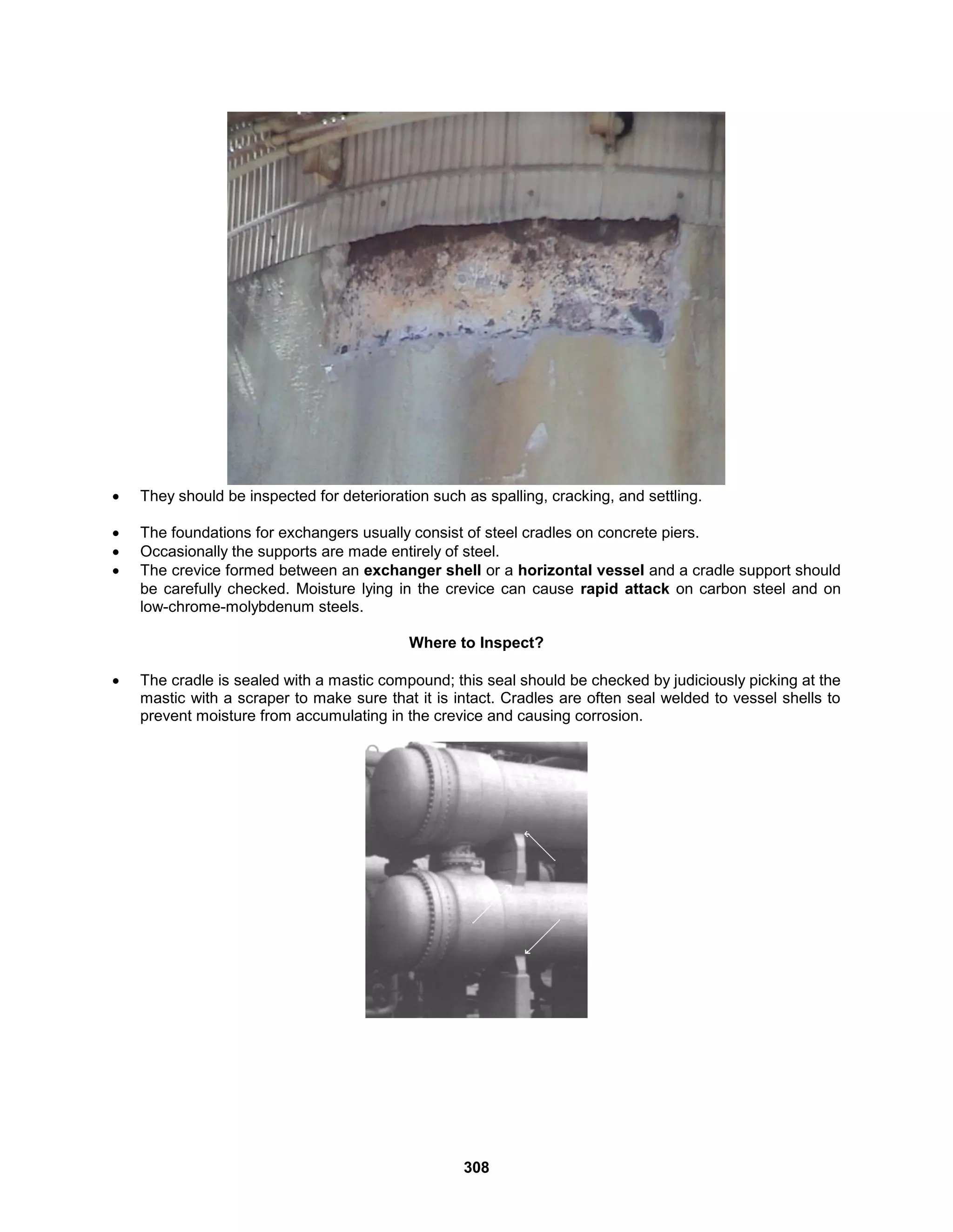 308
 They should be inspected for deterioration such as spalling, cracking, and settling.
 The foundations for exchangers usually consist of steel cradles on concrete piers.
 Occasionally the supports are made entirely of steel.
 The crevice formed between an exchanger shell or a horizontal vessel and a cradle support should
be carefully checked. Moisture lying in the crevice can cause rapid attack on carbon steel and on
low-chrome-molybdenum steels.
Where to Inspect?
 The cradle is sealed with a mastic compound; this seal should be checked by judiciously picking at the
mastic with a scraper to make sure that it is intact. Cradles are often seal welded to vessel shells to
prevent moisture from accumulating in the crevice and causing corrosion.
 
