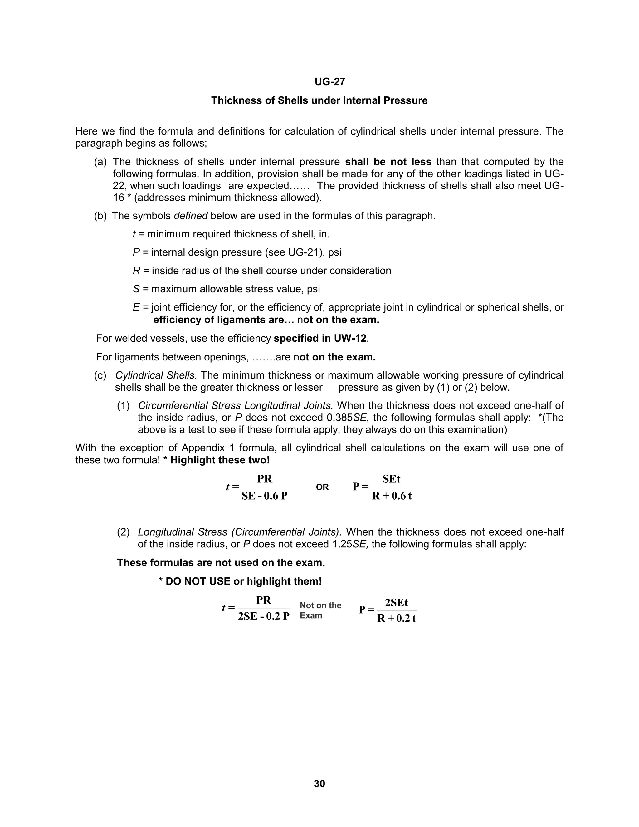 30
UG-27
Thickness of Shells under Internal Pressure
Here we find the formula and definitions for calculation of cylindrical shells under internal pressure. The
paragraph begins as follows;
(a) The thickness of shells under internal pressure shall be not less than that computed by the
following formulas. In addition, provision shall be made for any of the other loadings listed in UG-
22, when such loadings are expected…… The provided thickness of shells shall also meet UG-
16 * (addresses minimum thickness allowed).
(b) The symbols defined below are used in the formulas of this paragraph.
t = minimum required thickness of shell, in.
P = internal design pressure (see UG-21), psi
R = inside radius of the shell course under consideration
S = maximum allowable stress value, psi
E = joint efficiency for, or the efficiency of, appropriate joint in cylindrical or spherical shells, or
efficiency of ligaments are… not on the exam.
For welded vessels, use the efficiency specified in UW-12.
For ligaments between openings, …….are not on the exam.
(c) Cylindrical Shells. The minimum thickness or maximum allowable working pressure of cylindrical
shells shall be the greater thickness or lesser pressure as given by (1) or (2) below.
(1) Circumferential Stress Longitudinal Joints. When the thickness does not exceed one-half of
the inside radius, or P does not exceed 0.385SE, the following formulas shall apply: *(The
above is a test to see if these formula apply, they always do on this examination)
With the exception of Appendix 1 formula, all cylindrical shell calculations on the exam will use one of
these two formula! * Highlight these two!
P
0.6
-
SE
PR
=
t
t
0.6
+
R
SEt
=
P
OR
(2) Longitudinal Stress (Circumferential Joints). When the thickness does not exceed one-half
of the inside radius, or P does not exceed 1.25SE, the following formulas shall apply:
These formulas are not used on the exam.
* DO NOT USE or highlight them!
P
0.2
-
2SE
PR
=
t
t
0.2
+
R
2SEt
=
P
Not on the
Exam
 