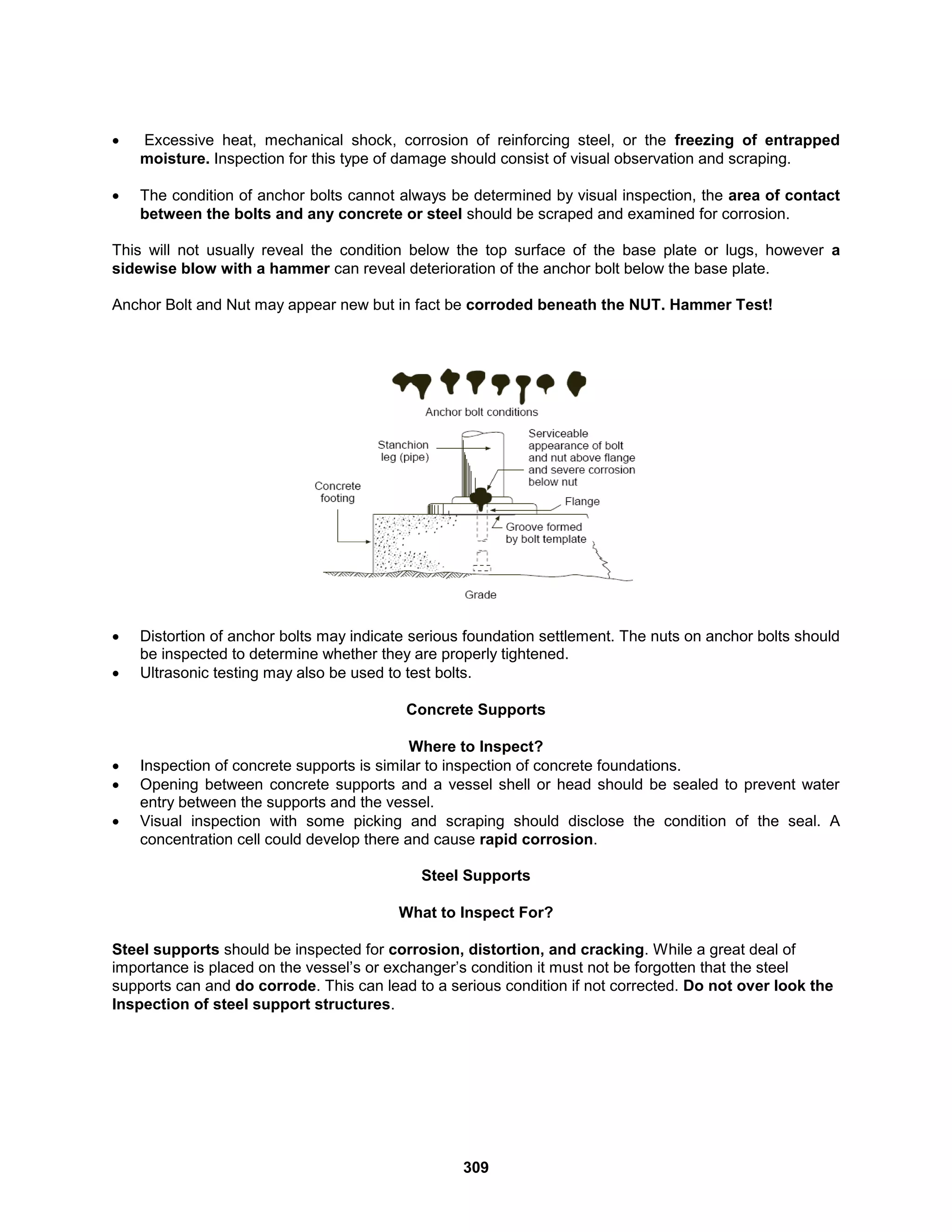 309
 Excessive heat, mechanical shock, corrosion of reinforcing steel, or the freezing of entrapped
moisture. Inspection for this type of damage should consist of visual observation and scraping.
 The condition of anchor bolts cannot always be determined by visual inspection, the area of contact
between the bolts and any concrete or steel should be scraped and examined for corrosion.
This will not usually reveal the condition below the top surface of the base plate or lugs, however a
sidewise blow with a hammer can reveal deterioration of the anchor bolt below the base plate.
Anchor Bolt and Nut may appear new but in fact be corroded beneath the NUT. Hammer Test!
 Distortion of anchor bolts may indicate serious foundation settlement. The nuts on anchor bolts should
be inspected to determine whether they are properly tightened.
 Ultrasonic testing may also be used to test bolts.
Concrete Supports
Where to Inspect?
 Inspection of concrete supports is similar to inspection of concrete foundations.
 Opening between concrete supports and a vessel shell or head should be sealed to prevent water
entry between the supports and the vessel.
 Visual inspection with some picking and scraping should disclose the condition of the seal. A
concentration cell could develop there and cause rapid corrosion.
Steel Supports
What to Inspect For?
Steel supports should be inspected for corrosion, distortion, and cracking. While a great deal of
importance is placed on the vessel’s or exchanger’s condition it must not be forgotten that the steel
supports can and do corrode. This can lead to a serious condition if not corrected. Do not over look the
Inspection of steel support structures.
 