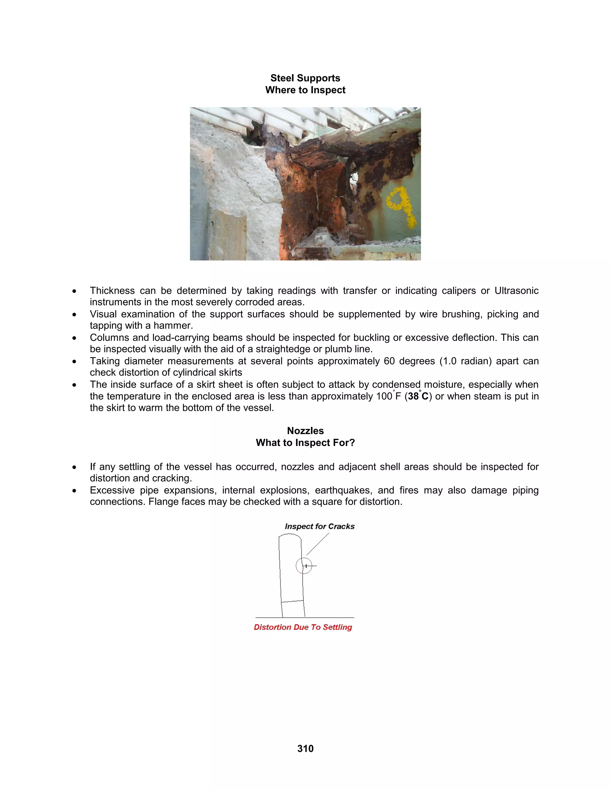 310
Steel Supports
Where to Inspect
 Thickness can be determined by taking readings with transfer or indicating calipers or Ultrasonic
instruments in the most severely corroded areas.
 Visual examination of the support surfaces should be supplemented by wire brushing, picking and
tapping with a hammer.
 Columns and load-carrying beams should be inspected for buckling or excessive deflection. This can
be inspected visually with the aid of a straightedge or plumb line.
 Taking diameter measurements at several points approximately 60 degrees (1.0 radian) apart can
check distortion of cylindrical skirts
 The inside surface of a skirt sheet is often subject to attack by condensed moisture, especially when
the temperature in the enclosed area is less than approximately 100
°
F (38
°
C) or when steam is put in
the skirt to warm the bottom of the vessel.
Nozzles
What to Inspect For?
 If any settling of the vessel has occurred, nozzles and adjacent shell areas should be inspected for
distortion and cracking.
 Excessive pipe expansions, internal explosions, earthquakes, and fires may also damage piping
connections. Flange faces may be checked with a square for distortion.
 