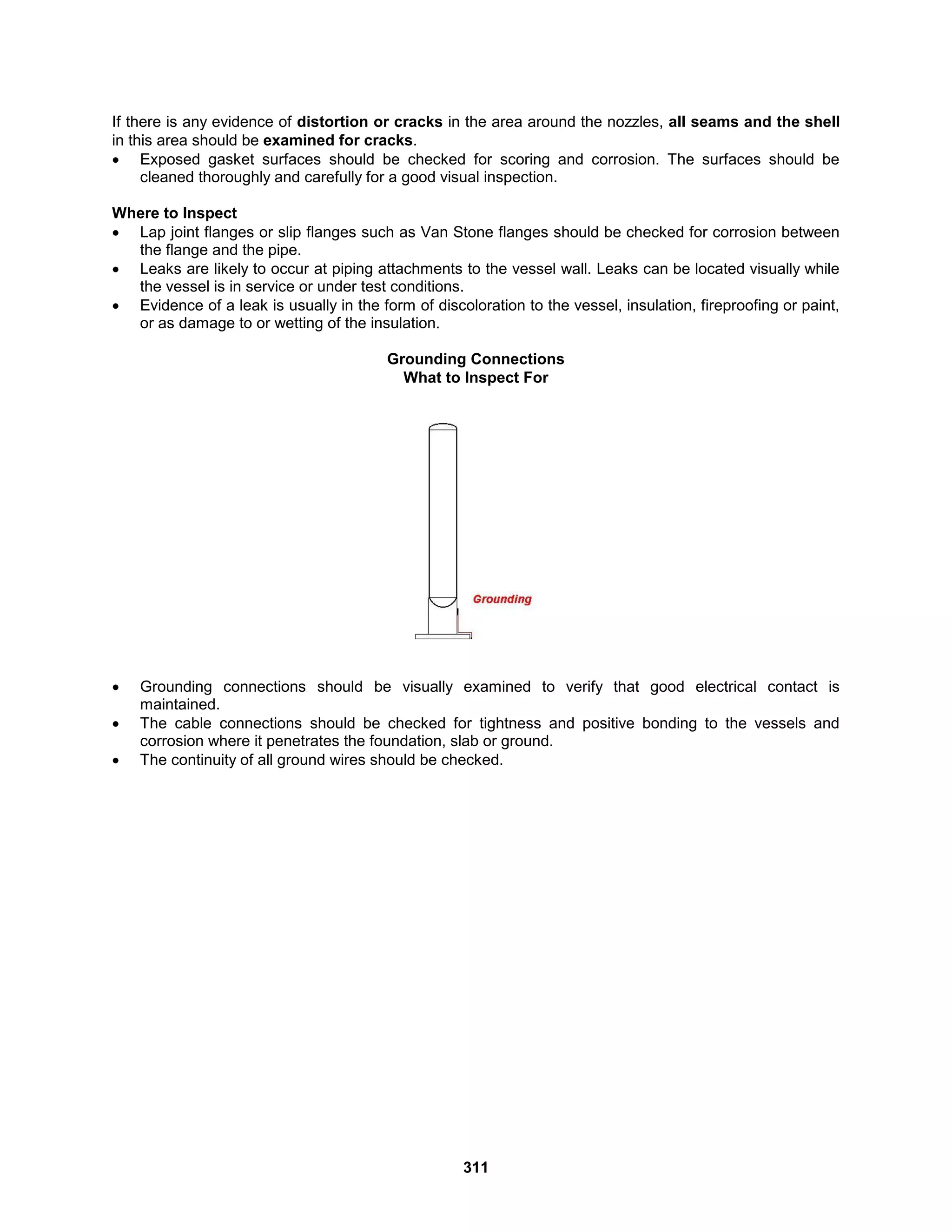 311
If there is any evidence of distortion or cracks in the area around the nozzles, all seams and the shell
in this area should be examined for cracks.
 Exposed gasket surfaces should be checked for scoring and corrosion. The surfaces should be
cleaned thoroughly and carefully for a good visual inspection.
Where to Inspect
 Lap joint flanges or slip flanges such as Van Stone flanges should be checked for corrosion between
the flange and the pipe.
 Leaks are likely to occur at piping attachments to the vessel wall. Leaks can be located visually while
the vessel is in service or under test conditions.
 Evidence of a leak is usually in the form of discoloration to the vessel, insulation, fireproofing or paint,
or as damage to or wetting of the insulation.
Grounding Connections
What to Inspect For
 Grounding connections should be visually examined to verify that good electrical contact is
maintained.
 The cable connections should be checked for tightness and positive bonding to the vessels and
corrosion where it penetrates the foundation, slab or ground.
 The continuity of all ground wires should be checked.
 