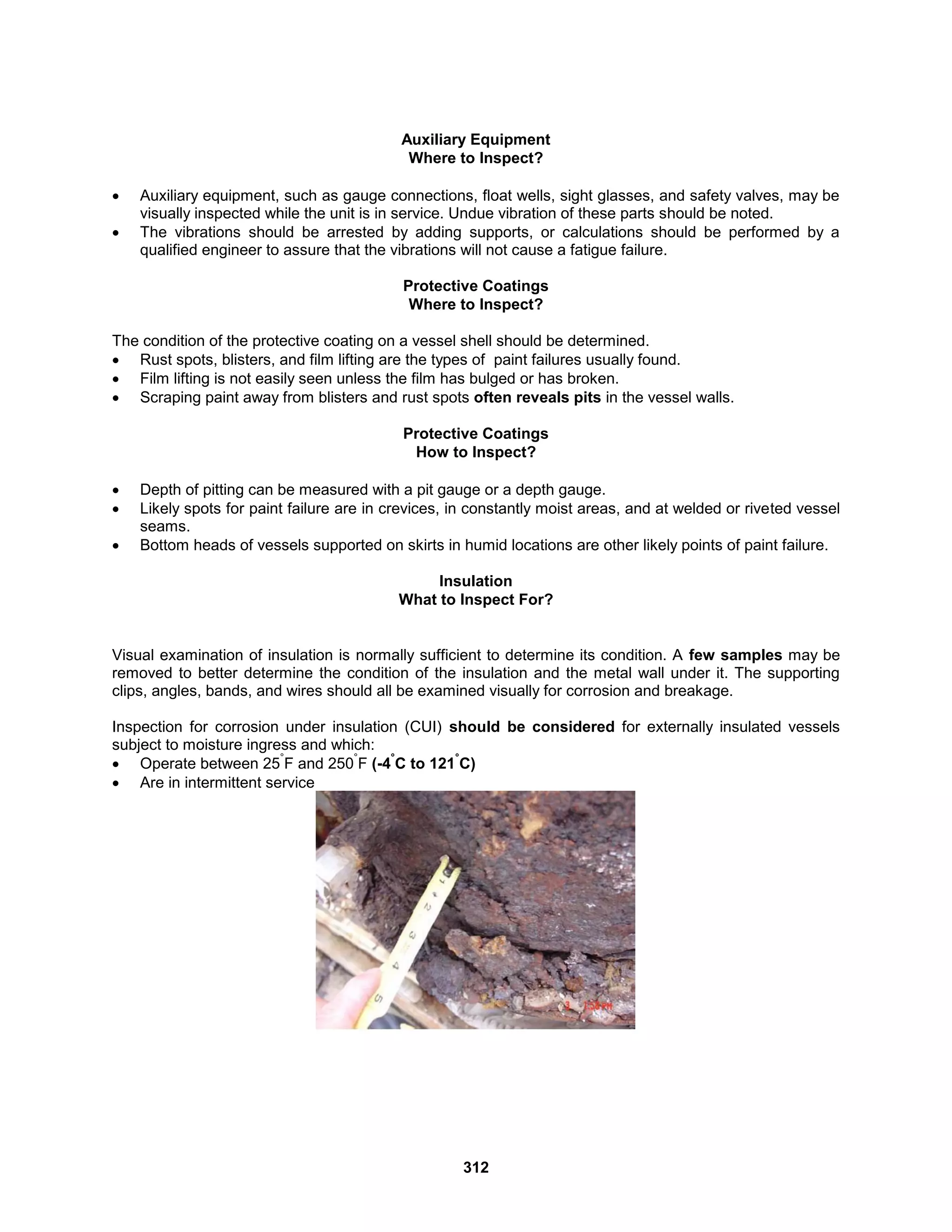 312
Auxiliary Equipment
Where to Inspect?
 Auxiliary equipment, such as gauge connections, float wells, sight glasses, and safety valves, may be
visually inspected while the unit is in service. Undue vibration of these parts should be noted.
 The vibrations should be arrested by adding supports, or calculations should be performed by a
qualified engineer to assure that the vibrations will not cause a fatigue failure.
Protective Coatings
Where to Inspect?
The condition of the protective coating on a vessel shell should be determined.
 Rust spots, blisters, and film lifting are the types of paint failures usually found.
 Film lifting is not easily seen unless the film has bulged or has broken.
 Scraping paint away from blisters and rust spots often reveals pits in the vessel walls.
Protective Coatings
How to Inspect?
 Depth of pitting can be measured with a pit gauge or a depth gauge.
 Likely spots for paint failure are in crevices, in constantly moist areas, and at welded or riveted vessel
seams.
 Bottom heads of vessels supported on skirts in humid locations are other likely points of paint failure.
Insulation
What to Inspect For?
Visual examination of insulation is normally sufficient to determine its condition. A few samples may be
removed to better determine the condition of the insulation and the metal wall under it. The supporting
clips, angles, bands, and wires should all be examined visually for corrosion and breakage.
Inspection for corrosion under insulation (CUI) should be considered for externally insulated vessels
subject to moisture ingress and which:
 Operate between 25
°
F and 250
°
F (-4
°
C to 121
°
C)
 Are in intermittent service
 