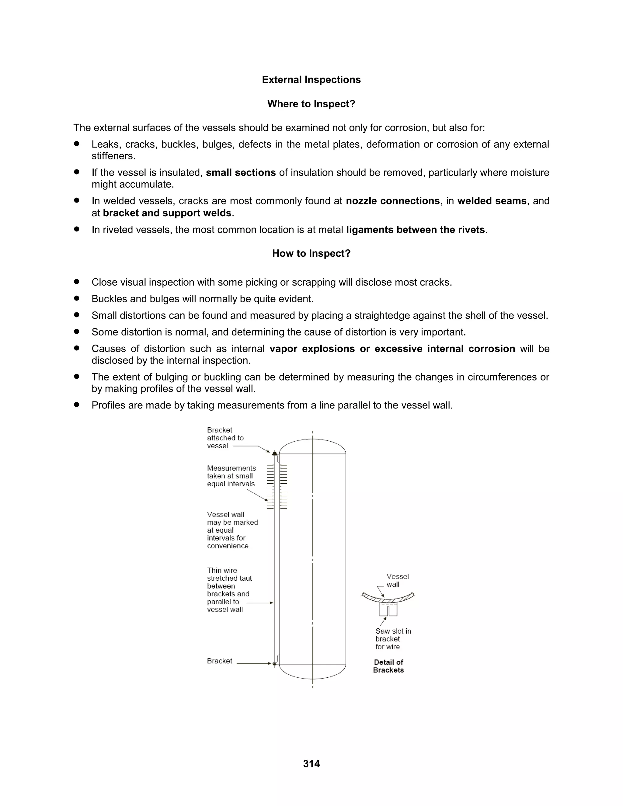 314
External Inspections
Where to Inspect?
The external surfaces of the vessels should be examined not only for corrosion, but also for:
 Leaks, cracks, buckles, bulges, defects in the metal plates, deformation or corrosion of any external
stiffeners.
 If the vessel is insulated, small sections of insulation should be removed, particularly where moisture
might accumulate.
 In welded vessels, cracks are most commonly found at nozzle connections, in welded seams, and
at bracket and support welds.
 In riveted vessels, the most common location is at metal ligaments between the rivets.
How to Inspect?
 Close visual inspection with some picking or scrapping will disclose most cracks.
 Buckles and bulges will normally be quite evident.
 Small distortions can be found and measured by placing a straightedge against the shell of the vessel.
 Some distortion is normal, and determining the cause of distortion is very important.
 Causes of distortion such as internal vapor explosions or excessive internal corrosion will be
disclosed by the internal inspection.
 The extent of bulging or buckling can be determined by measuring the changes in circumferences or
by making profiles of the vessel wall.
 Profiles are made by taking measurements from a line parallel to the vessel wall.
 