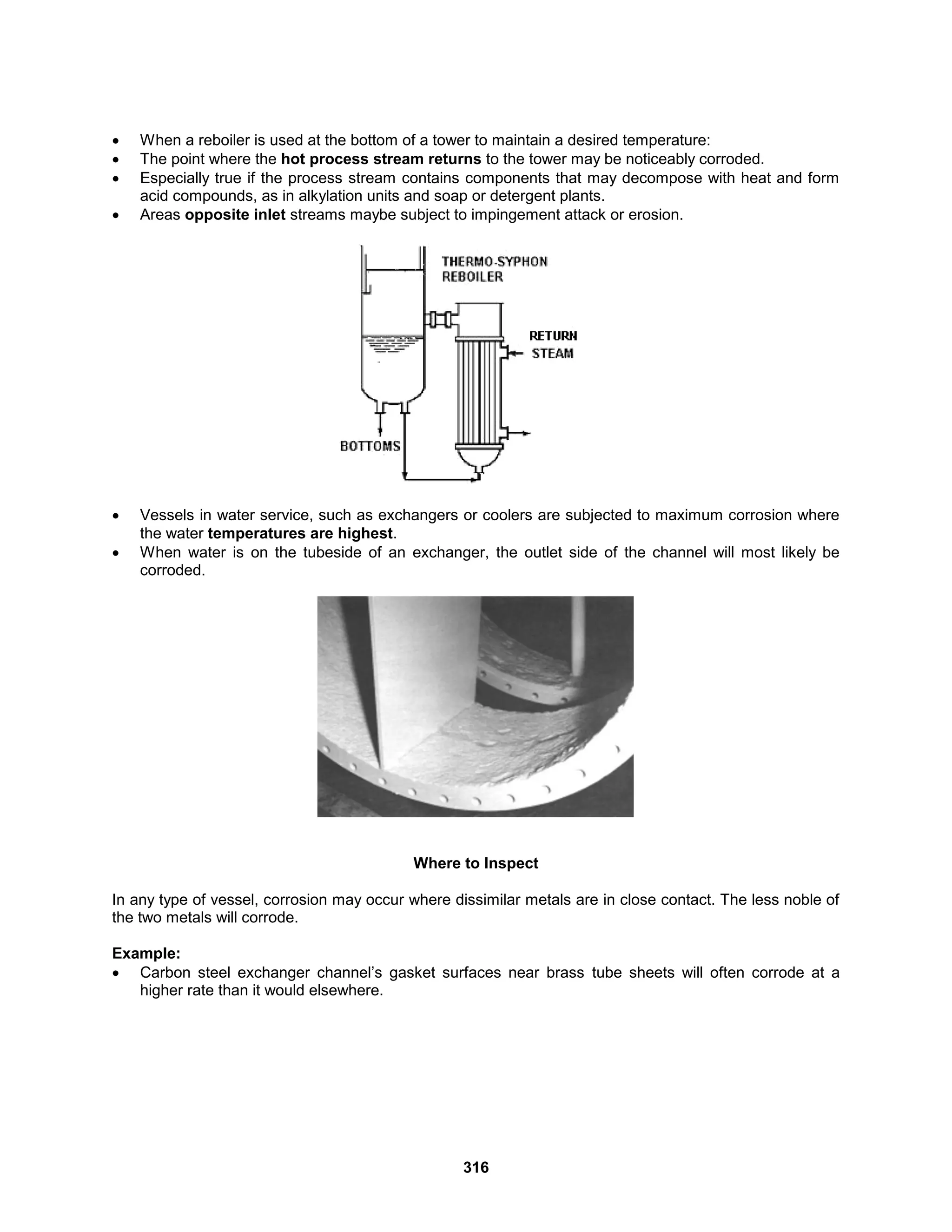 316
 When a reboiler is used at the bottom of a tower to maintain a desired temperature:
 The point where the hot process stream returns to the tower may be noticeably corroded.
 Especially true if the process stream contains components that may decompose with heat and form
acid compounds, as in alkylation units and soap or detergent plants.
 Areas opposite inlet streams maybe subject to impingement attack or erosion.
 Vessels in water service, such as exchangers or coolers are subjected to maximum corrosion where
the water temperatures are highest.
 When water is on the tubeside of an exchanger, the outlet side of the channel will most likely be
corroded.
Where to Inspect
In any type of vessel, corrosion may occur where dissimilar metals are in close contact. The less noble of
the two metals will corrode.
Example:
 Carbon steel exchanger channel’s gasket surfaces near brass tube sheets will often corrode at a
higher rate than it would elsewhere.
 