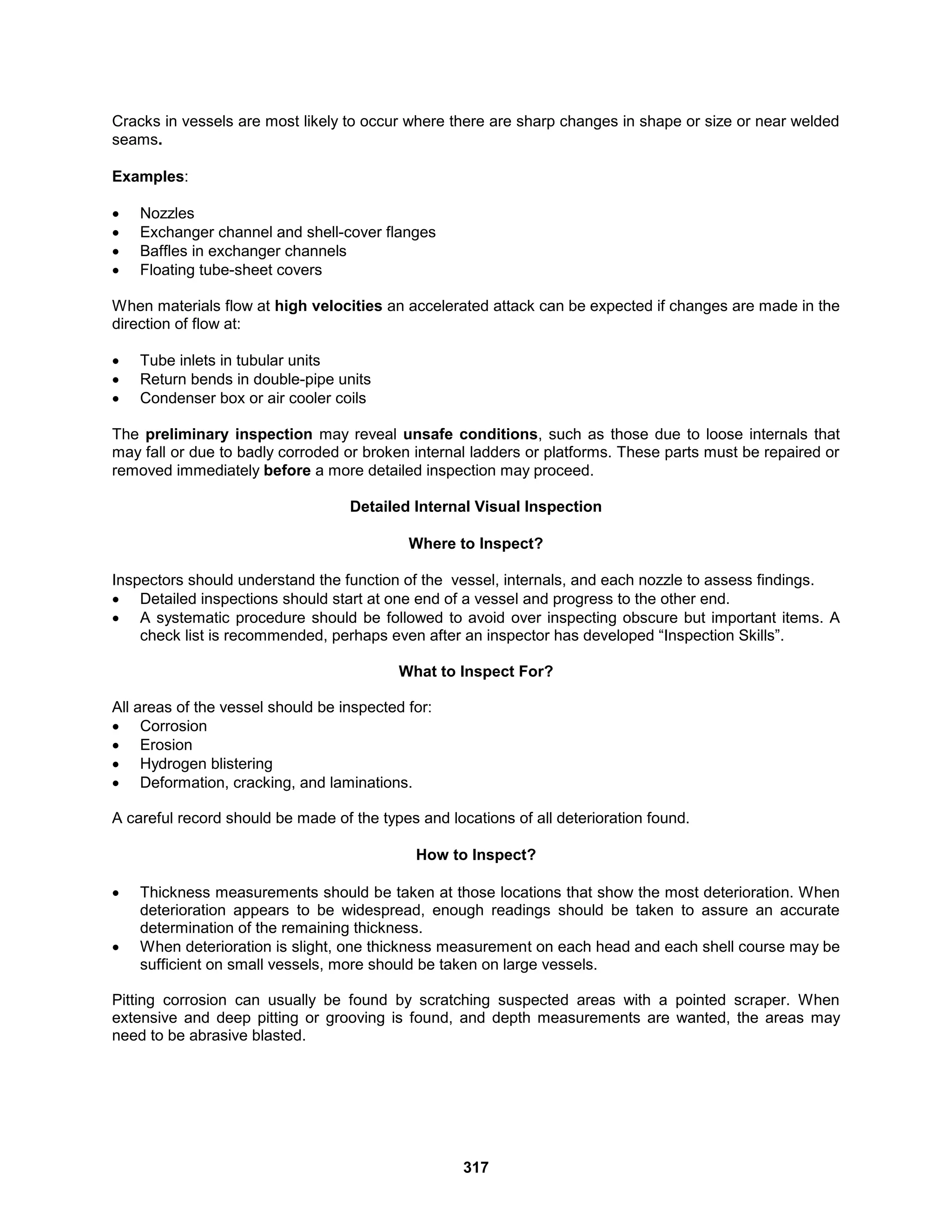 317
Cracks in vessels are most likely to occur where there are sharp changes in shape or size or near welded
seams.
Examples:
 Nozzles
 Exchanger channel and shell-cover flanges
 Baffles in exchanger channels
 Floating tube-sheet covers
When materials flow at high velocities an accelerated attack can be expected if changes are made in the
direction of flow at:
 Tube inlets in tubular units
 Return bends in double-pipe units
 Condenser box or air cooler coils
The preliminary inspection may reveal unsafe conditions, such as those due to loose internals that
may fall or due to badly corroded or broken internal ladders or platforms. These parts must be repaired or
removed immediately before a more detailed inspection may proceed.
Detailed Internal Visual Inspection
Where to Inspect?
Inspectors should understand the function of the vessel, internals, and each nozzle to assess findings.
 Detailed inspections should start at one end of a vessel and progress to the other end.
 A systematic procedure should be followed to avoid over inspecting obscure but important items. A
check list is recommended, perhaps even after an inspector has developed “Inspection Skills”.
What to Inspect For?
All areas of the vessel should be inspected for:
 Corrosion
 Erosion
 Hydrogen blistering
 Deformation, cracking, and laminations.
A careful record should be made of the types and locations of all deterioration found.
How to Inspect?
 Thickness measurements should be taken at those locations that show the most deterioration. When
deterioration appears to be widespread, enough readings should be taken to assure an accurate
determination of the remaining thickness.
 When deterioration is slight, one thickness measurement on each head and each shell course may be
sufficient on small vessels, more should be taken on large vessels.
Pitting corrosion can usually be found by scratching suspected areas with a pointed scraper. When
extensive and deep pitting or grooving is found, and depth measurements are wanted, the areas may
need to be abrasive blasted.
 