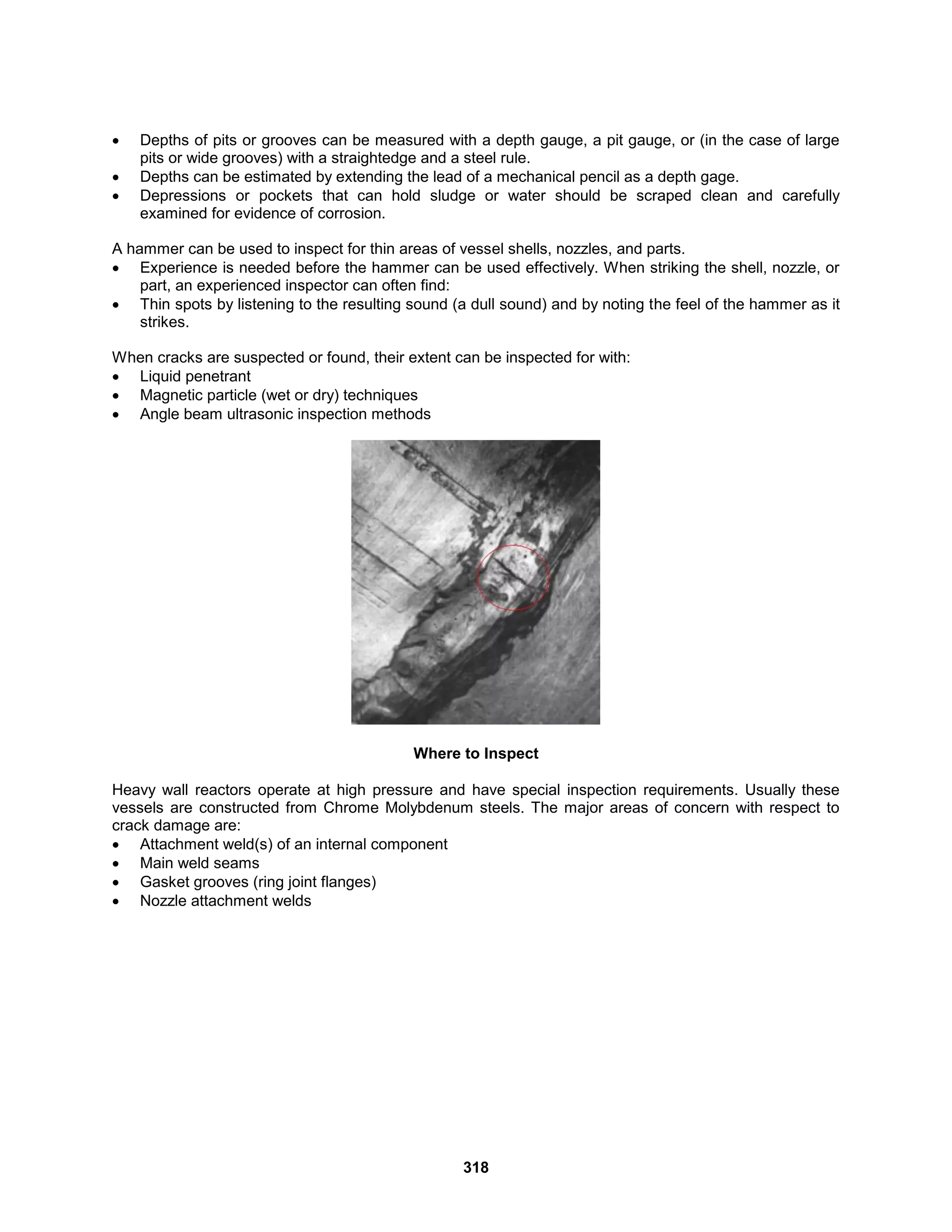 318
 Depths of pits or grooves can be measured with a depth gauge, a pit gauge, or (in the case of large
pits or wide grooves) with a straightedge and a steel rule.
 Depths can be estimated by extending the lead of a mechanical pencil as a depth gage.
 Depressions or pockets that can hold sludge or water should be scraped clean and carefully
examined for evidence of corrosion.
A hammer can be used to inspect for thin areas of vessel shells, nozzles, and parts.
 Experience is needed before the hammer can be used effectively. When striking the shell, nozzle, or
part, an experienced inspector can often find:
 Thin spots by listening to the resulting sound (a dull sound) and by noting the feel of the hammer as it
strikes.
When cracks are suspected or found, their extent can be inspected for with:
 Liquid penetrant
 Magnetic particle (wet or dry) techniques
 Angle beam ultrasonic inspection methods
Where to Inspect
Heavy wall reactors operate at high pressure and have special inspection requirements. Usually these
vessels are constructed from Chrome Molybdenum steels. The major areas of concern with respect to
crack damage are:
 Attachment weld(s) of an internal component
 Main weld seams
 Gasket grooves (ring joint flanges)
 Nozzle attachment welds
 