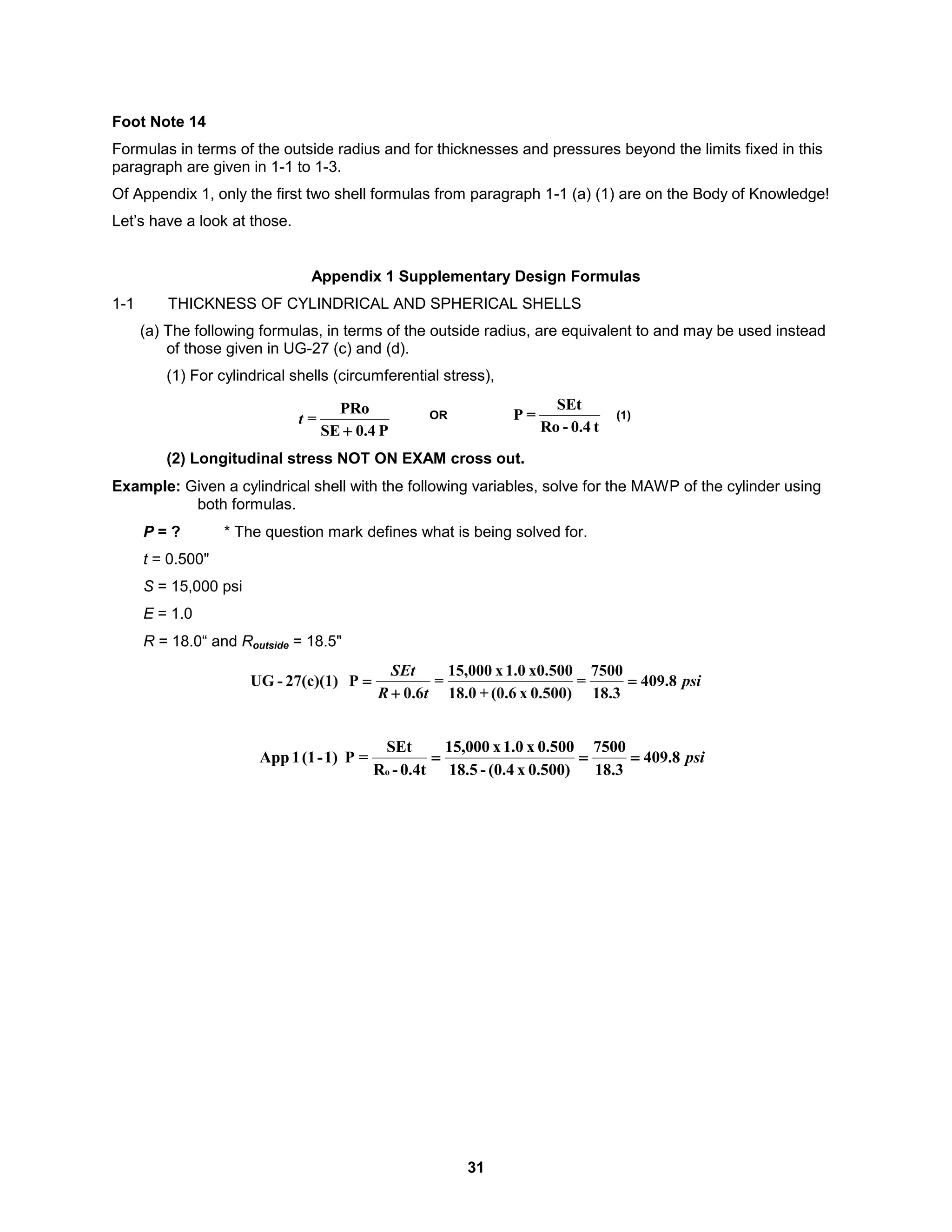 31
Foot Note 14
Formulas in terms of the outside radius and for thicknesses and pressures beyond the limits fixed in this
paragraph are given in 1-1 to 1-3.
Of Appendix 1, only the first two shell formulas from paragraph 1-1 (a) (1) are on the Body of Knowledge!
Let’s have a look at those.
Appendix 1 Supplementary Design Formulas
1-1 THICKNESS OF CYLINDRICAL AND SPHERICAL SHELLS
(a) The following formulas, in terms of the outside radius, are equivalent to and may be used instead
of those given in UG-27 (c) and (d).
(1) For cylindrical shells (circumferential stress),
t
0.4
-
Ro
SEt
=
P
OR (1)
P
0.4
SE
PRo
=

t
(2) Longitudinal stress NOT ON EXAM cross out.
Example: Given a cylindrical shell with the following variables, solve for the MAWP of the cylinder using
both formulas.
P = ? * The question mark defines what is being solved for.
t = 0.500"
S = 15,000 psi
E = 1.0
R = 18.0“ and Routside = 18.5"
psi
t
R
SEt
8
.
409
18.3
7500
=
0.500)
x
(0.6
+
18.0
x0.500
1.0
x
15,000
=
6
.
0
P
27(c)(1)
-
UG 


psi
8
.
409
3
.
18
7500
0.500)
x
(0.4
-
5
.
18
0.500
x
1.0
x
000
,
15
0.4t
-
R
SEt
=
P
1)
-
(1
1
App
o



 