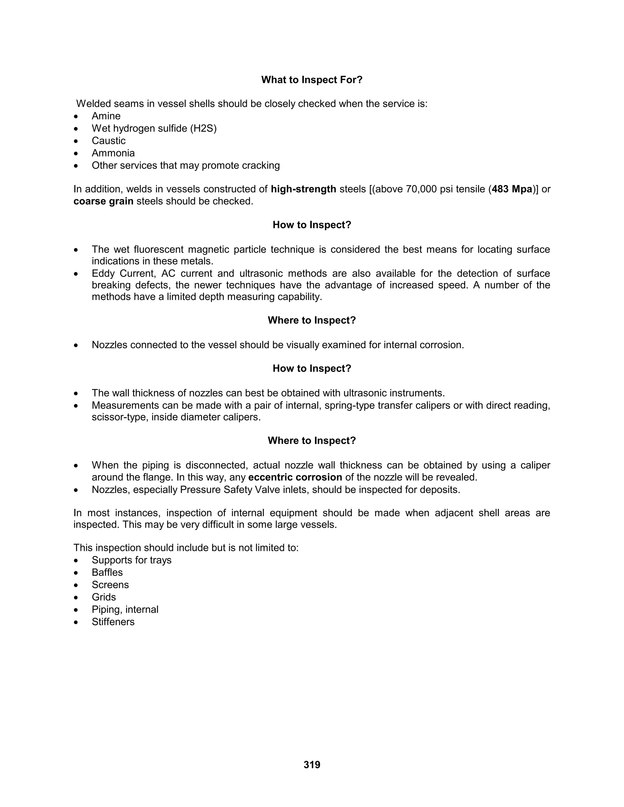 319
What to Inspect For?
Welded seams in vessel shells should be closely checked when the service is:
 Amine
 Wet hydrogen sulfide (H2S)
 Caustic
 Ammonia
 Other services that may promote cracking
In addition, welds in vessels constructed of high-strength steels [(above 70,000 psi tensile (483 Mpa)] or
coarse grain steels should be checked.
How to Inspect?
 The wet fluorescent magnetic particle technique is considered the best means for locating surface
indications in these metals.
 Eddy Current, AC current and ultrasonic methods are also available for the detection of surface
breaking defects, the newer techniques have the advantage of increased speed. A number of the
methods have a limited depth measuring capability.
Where to Inspect?
 Nozzles connected to the vessel should be visually examined for internal corrosion.
How to Inspect?
 The wall thickness of nozzles can best be obtained with ultrasonic instruments.
 Measurements can be made with a pair of internal, spring-type transfer calipers or with direct reading,
scissor-type, inside diameter calipers.
Where to Inspect?
 When the piping is disconnected, actual nozzle wall thickness can be obtained by using a caliper
around the flange. In this way, any eccentric corrosion of the nozzle will be revealed.
 Nozzles, especially Pressure Safety Valve inlets, should be inspected for deposits.
In most instances, inspection of internal equipment should be made when adjacent shell areas are
inspected. This may be very difficult in some large vessels.
This inspection should include but is not limited to:
 Supports for trays
 Baffles
 Screens
 Grids
 Piping, internal
 Stiffeners
 