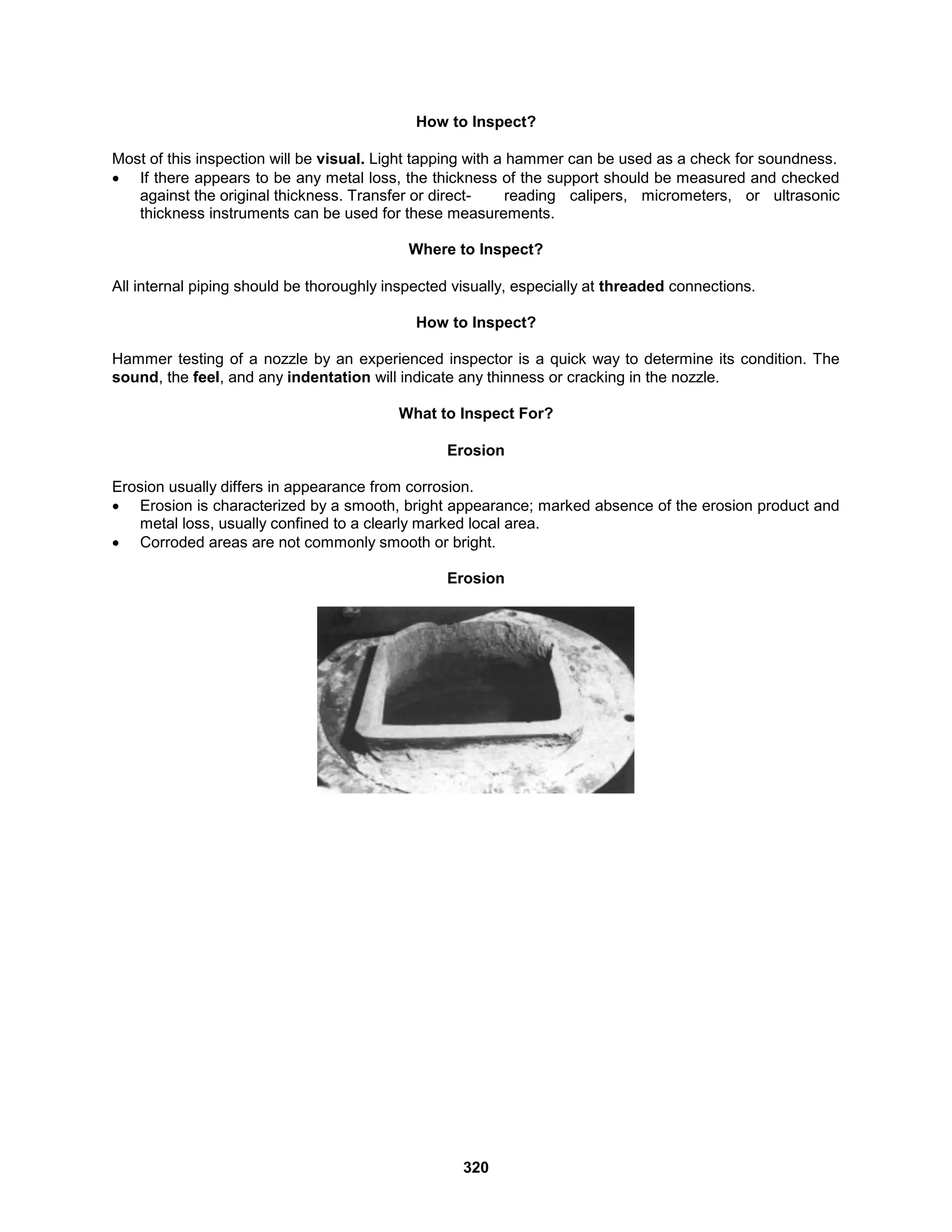 320
How to Inspect?
Most of this inspection will be visual. Light tapping with a hammer can be used as a check for soundness.
 If there appears to be any metal loss, the thickness of the support should be measured and checked
against the original thickness. Transfer or direct- reading calipers, micrometers, or ultrasonic
thickness instruments can be used for these measurements.
Where to Inspect?
All internal piping should be thoroughly inspected visually, especially at threaded connections.
How to Inspect?
Hammer testing of a nozzle by an experienced inspector is a quick way to determine its condition. The
sound, the feel, and any indentation will indicate any thinness or cracking in the nozzle.
What to Inspect For?
Erosion
Erosion usually differs in appearance from corrosion.
 Erosion is characterized by a smooth, bright appearance; marked absence of the erosion product and
metal loss, usually confined to a clearly marked local area.
 Corroded areas are not commonly smooth or bright.
Erosion
 