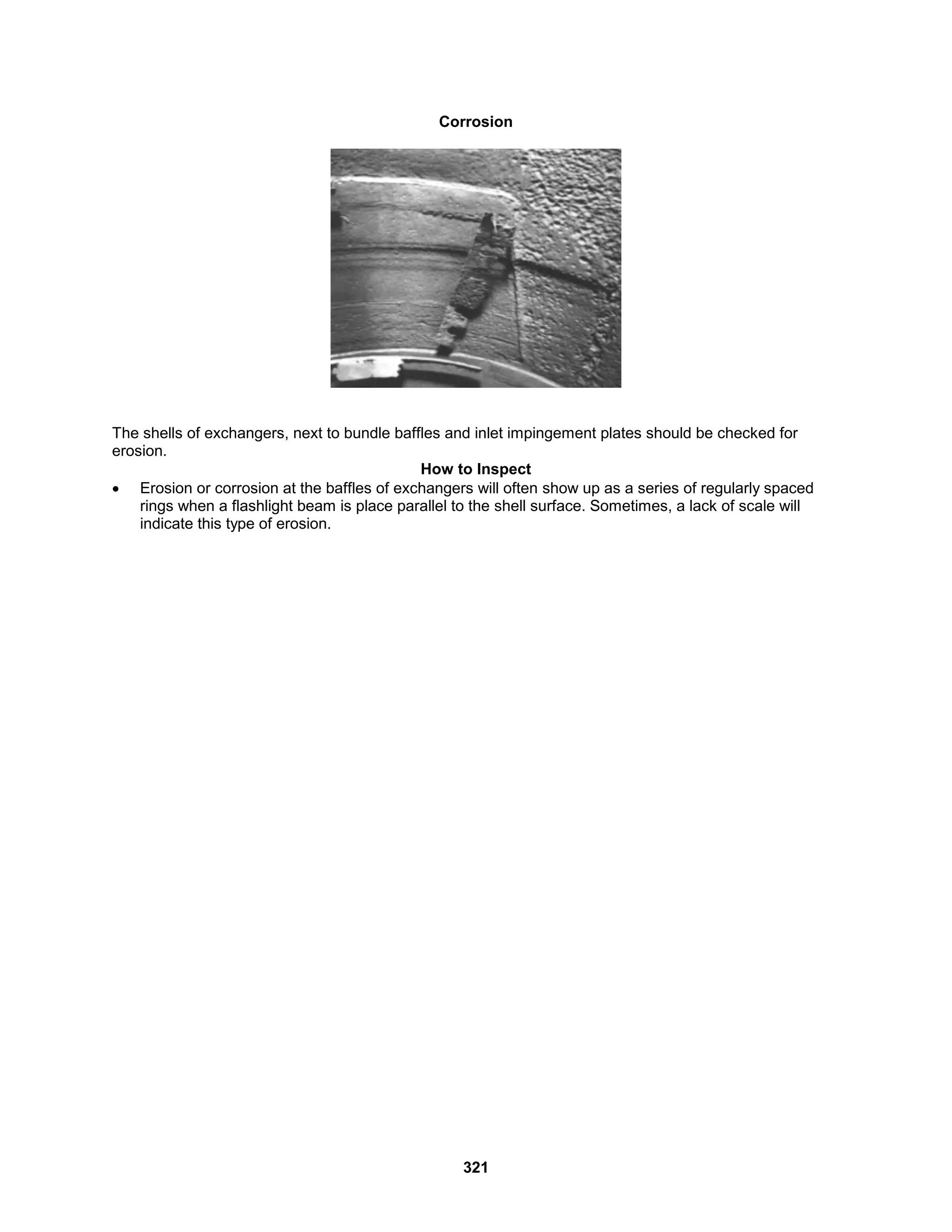 321
Corrosion
The shells of exchangers, next to bundle baffles and inlet impingement plates should be checked for
erosion.
How to Inspect
 Erosion or corrosion at the baffles of exchangers will often show up as a series of regularly spaced
rings when a flashlight beam is place parallel to the shell surface. Sometimes, a lack of scale will
indicate this type of erosion.
 