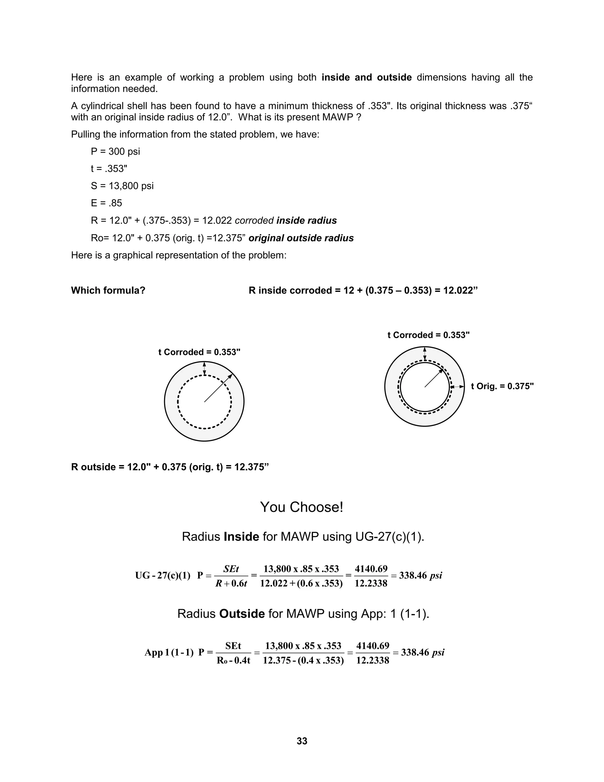 33
Here is an example of working a problem using both inside and outside dimensions having all the
information needed.
A cylindrical shell has been found to have a minimum thickness of .353". Its original thickness was .375“
with an original inside radius of 12.0”. What is its present MAWP ?
Pulling the information from the stated problem, we have:
P = 300 psi
t = .353"
S = 13,800 psi
E = .85
R = 12.0" + (.375-.353) = 12.022 corroded inside radius
Ro= 12.0" + 0.375 (orig. t) =12.375” original outside radius
Here is a graphical representation of the problem:
Which formula? R inside corroded = 12 + (0.375 – 0.353) = 12.022”
R outside = 12.0" + 0.375 (orig. t) = 12.375”
Radius Inside for MAWP using UG-27(c)(1).
psi
t
R
SEt
46
.
338
12.2338
4140.69
=
.353)
x
(0.6
+
12.022
.353
x
.85
x
13,800
=
6
.
0
P
27(c)(1)
-
UG 


Radius Outside for MAWP using App: 1 (1-1).
psi
46
.
338
2338
.
12
69
.
4140
.353)
x
(0.4
-
375
.
12
.353
x
.85
x
800
,
13
0.4t
-
R
SEt
=
P
1)
-
(1
1
App
o



You Choose!
t Corroded = 0.353"
t Corroded = 0.353"
t Orig. = 0.375"
 