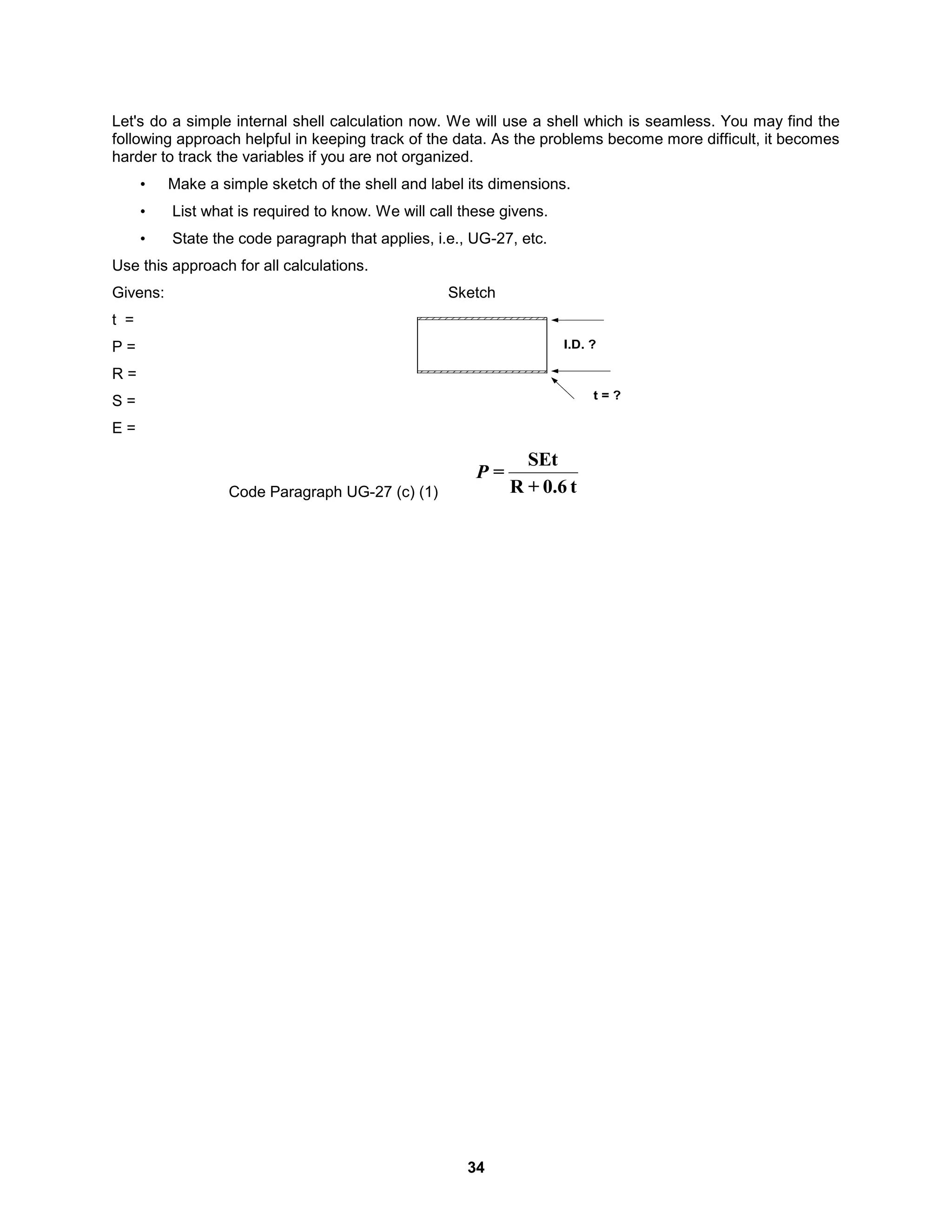 34
Let's do a simple internal shell calculation now. We will use a shell which is seamless. You may find the
following approach helpful in keeping track of the data. As the problems become more difficult, it becomes
harder to track the variables if you are not organized.
• Make a simple sketch of the shell and label its dimensions.
• List what is required to know. We will call these givens.
• State the code paragraph that applies, i.e., UG-27, etc.
Use this approach for all calculations.
Givens: Sketch
t =
P =
R =
S =
E =
Code Paragraph UG-27 (c) (1) t
0.6
+
R
SEt
=
P
I.D. ?
t = ?
 