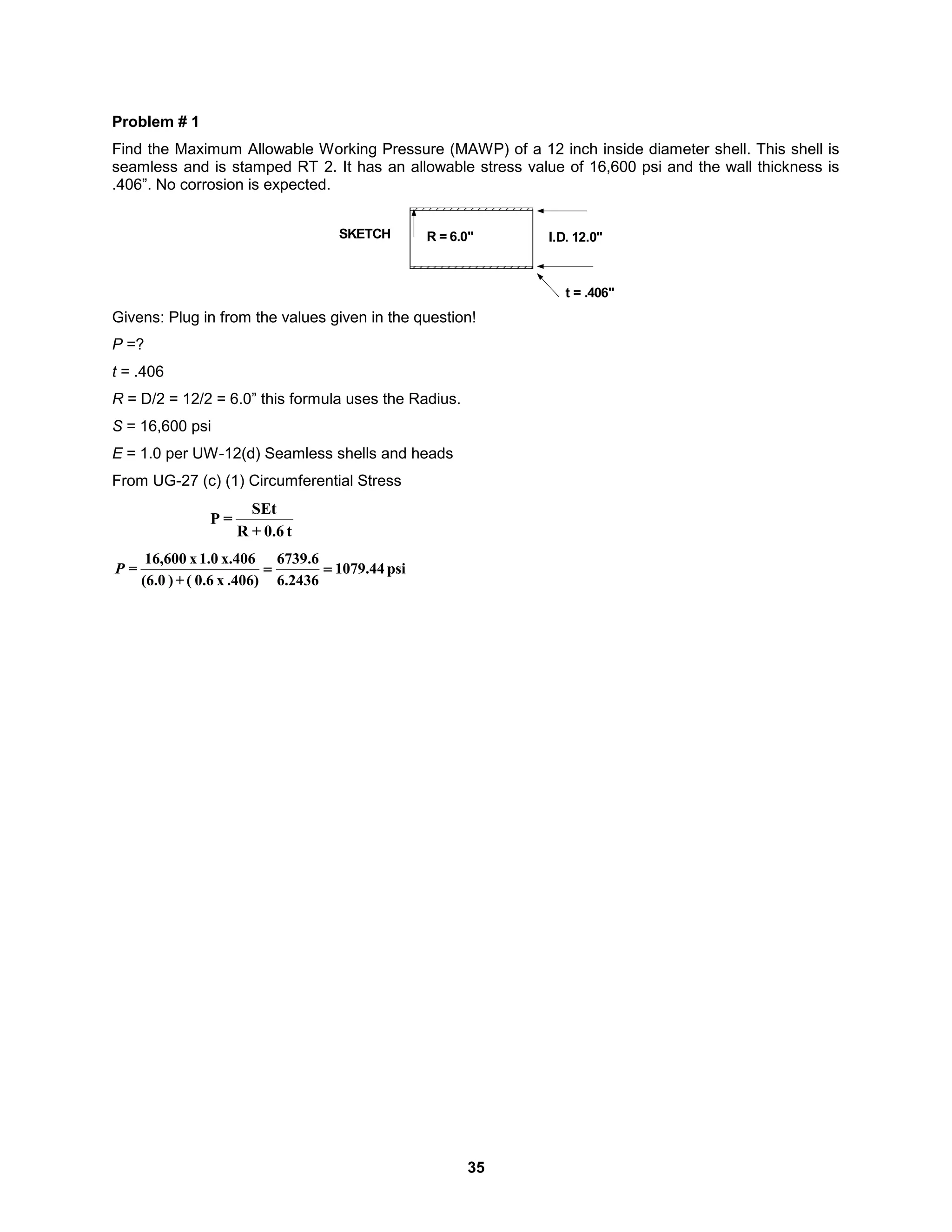 35
Problem # 1
Find the Maximum Allowable Working Pressure (MAWP) of a 12 inch inside diameter shell. This shell is
seamless and is stamped RT 2. It has an allowable stress value of 16,600 psi and the wall thickness is
.406”. No corrosion is expected.
I.D. 12.0"
SKETCH
t = .406"
R = 6.0"
Givens: Plug in from the values given in the question!
P =?
t = .406
R = D/2 = 12/2 = 6.0” this formula uses the Radius.
S = 16,600 psi
E = 1.0 per UW-12(d) Seamless shells and heads
From UG-27 (c) (1) Circumferential Stress
t
0.6
+
R
SEt
=
P
psi
44
.
1079
2436
.
6
6
.
6739
.406)
x
0.6
(
+
)
(6.0
x.406
1.0
x
16,600
= 

P
 