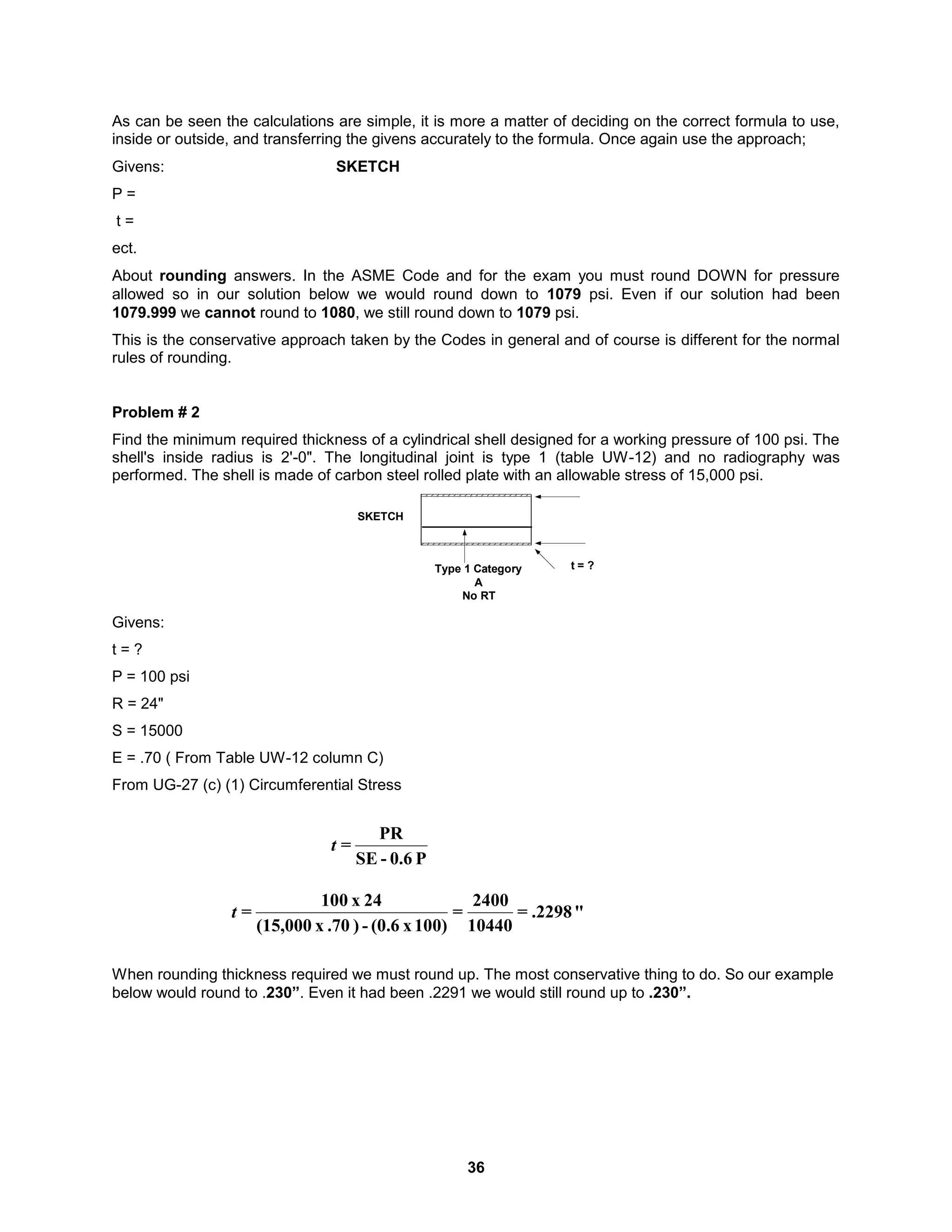 36
As can be seen the calculations are simple, it is more a matter of deciding on the correct formula to use,
inside or outside, and transferring the givens accurately to the formula. Once again use the approach;
Givens: SKETCH
P =
t =
ect.
About rounding answers. In the ASME Code and for the exam you must round DOWN for pressure
allowed so in our solution below we would round down to 1079 psi. Even if our solution had been
1079.999 we cannot round to 1080, we still round down to 1079 psi.
This is the conservative approach taken by the Codes in general and of course is different for the normal
rules of rounding.
Problem # 2
Find the minimum required thickness of a cylindrical shell designed for a working pressure of 100 psi. The
shell's inside radius is 2'-0". The longitudinal joint is type 1 (table UW-12) and no radiography was
performed. The shell is made of carbon steel rolled plate with an allowable stress of 15,000 psi.
SKETCH
t = ?
Type 1 Category
A
No RT
Givens:
t = ?
P = 100 psi
R = 24"
S = 15000
E = .70 ( From Table UW-12 column C)
From UG-27 (c) (1) Circumferential Stress
When rounding thickness required we must round up. The most conservative thing to do. So our example
below would round to .230”. Even it had been .2291 we would still round up to .230”.
P
0.6
-
SE
PR
=
t
"
.2298
=
10440
2400
=
100)
x
(0.6
-
)
.70
x
(15,000
24
x
100
=
t
 