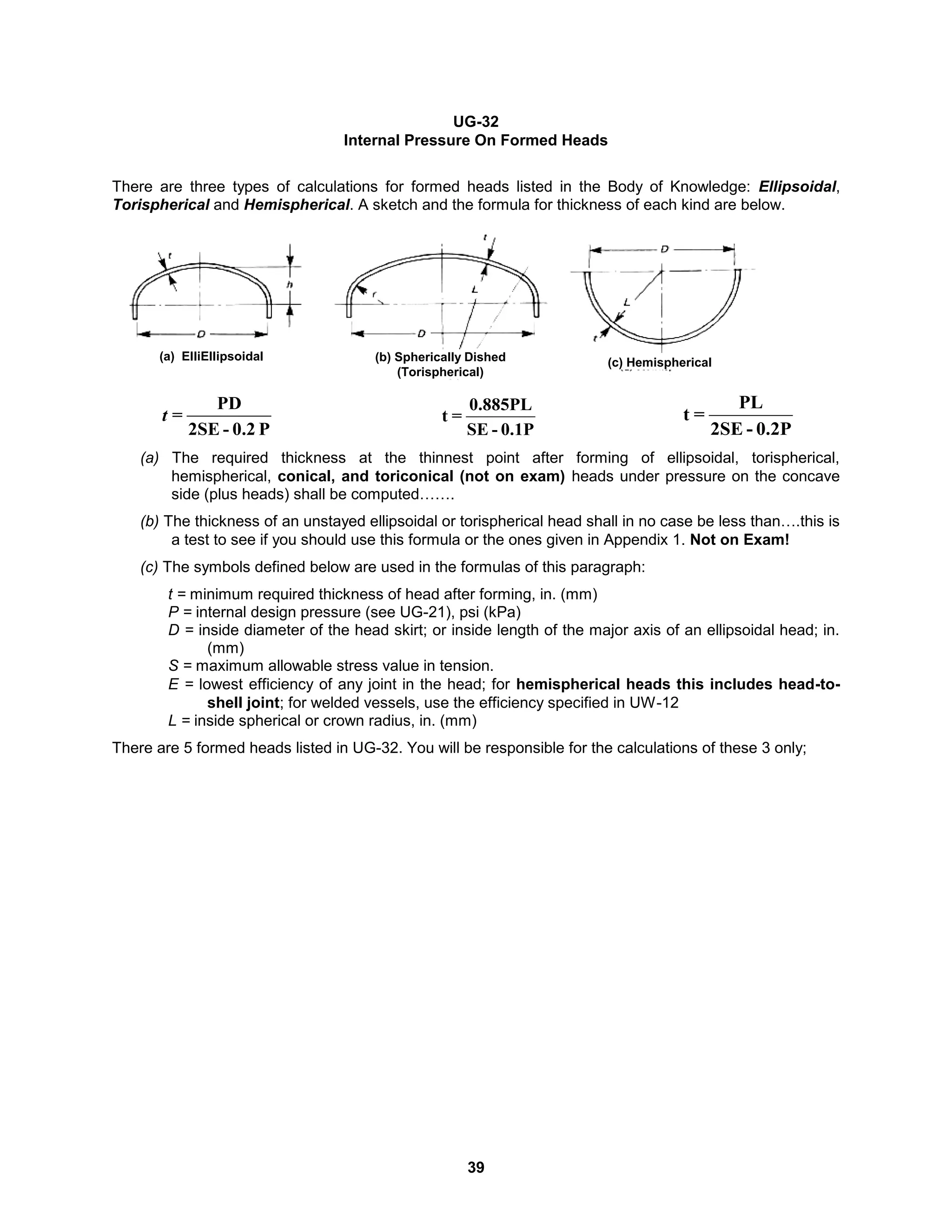 39
UG-32
Internal Pressure On Formed Heads
There are three types of calculations for formed heads listed in the Body of Knowledge: Ellipsoidal,
Torispherical and Hemispherical. A sketch and the formula for thickness of each kind are below.
P
0.2
-
2SE
PD
=
t
0.1P
-
SE
0.885PL
=
t
0.2P
-
2SE
PL
=
t
(a) The required thickness at the thinnest point after forming of ellipsoidal, torispherical,
hemispherical, conical, and toriconical (not on exam) heads under pressure on the concave
side (plus heads) shall be computed…….
(b) The thickness of an unstayed ellipsoidal or torispherical head shall in no case be less than….this is
a test to see if you should use this formula or the ones given in Appendix 1. Not on Exam!
(c) The symbols defined below are used in the formulas of this paragraph:
t = minimum required thickness of head after forming, in. (mm)
P = internal design pressure (see UG-21), psi (kPa)
D = inside diameter of the head skirt; or inside length of the major axis of an ellipsoidal head; in.
(mm)
S = maximum allowable stress value in tension.
E = lowest efficiency of any joint in the head; for hemispherical heads this includes head-to-
shell joint; for welded vessels, use the efficiency specified in UW-12
L = inside spherical or crown radius, in. (mm)
There are 5 formed heads listed in UG-32. You will be responsible for the calculations of these 3 only;
(a) ElliEllipsoidal (b) Spherically Dished
(Torispherical)
(c) Hemispherical
 