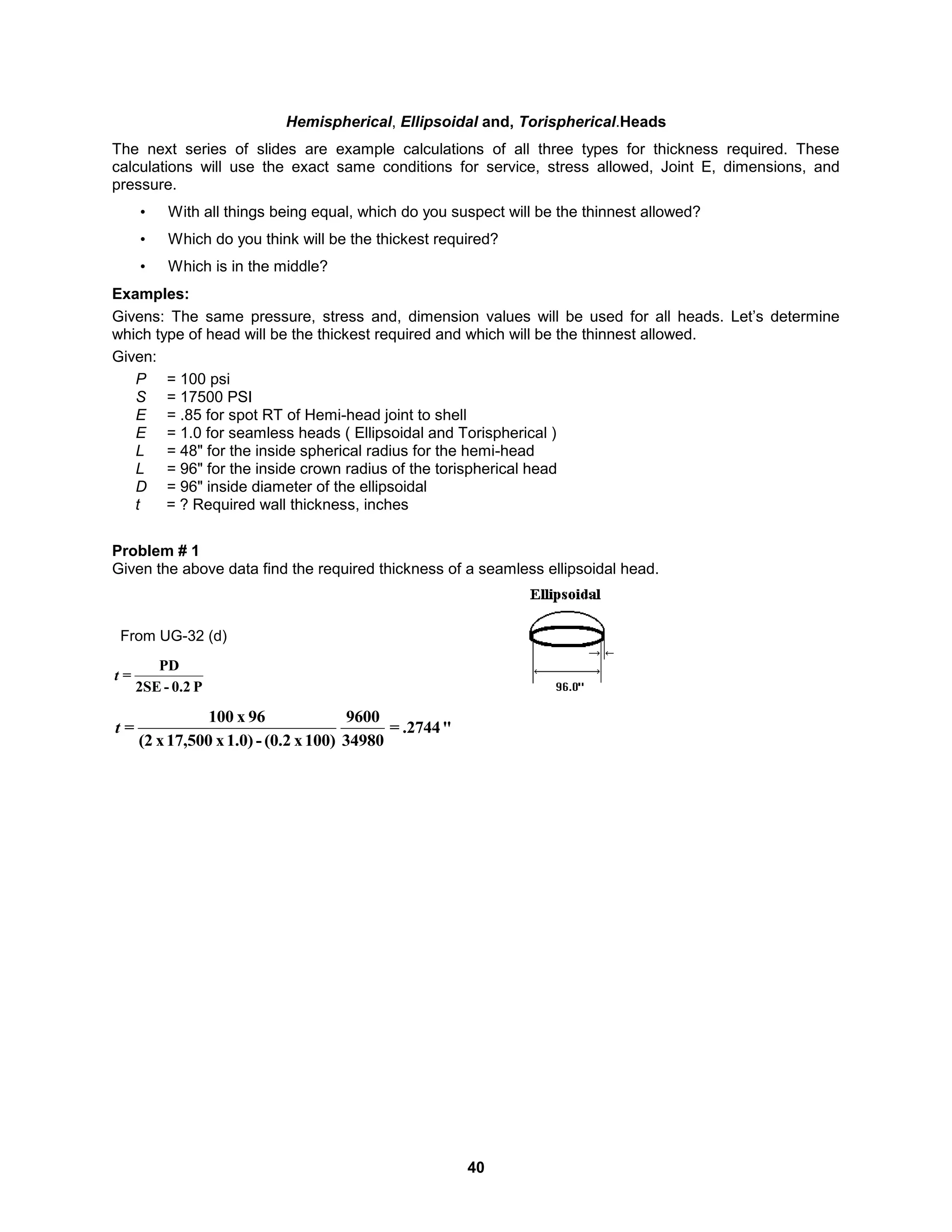 40
Hemispherical, Ellipsoidal and, Torispherical.Heads
The next series of slides are example calculations of all three types for thickness required. These
calculations will use the exact same conditions for service, stress allowed, Joint E, dimensions, and
pressure.
• With all things being equal, which do you suspect will be the thinnest allowed?
• Which do you think will be the thickest required?
• Which is in the middle?
Examples:
Givens: The same pressure, stress and, dimension values will be used for all heads. Let’s determine
which type of head will be the thickest required and which will be the thinnest allowed.
Given:
P = 100 psi
S = 17500 PSI
E = .85 for spot RT of Hemi-head joint to shell
E = 1.0 for seamless heads ( Ellipsoidal and Torispherical )
L = 48" for the inside spherical radius for the hemi-head
L = 96" for the inside crown radius of the torispherical head
D = 96" inside diameter of the ellipsoidal
t = ? Required wall thickness, inches
Problem # 1
Given the above data find the required thickness of a seamless ellipsoidal head.
P
0.2
-
2SE
PD
=
t
From UG-32 (d)
"
.2744
=
34980
9600
100)
x
(0.2
-
1.0)
x
17,500
x
(2
96
x
100
=
t
 