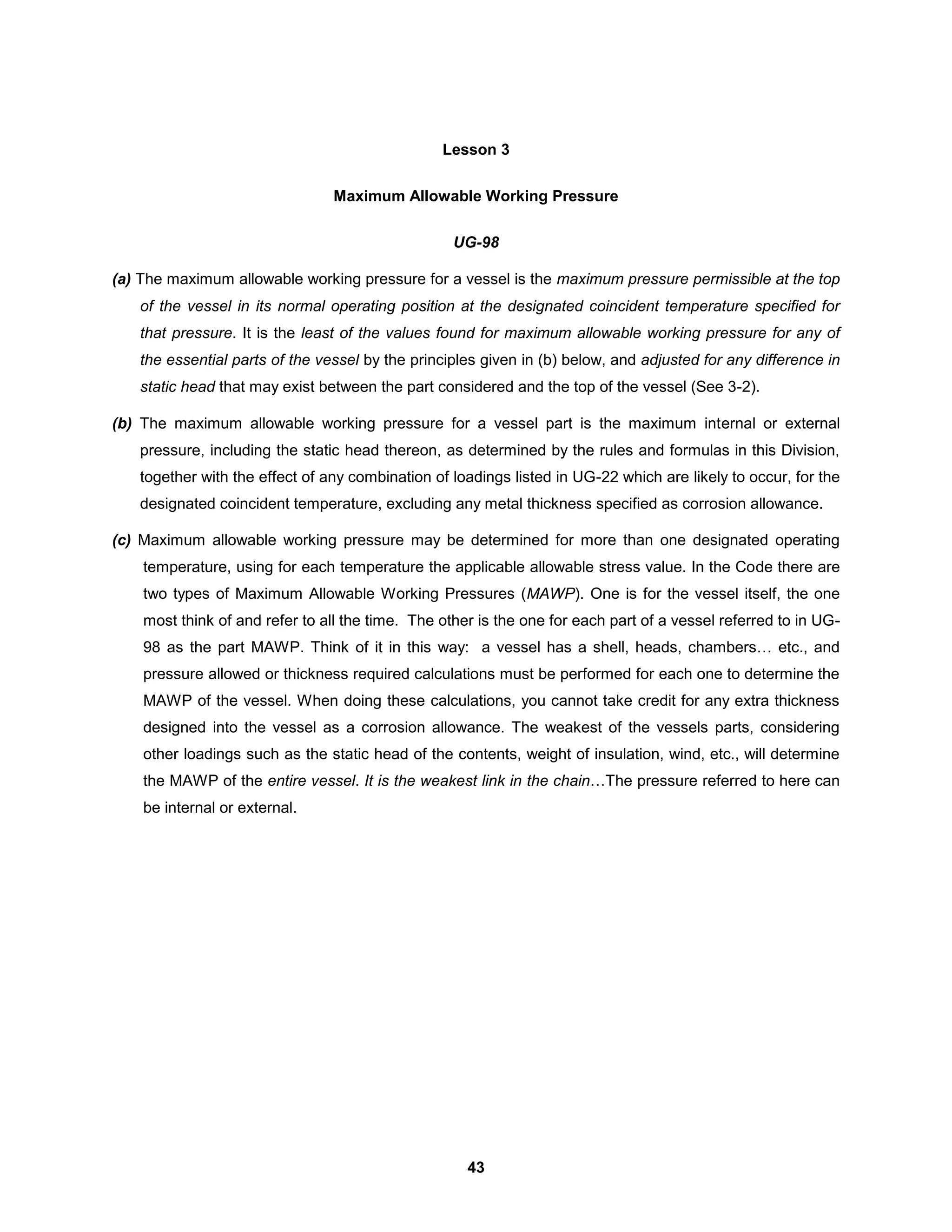 43
Lesson 3
Maximum Allowable Working Pressure
UG-98
(a) The maximum allowable working pressure for a vessel is the maximum pressure permissible at the top
of the vessel in its normal operating position at the designated coincident temperature specified for
that pressure. It is the least of the values found for maximum allowable working pressure for any of
the essential parts of the vessel by the principles given in (b) below, and adjusted for any difference in
static head that may exist between the part considered and the top of the vessel (See 3-2).
(b) The maximum allowable working pressure for a vessel part is the maximum internal or external
pressure, including the static head thereon, as determined by the rules and formulas in this Division,
together with the effect of any combination of loadings listed in UG-22 which are likely to occur, for the
designated coincident temperature, excluding any metal thickness specified as corrosion allowance.
(c) Maximum allowable working pressure may be determined for more than one designated operating
temperature, using for each temperature the applicable allowable stress value. In the Code there are
two types of Maximum Allowable Working Pressures (MAWP). One is for the vessel itself, the one
most think of and refer to all the time. The other is the one for each part of a vessel referred to in UG-
98 as the part MAWP. Think of it in this way: a vessel has a shell, heads, chambers… etc., and
pressure allowed or thickness required calculations must be performed for each one to determine the
MAWP of the vessel. When doing these calculations, you cannot take credit for any extra thickness
designed into the vessel as a corrosion allowance. The weakest of the vessels parts, considering
other loadings such as the static head of the contents, weight of insulation, wind, etc., will determine
the MAWP of the entire vessel. It is the weakest link in the chain…The pressure referred to here can
be internal or external.
 