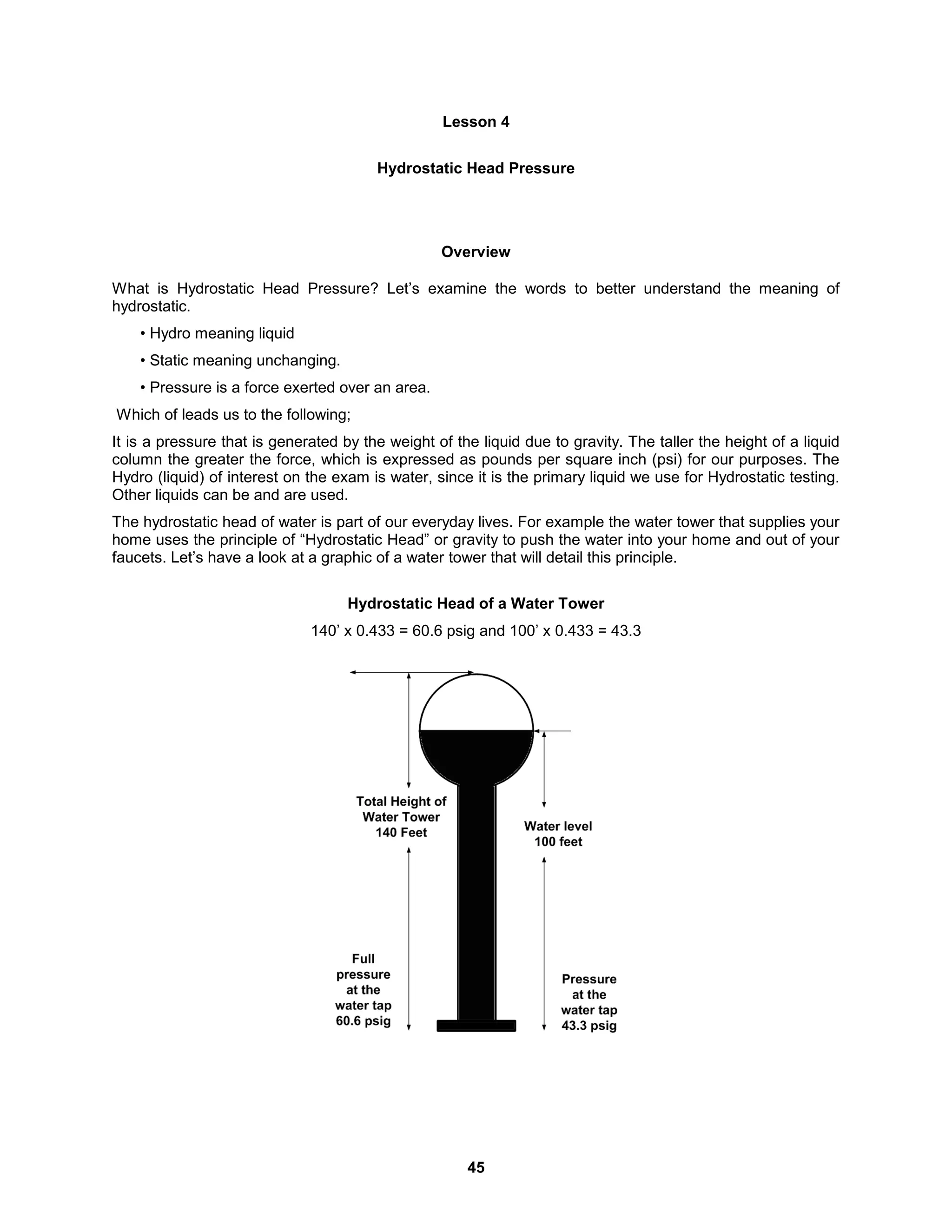 45
Lesson 4
Hydrostatic Head Pressure
Overview
What is Hydrostatic Head Pressure? Let’s examine the words to better understand the meaning of
hydrostatic.
• Hydro meaning liquid
• Static meaning unchanging.
• Pressure is a force exerted over an area.
Which of leads us to the following;
It is a pressure that is generated by the weight of the liquid due to gravity. The taller the height of a liquid
column the greater the force, which is expressed as pounds per square inch (psi) for our purposes. The
Hydro (liquid) of interest on the exam is water, since it is the primary liquid we use for Hydrostatic testing.
Other liquids can be and are used.
The hydrostatic head of water is part of our everyday lives. For example the water tower that supplies your
home uses the principle of “Hydrostatic Head” or gravity to push the water into your home and out of your
faucets. Let’s have a look at a graphic of a water tower that will detail this principle.
Hydrostatic Head of a Water Tower
140’ x 0.433 = 60.6 psig and 100’ x 0.433 = 43.3
 