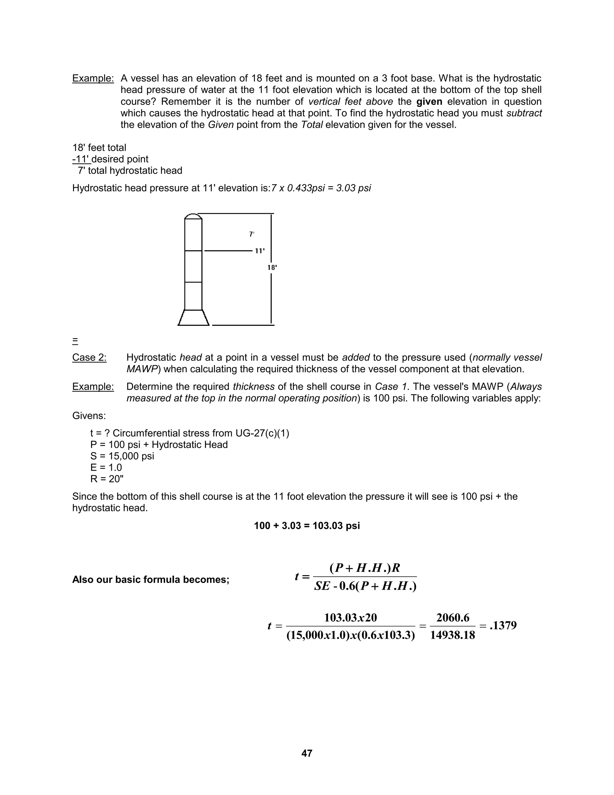 47
Example: A vessel has an elevation of 18 feet and is mounted on a 3 foot base. What is the hydrostatic
head pressure of water at the 11 foot elevation which is located at the bottom of the top shell
course? Remember it is the number of vertical feet above the given elevation in question
which causes the hydrostatic head at that point. To find the hydrostatic head you must subtract
the elevation of the Given point from the Total elevation given for the vessel.
18' feet total
-11' desired point
7' total hydrostatic head
Hydrostatic head pressure at 11' elevation is:7 x 0.433psi = 3.03 psi
=
Case 2: Hydrostatic head at a point in a vessel must be added to the pressure used (normally vessel
MAWP) when calculating the required thickness of the vessel component at that elevation.
Example: Determine the required thickness of the shell course in Case 1. The vessel's MAWP (Always
measured at the top in the normal operating position) is 100 psi. The following variables apply:
Givens:
t = ? Circumferential stress from UG-27(c)(1)
P = 100 psi + Hydrostatic Head
S = 15,000 psi
E = 1.0
R = 20"
Since the bottom of this shell course is at the 11 foot elevation the pressure it will see is 100 psi + the
hydrostatic head.
100 + 3.03 = 103.03 psi
Also our basic formula becomes;
1379
.
18
.
14938
6
.
2060
)
3
.
103
6
.
0
(
)
0
.
1
000
,
15
(
20
03
.
103



x
x
x
x
t
.)
.
(
6
.
0
.)
.
(
H
H
P
SE
R
H
H
P
t



-
 