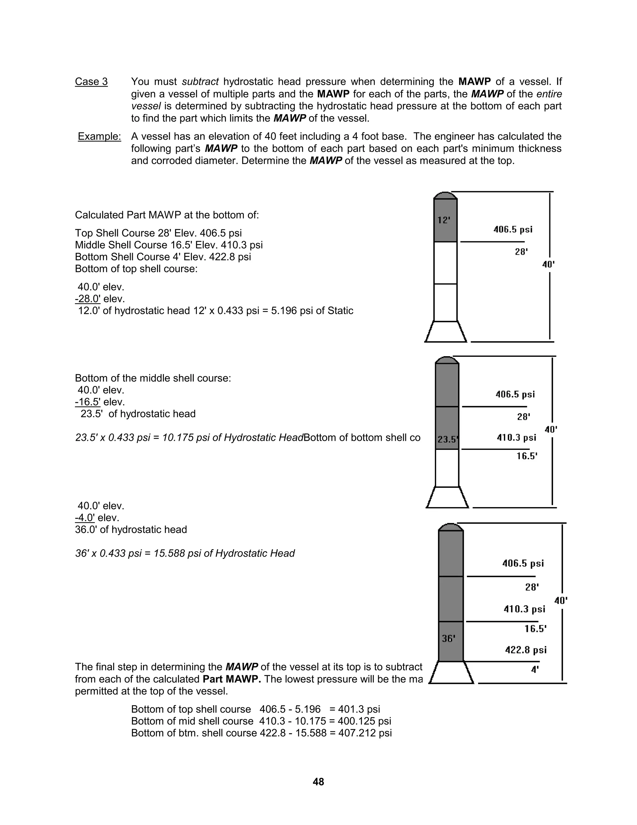 48
Case 3 You must subtract hydrostatic head pressure when determining the MAWP of a vessel. If
given a vessel of multiple parts and the MAWP for each of the parts, the MAWP of the entire
vessel is determined by subtracting the hydrostatic head pressure at the bottom of each part
to find the part which limits the MAWP of the vessel.
Example: A vessel has an elevation of 40 feet including a 4 foot base. The engineer has calculated the
following part’s MAWP to the bottom of each part based on each part's minimum thickness
and corroded diameter. Determine the MAWP of the vessel as measured at the top.
Calculated Part MAWP at the bottom of:
Top Shell Course 28' Elev. 406.5 psi
Middle Shell Course 16.5' Elev. 410.3 psi
Bottom Shell Course 4' Elev. 422.8 psi
Bottom of top shell course:
40.0' elev.
-28.0' elev.
12.0' of hydrostatic head 12' x 0.433 psi = 5.196 psi of Static
Bottom of the middle shell course:
40.0' elev.
-16.5' elev.
23.5' of hydrostatic head
23.5' x 0.433 psi = 10.175 psi of Hydrostatic HeadBottom of bottom shell course:
40.0' elev.
-4.0' elev.
36.0' of hydrostatic head
36' x 0.433 psi = 15.588 psi of Hydrostatic Head
The final step in determining the MAWP of the vessel at its top is to subtract the hydrostatic head of water
from each of the calculated Part MAWP. The lowest pressure will be the maximum gauge pressure
permitted at the top of the vessel.
Bottom of top shell course 406.5 - 5.196 = 401.3 psi
Bottom of mid shell course 410.3 - 10.175 = 400.125 psi
Bottom of btm. shell course 422.8 - 15.588 = 407.212 psi
 