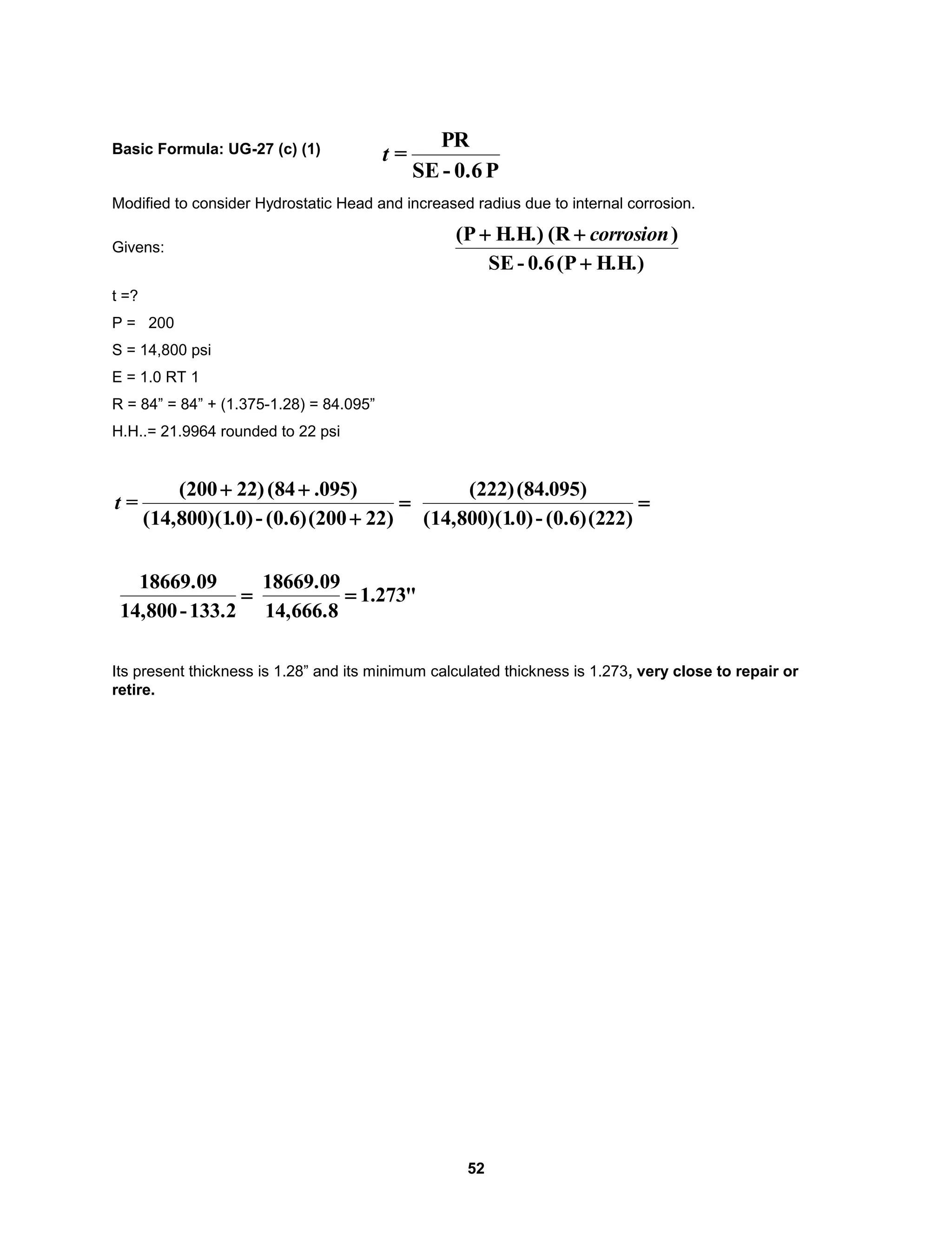 52
Basic Formula: UG-27 (c) (1)
Modified to consider Hydrostatic Head and increased radius due to internal corrosion.
Givens:
H.H.)
(P
0.6
-
SE
)
(R
H.H.)
(P


 corrosion
t =?
P = 200
S = 14,800 psi
E = 1.0 RT 1
R = 84” = 84” + (1.375-1.28) = 84.095”
H.H..= 21.9964 rounded to 22 psi




)
22
(200
(0.6)
-
.0)
(14,800)(1
)
095
.
(84
22)
(200
=
t 
)
22
(2
(0.6)
-
.0)
(14,800)(1
)
095
(84.
(222)

133.2
-
14,800
18669.09
"
273
.
1
14,666.8
18669.09

Its present thickness is 1.28” and its minimum calculated thickness is 1.273, very close to repair or
retire.
P
0.6
-
SE
PR
=
t
 