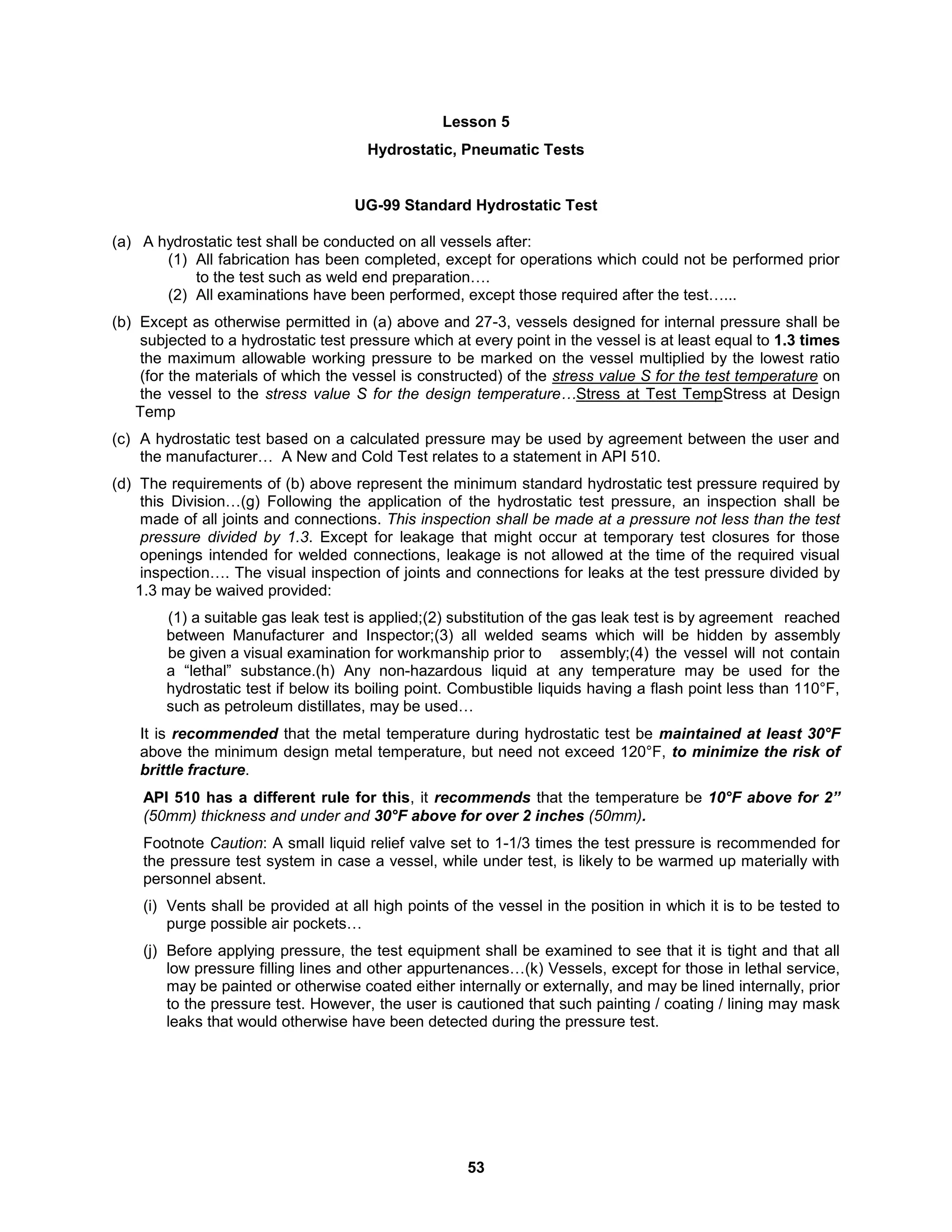 53
Lesson 5
Hydrostatic, Pneumatic Tests
UG-99 Standard Hydrostatic Test
(a) A hydrostatic test shall be conducted on all vessels after:
(1) All fabrication has been completed, except for operations which could not be performed prior
to the test such as weld end preparation….
(2) All examinations have been performed, except those required after the test…...
(b) Except as otherwise permitted in (a) above and 27-3, vessels designed for internal pressure shall be
subjected to a hydrostatic test pressure which at every point in the vessel is at least equal to 1.3 times
the maximum allowable working pressure to be marked on the vessel multiplied by the lowest ratio
(for the materials of which the vessel is constructed) of the stress value S for the test temperature on
the vessel to the stress value S for the design temperature…Stress at Test TempStress at Design
Temp
(c) A hydrostatic test based on a calculated pressure may be used by agreement between the user and
the manufacturer… A New and Cold Test relates to a statement in API 510.
(d) The requirements of (b) above represent the minimum standard hydrostatic test pressure required by
this Division…(g) Following the application of the hydrostatic test pressure, an inspection shall be
made of all joints and connections. This inspection shall be made at a pressure not less than the test
pressure divided by 1.3. Except for leakage that might occur at temporary test closures for those
openings intended for welded connections, leakage is not allowed at the time of the required visual
inspection…. The visual inspection of joints and connections for leaks at the test pressure divided by
1.3 may be waived provided:
(1) a suitable gas leak test is applied;(2) substitution of the gas leak test is by agreement reached
between Manufacturer and Inspector;(3) all welded seams which will be hidden by assembly
be given a visual examination for workmanship prior to assembly;(4) the vessel will not contain
a “lethal” substance.(h) Any non-hazardous liquid at any temperature may be used for the
hydrostatic test if below its boiling point. Combustible liquids having a flash point less than 110°F,
such as petroleum distillates, may be used…
It is recommended that the metal temperature during hydrostatic test be maintained at least 30°F
above the minimum design metal temperature, but need not exceed 120°F, to minimize the risk of
brittle fracture.
API 510 has a different rule for this, it recommends that the temperature be 10°F above for 2”
(50mm) thickness and under and 30°F above for over 2 inches (50mm).
Footnote Caution: A small liquid relief valve set to 1-1/3 times the test pressure is recommended for
the pressure test system in case a vessel, while under test, is likely to be warmed up materially with
personnel absent.
(i) Vents shall be provided at all high points of the vessel in the position in which it is to be tested to
purge possible air pockets…
(j) Before applying pressure, the test equipment shall be examined to see that it is tight and that all
low pressure filling lines and other appurtenances…(k) Vessels, except for those in lethal service,
may be painted or otherwise coated either internally or externally, and may be lined internally, prior
to the pressure test. However, the user is cautioned that such painting / coating / lining may mask
leaks that would otherwise have been detected during the pressure test.
 